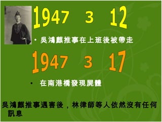吳鴻麒推事在上班後被帶走   1947年3月12日 1947年3月17日 在南港橋發現屍體   吳鴻麒推事遇害後，林律師等人依然沒有任何訊息 