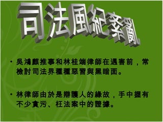 吳鴻麒推事和林桂端律師在遇害前，常檢討司法界種種惡習與黑暗面。 林律師由於是辯護人的緣故，手中握有不少貪污、枉法案中的證據。  司法風紀紊亂 