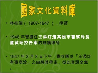 林桂端（ 1907-1947 ），律師  1946 年曾擔任 王添灯遭高雄市警察局長童葆昭控告案 的辯護律師  1947 年 3 月 8 日下午，憲兵隊以「王添灯有事商洽」之由將其帶走，從此音訊全無。 國家文化資料庫  