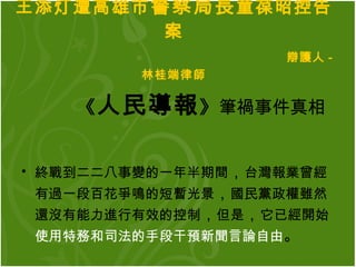 王添灯遭高雄市 警察局長 童葆昭控告案   辯護人 - 林桂端律師 《 人民導報 》 筆禍事件真相 終戰到二二八事變的一年半期間 ， 台灣報業曾經有過一段百花爭鳴的短暫光景 ， 國民黨政權雖然還沒有能力進行有效的控制 ， 但是 ， 它已經開始 使用特務和司法的手段干預新聞言論自由 。   