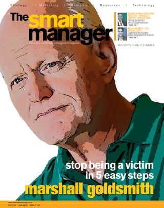 S t r a t e g y M a r k e t i n g A n a l y s i s R e s o u r c e s T e c h n o l o g y
sep-oct 12 vol 11 issue 5
India’s first world-class management magazine
www.thesmartmanager.com
UK £2.50 USA $9.50 INDIA R100
stopbeingavictim
in5easysteps
marshall goldsmithmarshall goldsmith
SudiptoGhosh,Executive
Director – Service &
Support, Lenovo India
Honing customer
service commitment.
[ PAGE-16 ]
Ankur Warikoo, CEO,
Crazeal.com
Capturing the $10bn
Indian ecommerce market.
[ PAGE-38 ]
sep-oct12
59
mgparameswaranglynatwalkellymcgonigalstevemilleranilsainani
 