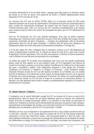 révolution industrielle de la fin du XIXe siècle -, paysage quasi figé jusqu’à ces dernières années
qui auront vu la mise en œuvre d’un processus de fusion à l’échelle départementale faisant
disparaître 35 CCI en moins de 10 ans.
Les missions des CCI sont au XVIIe, XVIIIe, XIXe et à la première moitié du XXe siècle
largement dominées par un enjeu de représentation et d’expression du pouvoir économique dans le
pays, au-delà des corporatismes historiques des métiers issus de l’ancien régime. Les choses
évoluent fortement après 1945. Les services des CCI s’étoffent considérablement et de manière
quasi continue jusqu’au milieu des années 90, principalement parce que les CCI additionnent les
missions :
Sous les 30 Glorieuses, les CCI sont d’abord aménageurs d’un pays en pleine expansion
économique qui a besoin de zones industrielles, de parcs d’activités, de palais des congrès, de parc
expositions, d’entrepôts, de ports, d’aéroports, … Créateurs des équipements, elles en deviennent
gestionnaires dans un état de quasi monopole. L’initiative part du besoin des entreprises, les
entrepreneurs gèrent des outils utiles pour la communauté économique. C'est l'âge d'or...
A la fin des années 60, elles s’engagent dans la formation, continue avec le développement de
centres d’apprentissage et initiale avec la création du réseau des Sup de Co, mais aussi d’écoles
d’ingénieurs, d’écoles spécialisées. Très vite elles sont amenées à s'associer à d'autres partenaires,
voire à filialiser ces activités pour leur permettre de se développer.
Au milieu des années 70, en pleine crise énergétique mais aussi crise des grands conglomérats
publics ayant de forts impacts sur la sous-traitance locale, les CCI répondent à des besoins de
conseil et d’assistance exprimés sur le terrain, pallient l’insuffisance de l’offre privée et deviennent
des quasi « consultants » publics. Elles embauchent largement à cette époque des Assistants
Techniques au Commerce, à l’Industrie, à l’Export, au Tourisme… Cette orientation marque
fortement l’histoire récente des CCI car elle focalise la relation de la Chambre avec un nombre
restreint d’entreprises, et les positionne comme expert, les faisant perdre ainsi de vue la nécessité
d’exprimer une vision économique, un projet pour le territoire. Par ailleurs, en restant durablement
sur le champ du conseil, les CCI ont pris le risque de se retrouver en concurrence frontale –et
déloyale- avec des opérateurs privés dont le nombre a considérablement augmenté en 30 années de
tertiarisation de l’économie.
#3 : depuis vingt ans : l’impasse
L’orientation vers le conseil individuel aveugle les CCI au moment de la mise en œuvre de la
décentralisation, dans les années 80, qui donne légitimité, pouvoir et moyens aux collectivités
locales d’investir le champ économique. Même si ces dernières le font moins en réinventant la
relation de l’entreprise au territoire qu’en déconcentrant des processus de gestion d’aides étatiques,
principalement en développant des guichets, sans réel impact national sur l’évolution des politiques
publiques pour les entreprises, pour les CCI, la concurrence s’installe.
Obsédées par leur souci de légitimité et de représentativité face à des syndicats professionnels qui
se sont aussi « musclés » sur le terrain depuis les années 60, les CCI ne font aucune proposition
constructive vis-à-vis des collectivités locales ; elles deviennent plutôt la « force de vente » des
aides publiques territoriales, en percevant au passage des rémunérations leur permettant de salarier
les collaborateurs en charge. En voulant préserver le « privilège » du contact avec l'entreprise, elles
CCI du LoiretBJ - Pour une réforme ambitieuse et profonde des CCI - Déc. 2009
10
 