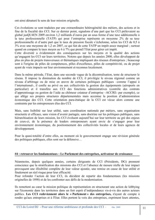 ont ainsi dénaturé le sens de leur mission originelle.
Ces évolutions se sont traduites par une extraordinaire hétérogénéité des métiers, des actions et in
fine de la fiscalité des CCI. Sur ce dernier point, signalons d’une part que les CCI prélevaient au
global jusQU4EN 2009 environ 1,2 milliards d’euros par an sous forme d’une taxe additionnelle à
la taxe professionnelle (TATP) qui pour l’entreprise représente en moyenne 2% de sa taxe
professionnelle et d’autre part que le taux de pression fiscale s’échelonne, selon les CCI de 0,5 à
3% avec une moyenne de 1,2 en 2007, ce qui fait de cette TATP un impôt assez marginal ; surtout
quand on compare le taux moyen au 6 à 7% que prend l’Etat pour gérer cet impôt.
Cette diversité a évidemment des conséquences sur les moyens et la qualité des actions
qu’engagent les CCI sur leurs territoires. Notons que depuis les années 2000, elles développent de
plus en plus de projets transversaux et thématiques impliquant des réseaux d'entreprises ; beaucoup
sont à l'origine de pôles de compétences, pôles d'excellence, pôles de compétitivité, ou de projet
ayant de vrais impacts sur leur environnement et reconnus localement.
Dans la même période, l’Etat, dans une seconde vague de la décentralisation, tente de structurer le
réseau. Il impose la diminution du nombre de CCI, il privilégie le niveau régional comme un
niveau d’arbitrage ou de mise en œuvre de certaines politiques publiques –comme l’appui à
l’international-, il confie au privé ou aux collectivités la gestion des équipements (aéroports en
particulier) et il transfère aux CCI des fonctions administratives (contrôle des contrats
d’apprentissage ou gestion de l’aide au chômeur créateur d’entreprise –ACCRE- par exemple), ce
qui allège ses propres structures départementales mais accentue la position d’administration
économique des CCI. Cette orientation para-étatique de la CCI est vécue alors comme une
contrainte par les entrepreneurs élus des CCI.
Mais, sans lisibilité sur leur utilité, sans coordination nationale par métiers, sans organisation
structurée et efficace, sans vision d’avenir partagée, sans doctrine sur les politiques publiques, sans
hiérarchisation de leurs mission, les CCI évoluent aujourd’hui sur leur territoire au gré des enjeux
de ceux-ci, de la présence de leaders entrepreneurs ayant envie de s’engager pour leur
environnement économique, du positionnement des collectivités locales et de leurs agences de
développement.
Pour la quasi-totalité d’entre elles, au moment où le gouvernement engage une révision générale
des politiques publiques, elles sont sur la défensive…
#4 : retrouver les fondamentaux : Le Parlement des entreprises, activateur de croissance
Néanmoins, depuis quelques années, certains dirigeants de CCI (Présidents, DG) prennent
conscience que la stratification des missions des CCI et l’absence de mesure réelle de leur impact
provoquent une illisibilité complète de leur valeur ajoutée, une remise en cause de leur utilité et
finalement un réel risque pour leur efficacité.
Pour refonder l’action de leur CCI, ils décident de repartir des fondamentaux (les missions
originelles de 1898) et de les confronter aux défis de la modernisation.
Ils remettent au cœur la mission politique de représentation en structurant une action de lobbying
sur l'économie dans les territoires dans un fort esprit d’indépendance vis-à-vis des autres acteurs
publics. Les CCI redeviennent alors le « Parlement » des entreprises, n'ayant de compte à
rendre qu'aux entreprises et à l'Etat. Elles portent la voix des entreprises, expriment leurs attentes,
CCI du LoiretBJ - Pour une réforme ambitieuse et profonde des CCI - Déc. 2009
11
 