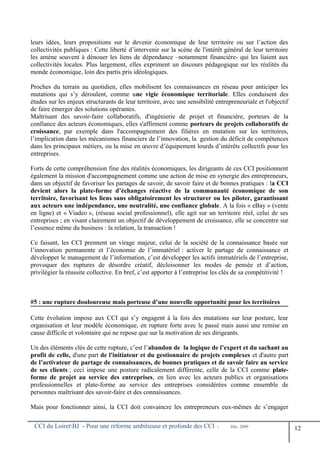 leurs idées, leurs propositions sur le devenir économique de leur territoire ou sur l’action des
collectivités publiques : Cette liberté d’intervenir sur la scène de l'intérêt général de leur territoire
les amène souvent à dénouer les liens de dépendance –notamment financière- qui les liaient aux
collectivités locales. Plus largement, elles expriment un discours pédagogique sur les réalités du
monde économique, loin des partis pris idéologiques.
Proches du terrain au quotidien, elles mobilisent les connaissances en réseau pour anticiper les
mutations qui s’y déroulent, comme une vigie économique territoriale. Elles conduisent des
études sur les enjeux structurants de leur territoire, avec une sensibilité entrepreneuriale et l'objectif
de faire émerger des solutions opérantes.
Maîtrisant des savoir-faire collaboratifs, d'ingénierie de projet et financière, porteurs de la
confiance des acteurs économiques, elles s'affirment comme porteurs de projets collaboratifs de
croissance, par exemple dans l'accompagnement des filières en mutation sur les territoires,
l’implication dans les mécanismes financiers de l’innovation, la gestion du déficit de compétences
dans les principaux métiers, ou la mise en œuvre d’équipement lourds d’intérêts collectifs pour les
entreprises.
Forts de cette compréhension fine des réalités économiques, les dirigeants de ces CCI positionnent
également la mission d'accompagnement comme une action de mise en synergie des entrepreneurs,
dans un objectif de favoriser les partages de savoir, de savoir faire et de bonnes pratiques : la CCI
devient alors la plate-forme d’échanges réactive de la communauté économique de son
territoire, favorisant les liens sans obligatoirement les structurer ou les piloter, garantissant
aux acteurs une indépendance, une neutralité, une confiance globale. A la fois « eBay » (vente
en ligne) et « Viadeo », (réseau social professionnel), elle agit sur un territoire réel, celui de ses
entreprises ; en visant clairement un objectif de développement de croissance, elle se concentre sur
l’essence même du business : la relation, la transaction !
Ce faisant, les CCI prennent un virage majeur, celui de la société de la connaissance basée sur
l’innovation permanente et l’économie de l’immatériel : activer le partage de connaissance et
développer le management de l’information, c’est développer les actifs immatériels de l’entreprise,
provoquer des ruptures de désordre créatif, décloisonner les modes de pensée et d’action,
privilégier la réussite collective. En bref, c’est apporter à l’entreprise les clés de sa compétitivité !
#5 : une rupture douloureuse mais porteuse d’une nouvelle opportunité pour les territoires
Cette évolution impose aux CCI qui s’y engagent à la fois des mutations sur leur posture, leur
organisation et leur modèle économique, en rupture forte avec le passé mais aussi une remise en
cause difficile et volontaire qui ne repose que sur la motivation de ses dirigeants.
Un des éléments clés de cette rupture, c’est l’abandon de la logique de l’expert et du sachant au
profit de celle, d'une part de l'initiateur et du gestionnaire de projets complexes et d'autre part
de l’activateur de partage de connaissances, de bonnes pratiques et de savoir faire au service
de ses clients ; ceci impose une posture radicalement différente, celle de la CCI comme plate-
forme de projet au service des entreprises, en lien avec les acteurs publics et organisations
professionnelles et plate-forme au service des entreprises considérées comme ensemble de
personnes maîtrisant des savoir-faire et des connaissances.
Mais pour fonctionner ainsi, la CCI doit convaincre les entrepreneurs eux-mêmes de s’engager
CCI du LoiretBJ - Pour une réforme ambitieuse et profonde des CCI - Déc. 2009
12
 