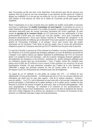 dans l’écosystème qu’elle met ainsi à leur disposition. Cela nécessite pour elle de retrouver une
audience forte de la part de son tissu économique ce qui nécessite qu’elle suscite de l’intérêt et
dégage une crédibilité. Ce n’est que par son action de voix des entreprises, d’expression libre de
leurs attentes et d’un discours de vérité sur la réalité de l’économie qu’elle peut gagner cette
crédibilité.
Muter l’organisation en ce sens se heurte alors aux rigidités du modèle social public et nécessite
conviction et implication. Le modèle économique est aussi impacté : la prestation de service se
réduit fortement ou disparaît au profit d’un modèle de gratuité; le partenariat, le sponsoring et la
subvention ponctuelle pour des actions innovantes deviennent des leviers importants. Se pose
ensuite la question de la ressource fiscale, les CCI percevant leur taxe additionnelle à la taxe
professionnelle (TATP) pour une mission qui n’est pas clarifiée : est-ce pour l’ensemble des
prestations administratives ? Est-ce pour financer l'activité de "Parlement des entreprises" et les
actions professionnelles de lobbying qui en découlent? Est-ce pour garantir la neutralité et l’intérêt
général de l’écosystème d’échanges et de partage ? Est-ce pour investir dans des projets
structurants sur les territoires ? Sans doute un peu des quatre, mais le niveau des prélèvements
obligatoires pesant sur l’entreprise nécessite que les CCI clarifient une fois pour toute la question.
Le sujet de la fiscalité, la pression de l’Etat orientant les Chambres vers plus d’administration pour
les entreprises et la révision générale des politiques publiques en cours de définition nécessitent de
s’attaquer à une rupture majeure qui dépasse largement la problématique des CCI, les renvoyant
plutôt à un symptôme d’un mal chronique : celui de la pensée stratégique française appliquée au
développement des entreprises et des territoires. Autrement dit : quelles politiques publiques pour
nos entreprises ancrées dans leur environnement ? Ainsi, l'’ineptie, mainte fois soulignée mais
jamais suivie d’effet, des 65 milliards d’euros annuels d’aides publiques aux entreprises en est une
manifestation éclatante. On peut néanmoins considérer que l’impact de la crise financière de
2008/2009 a engagé une profonde mutation du rôle de l’acteur public en ce domaine, en
privilégiant l’accès aux financements des entreprises pour leur développement.
Au regard de ces 65 milliards, le coût public du système des CCI - 1,2 milliard de taxe
additionnelle à la taxe professionnelle – est finalement peu élevé si l’on s’en sert pour affronter une
refondation qui paraît tous les jours plus urgente : celle de la relation entreprise / territoire /
pouvoirs publics… Les CCI y sont évidemment au cœur mais elles n’arrivent pas à démontrer cette
position privilégiée, à l'articulation de la sphère publique et de la sphère privée, maillant de plus
finement la diversité des bassins d’emploi de notre pays, dans sa diversité démographique –mais
aussi géographique et historique. En remédiant à la confusion de leur positionnement, en
réaffirmant leurs valeurs et leurs fondamentaux, tout en s'inscrivant dans la modernité des réseaux,
elles sont à même d'apporter de la richesse aux entreprises et à l'évolution de l'économie de leur
territoire, en s'affirmant enfin dans l'espace de la décentralisation.
CCI du LoiretBJ - Pour une réforme ambitieuse et profonde des CCI - Déc. 2009
13
 