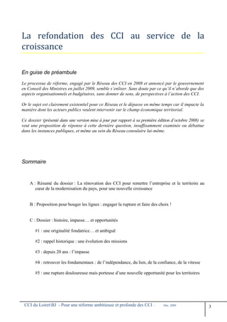 La refondation des CCI au service de la
croissance
En guise de préambule
Le processus de réforme, engagé par le Réseau des CCI en 2008 et annoncé par le gouvernement
en Conseil des Ministres en juillet 2009, semble s’enliser. Sans doute par ce qu’il n’aborde que des
aspects organisationnels et budgétaires, sans donner de sens, de perspectives à l’action des CCI.
Or le sujet est clairement existentiel pour ce Réseau et le dépasse en même temps car il impacte la
manière dont les acteurs publics veulent intervenir sur le champ économique territorial.
Ce dossier (présenté dans une version mise à jour par rapport à sa première édition d’octobre 2008) se
veut une proposition de réponse à cette dernière question, insuffisamment examinée ou débattue
dans les instances publiques, et même au sein du Réseau consulaire lui-même.
Sommaire
A : Résumé du dossier : La rénovation des CCI pour remettre l’entreprise et le territoire au
cœur de la modernisation du pays, pour une nouvelle croissance
B : Proposition pour bouger les lignes : engager la rupture et faire des choix !
C : Dossier : histoire, impasse… et opportunités
#1 : une originalité fondatrice… et ambiguë
#2 : rappel historique : une évolution des missions
#3 : depuis 20 ans : l’impasse
#4 : retrouver les fondamentaux : de l’indépendance, du lien, de la confiance, de la vitesse
#5 : une rupture douloureuse mais porteuse d’une nouvelle opportunité pour les territoires
CCI du LoiretBJ - Pour une réforme ambitieuse et profonde des CCI - Déc. 2009
3
 