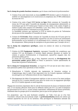 Sur le champ des grandes fonctions ressources, que le réseau a tant besoin de professionnaliser:
5. Création d’une unité transversale au réseau mobilité CCI destinée à gérer la formation, la
mobilité et le développement ou la reconversion en compétences des 25 000 collaborateurs
du réseau des CCI.
6. Création d’un centre d’appel CCI Service en ligne, filiale commune de l’ensemble du
réseau des CCI pour gérer l’ensemble des demandes de renseignements administratifs ou
économiques que les CCI traitent pour l’instant en local, même si des centres d’appels se
mettent en place dans certaines CCI (Morbihan, Lyon, Nice, Paris). Une filiale centralisée
en un ou plusieurs points (5 maximum) au niveau national.
La formidable ressource que représente la CCIP en matière de gestion de l’information
devrait pouvoir être mutualisée à l’ensemble du réseau.
6. Création de CCI-Ecobiz, filiale commune de l’ensemble du réseau des CCI pour gérer les
plateformes collaboratives indispensables aujourd’hui à la mise en œuvre de communautés
professionnelles sur les territoires et à la performance de la « mission » de mise en réseau
des entrepreneurs. Même principe de conception et de gouvernance que l’exemple cité en 2.
Sur le champ des compétences spécifiques, source de création de valeur ou d’innovation
territoriale :
7. Création de CCI Equipement Ingénierie, regroupant l’ensemble des compétences que
certaines CCI ont développées et enrichies depuis plusieurs décennies en matière de
création et gestion d’infrastructures et d’équipement, aujourd’hui engagées dans des
partenariats publics privés.
Le réseau des CCI pourrait, par ce biais, largement concourir au développement des
partenariats publics privés (PPP) en France et poursuivre l’action opérationnelle du
réseau dans la gestion d’infrastructures.
Sur le champ de l’enseignement formation, sur lequel les CCI ont tant de mal à faire valoir à
leurs partenaires publics leurs spécificités et leurs résultats :
8. Mutualisation à l’échelle régionale des équipements de formation continue et
d’apprentissage, dans le cadre d’une négociation avec les Conseils régionaux réaffirmant
nos prérogatives sur l’affectation directe de taxe d’apprentissage.
9. Développement des labels d’enseignement supérieur et mise en œuvre d’un statut juridique
innovant de SA à vocation éducative pour gérer les écoles avec un engagement spécifique
des CCI à l’échelle régionale ou multi-régionale.
Dégager des économies importantes dans le coût de fonctionnement du réseau est finalement plutôt
aisé, si l’on raisonne efficacité clients pour les différents métiers des CCI. Les chefs d’entreprises
qui gouvernent les CCI ont vu –et pour certains expérimenté- suffisamment de fusions territoriales,
notamment dans les groupes privés ou mutualistes, pour ne pas en tirer quelques leçons !
Ces propositions –que l’on peut facilement compléter, car l’idée n’est pas ici d’en faire
l’inventaire- relèvent toute d’un principe simple : la professionnalisation aboutie des métiers que
réalisent aujourd’hui les CCI sur les territoires. Elles privilégient la filialisation nationale des
CCI du LoiretBJ - Pour une réforme ambitieuse et profonde des CCI - Déc. 2009
7
 