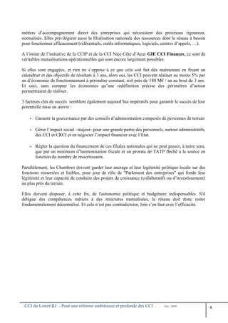 métiers d’accompagnement direct des entreprises qui nécessitent des processus rigoureux,
normalisés. Elles privilégient aussi la filialisation nationale des ressources dont le réseau à besoin
pour fonctionner efficacement (référentiels, outils informatiques, logiciels, centres d’appels, …).
A l’instar de l’initiative de la CCIP et de la CCI Nice Côte d’Azur GIE CCI Finances, ce sont de
véritables mutualisations opérationnelles qui sont encore largement possibles.
Si elles sont engagées, et rien ne s’oppose à ce que cela soit fait dès maintenant en fixant un
calendrier et des objectifs de résultats à 3 ans, alors oui, les CCI peuvent réaliser au moins 5% par
an d’économie de fonctionnement à périmètre constant, soit près de 180 M€ / an au bout de 3 ans.
Et ceci, sans compter les économies qu’une redéfinition précise des périmètres d’action
permettraient de réaliser.
3 facteurs clés de succès semblent également aujourd’hui impératifs pour garantir le succès de leur
potentielle mise en œuvre :
• Garantir la gouvernance par des conseils d’administration composés de personnes de terrain
• Gérer l’impact social –majeur- pour une grande partie des personnels, surtout administratifs,
des CCI et CRCI et en négocier l’impact financier avec l’Etat.
• Régler la question du financement de ces filiales nationales qui ne peut passer, à notre sens,
que par un minimum d’harmonisation fiscale et un prorata de TATP fléché à la source en
fonction du nombre de ressortissants.
Parallèlement, les Chambres doivent garder leur ancrage et leur légitimité politique locale sur des
fonctions resserrées et lisibles, pour jour de rôle de "Parlement des entreprises" qui fonde leur
légitimité et leur capacité de conduire des projets de croissance (collaboratifs ou d’investissement)
au plus près du terrain.
Elles doivent disposer, à cette fin, de l'autonomie politique et budgétaire indispensables. S'il
délègue des compétences métiers à des structures mutualisées, le réseau doit donc rester
fondamentalement décentralisé. Et cela n’est pas contradictoire, loin s’en faut avec l’efficacité.
CCI du LoiretBJ - Pour une réforme ambitieuse et profonde des CCI - Déc. 2009
8
 