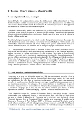 C : Dossier : histoire, impasse… et opportunités
#1 : une originalité fondatrice… et ambiguë
Depuis 1898, les CCI sont considérées comme des établissements publics administratifs de l’Etat,
dont l’exécutif est confié à des entrepreneurs, élus par leurs pairs. Leurs missions sont à l'époque
ainsi définies : Représenter les intérêts du commerce et de l’industrie ; concourir au développement
des entreprises et des territoires de leur circonscription.
Leur essence publique les a amené à être aujourd'hui sous la tutelle du préfet de région (et de facto
du trésorier payeur général), à respecter le code des marchés publics, à traiter leurs contentieux au
tribunal administratif et à gérer leurs collaborateurs dans le cadre d’un statut proche de celui de la
fonction publique territoriale.
Par ailleurs, leur gouvernance privée les oriente vers des champs d’action librement décidés par des
chefs d’entreprise qui ont toute latitude pour orienter actions et budget de l’établissement. Leur
véritable frein est l’inertie inhérente à la nature publique d’un système qui fonctionne hors de la
sanction des marchés ; mais ceci peut aussi être un atout pour engager des actions sur la durée.
Les CCI ne pratiquant quasiment jamais la formation de leurs élus, ceux-ci, motivés par l’envie
d’une utilité pour l’économie, ont à découvrir par eux mêmes ce qu’est une Chambre consulaire,
quelque part entre le syndicat professionnel, le club services, l’association et la collectivité
publique... Pressentis par les branches ou organisations professionnelles, élus maintenant pour 5
ans, par collèges sensés assurer une représentation équitable des différentes activités économiques
du territoire, ils peinent à sortir d’un rôle de défense d’intérêts catégoriels parfois très opposés
(commerçants et industriels par exemple) pour endosser la vision globale de l’économie de leur
territoire. Et quand ils l’ont acquise, l’ambiguïté demeure dans l’absence de définition précise du
champ « d’intérêt général » ou « d’intérêt collectif » des actions des CCI.
#2 : rappel historique : une évolution des missions
La question ne se pose pas à l’origine, quand en 1599, les marchands de Marseille créent la
première Chambre de Commerce. Ils sont alors confrontés à des enjeux majeurs liés d’une part à
une redistribution des rôles dans le commerce méditerranéen et d’autre part à des exigences
nouvelles de leurs fournisseurs dans l’arrière-pays provençal : une globalisation en quelque sorte et
une mutation des conditions des échanges… Il est tentant de tracer un parallèle avec ce que vit
l’économie d’aujourd’hui avec la mondialisation et Internet. La prise de conscience des marchands
se concrétise à l’époque par la mise en place de services communs (une bourse) et d’une
représentation commune à des fins de lobbying… déjà les 2 piliers des missions consulaires.
Ce qui caractérise l’histoire des Chambres de Commerce dans les 2 siècles qui suivent, c’est leur
« récupération » par un Etat déjà dirigiste et interventionniste. Sous Louis XIV et Colbert d’une
part avec la création de Chambres de Commerce sur les principaux ports du littoral, clés de
l’économie du pays. Sous le Consulat et l’Empire ensuite, avec notamment la création de la
Chambre de Commerce de Paris (la future CCIP) en 1803, dans un objectif de relation avec le
monde influent des affaires. C’est la même préoccupation qui procédera sous la IIIe République à
la finalisation du paysage consulaire – très représentatif de l’activité économique résultant de la
CCI du LoiretBJ - Pour une réforme ambitieuse et profonde des CCI - Déc. 2009
9
 