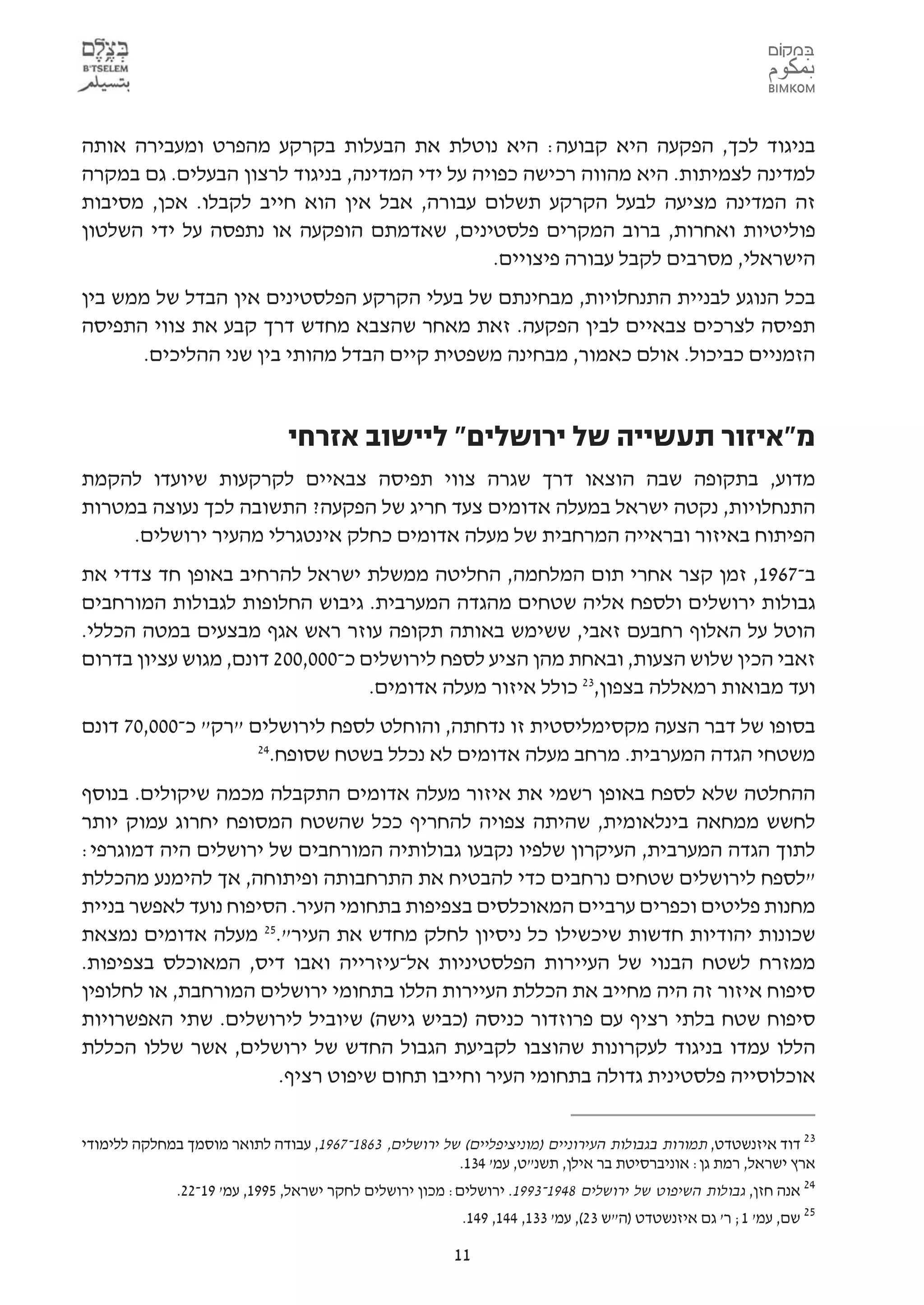 ‫בניגוד לכך, הפקעה היא קבועה: היא נוטלת את הבעלות בקרקע מהפרט ומעבירה אותה‬
‫למדינה לצמיתות. היא מהווה רכישה כפויה על ידי המדינה, בניגוד לרצון הבעלים. גם במקרה‬
‫זה המדינה מציעה לבעל הקרקע תשלום עבורה, אבל אין הוא חייב לקבלו. אכן, מסיבות‬
‫פוליטיות ואחרות, ברוב המקרים פלסטינים, שאדמתם הופקעה או נתפסה על ידי השלטון‬
                                               ‫הישראלי, מסרבים לקבל עבורה פיצויים.‬
‫בכל הנוגע לבניית התנחלויות, מבחינתם של בעלי הקרקע הפלסטינים אין הבדל של ממש בין‬
‫תפיסה לצרכים צבאיים לבין הפקעה. זאת מאחר שהצבא מחדש דרך קבע את צווי התפיסה‬
      ‫הזמניים כביכול. אולם כאמור, מבחינה משפטית קיים הבדל מהותי בין שני ההליכים.‬


                               ‫מ"איזור תעשייה של ירושלים" ליישוב אזרחי‬
‫מדוע, בתקופה שבה הוצאו דרך שגרה צווי תפיסה צבאיים לקרקעות שיועדו להקמת‬
‫התנחלויות, נקטה ישראל במעלה אדומים צעד חריג של הפקעה? התשובה לכך נעוצה במטרות‬
     ‫הפיתוח באיזור ובראייה המרחבית של מעלה אדומים כחלק אינטגרלי מהעיר ירושלים.‬
‫ב-7691, זמן קצר אחרי תום המלחמה, החליטה ממשלת ישראל להרחיב באופן חד צדדי את‬
‫גבולות ירושלים ולספח אליה שטחים מהגדה המערבית. גיבוש החלופות לגבולות המורחבים‬
‫הוטל על האלוף רחבעם זאבי, ששימש באותה תקופה עוזר ראש אגף מבצעים במטה הכללי.‬
‫זאבי הכין שלוש הצעות, ובאחת מהן הציע לספח לירושלים כ-000,002 דונם, מגוש עציון בדרום‬
                                  ‫ועד מבואות רמאללה בצפון,32 כולל איזור מעלה אדומים.‬
‫בסופו של דבר הצעה מקסימליסטית זו נדחתה, והוחלט לספח לירושלים "רק" כ-000,07 דונם‬
                    ‫42‬
                      ‫משטחי הגדה המערבית. מרחב מעלה אדומים לא נכלל בשטח שסופח.‬
‫ההחלטה שלא לספח באופן רשמי את איזור מעלה אדומים התקבלה מכמה שיקולים. בנוסף‬
‫לחשש ממחאה בינלאומית, שהיתה צפויה להחריף ככל שהשטח המסופח יחרוג עמוק יותר‬
‫לתוך הגדה המערבית, העיקרון שלפיו נקבעו גבולותיה המורחבים של ירושלים היה דמוגרפי:‬
‫"לספח לירושלים שטחים נרחבים כדי להבטיח את התרחבותה ופיתוחה, אך להימנע מהכללת‬
‫מחנות פליטים וכפרים ערביים המאוכלסים בצפיפות בתחומי העיר. הסיפוח נועד לאפשר בניית‬
‫שכונות יהודיות חדשות שיכשילו כל ניסיון לחלק מחדש את העיר".52 מעלה אדומים נמצאת‬
‫ממזרח לשטח הבנוי של העיירות הפלסטיניות אל-עיזרייה ואבו דיס, המאוכלס בצפיפות.‬
‫סיפוח איזור זה היה מחייב את הכללת העיירות הללו בתחומי ירושלים המורחבת, או לחלופין‬
‫סיפוח שטח בלתי רציף עם פרוזדור כניסה )כביש גישה( שיוביל לירושלים. שתי האפשרויות‬
‫הללו עמדו בניגוד לעקרונות שהוצבו לקביעת הגבול החדש של ירושלים, אשר שללו הכללת‬
                      ‫אוכלוסייה פלסטינית גדולה בתחומי העיר וחייבו תחום שיפוט רציף.‬


‫32 דוד איזנשטדט, תמורות בגבולות העירוניים )מוניציפליים( של ירושלים, 3681-7691, עבודה לתואר מוסמך במחלקה ללימודי‬
                                                        ‫ארץ ישראל, רמת גן: אוניברסיטת בר אילן, תשנ"ט, עמ' 431.‬
             ‫42 אנה חזן, גבולות השיפוט של ירושלים 8491-3991. ירושלים: מכון ירושלים לחקר ישראל, 5991, עמ' 91-22.‬
                                                         ‫52 שם, עמ' 1; ר' גם איזנשטדט )ה"ש 32(, עמ' 331, 441, 941.‬

                                                        ‫11‬
 