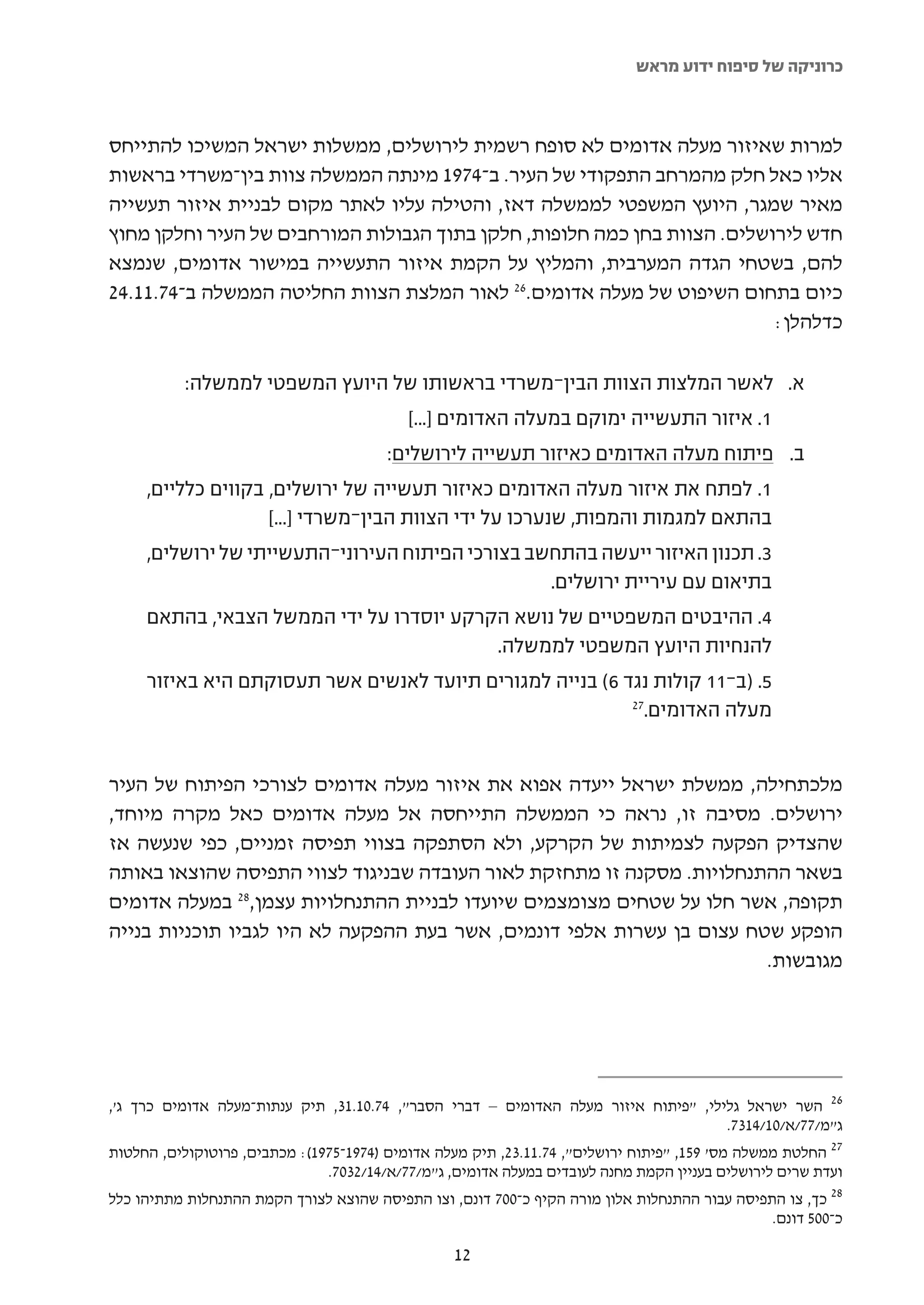 ‫כרוניקה של סיפוח ידוע מראש‬



‫למרות שאיזור מעלה אדומים לא סופח רשמית לירושלים, ממשלות ישראל המשיכו להתייחס‬
‫אליו כאל חלק מהמרחב התפקודי של העיר. ב-4791 מינתה הממשלה צוות בין-משרדי בראשות‬
‫מאיר שמגר, היועץ המשפטי לממשלה דאז, והטילה עליו לאתר מקום לבניית איזור תעשייה‬
‫חדש לירושלים. הצוות בחן כמה חלופות, חלקן בתוך הגבולות המורחבים של העיר וחלקן מחוץ‬
‫להם, בשטחי הגדה המערבית, והמליץ על הקמת איזור התעשייה במישור אדומים, שנמצא‬
‫כיום בתחום השיפוט של מעלה אדומים.62 לאור המלצת הצוות החליטה הממשלה ב-47.11.42‬
                                                                          ‫כדלהלן:‬

           ‫א. לאשר המלצות הצוות הבין-משרדי בראשותו של היועץ המשפטי לממשלה:‬
                                            ‫1. איזור התעשייה ימוקם במעלה האדומים ]...[‬
                                         ‫ב. פיתוח מעלה האדומים כאיזור תעשייה לירושלים:‬
     ‫1. לפתח את איזור מעלה האדומים כאיזור תעשייה של ירושלים, בקווים כלליים,‬
                    ‫בהתאם למגמות והמפות, שנערכו על ידי הצוות הבין-משרדי ]...[‬
     ‫3. תכנון האיזור ייעשה בהתחשב בצורכי הפיתוח העירוני-התעשייתי של ירושלים,‬
                                                       ‫בתיאום עם עיריית ירושלים.‬
     ‫4. ההיבטים המשפטיים של נושא הקרקע יוסדרו על ידי הממשל הצבאי, בהתאם‬
                                          ‫להנחיות היועץ המשפטי לממשלה.‬
     ‫5. )ב-11 קולות נגד 6( בנייה למגורים תיועד לאנשים אשר תעסוקתם היא באיזור‬
                                                           ‫72‬
                                                             ‫מעלה האדומים.‬


‫מלכתחילה, ממשלת ישראל ייעדה אפוא את איזור מעלה אדומים לצורכי הפיתוח של העיר‬
‫ירושלים. מסיבה זו, נראה כי הממשלה התייחסה אל מעלה אדומים כאל מקרה מיוחד,‬
‫שהצדיק הפקעה לצמיתות של הקרקע, ולא הסתפקה בצווי תפיסה זמניים, כפי שנעשה אז‬
‫בשאר ההתנחלויות. מסקנה זו מתחזקת לאור העובדה שבניגוד לצווי התפיסה שהוצאו באותה‬
‫תקופה, אשר חלו על שטחים מצומצמים שיועדו לבניית ההתנחלויות עצמן,82 במעלה אדומים‬
‫הופקע שטח עצום בן עשרות אלפי דונמים, אשר בעת ההפקעה לא היו לגביו תוכניות בנייה‬
                                                                       ‫מגובשות.‬




‫62 השר ישראל גלילי, "פיתוח איזור מעלה האדומים – דברי הסבר", 47.01.13, תיק ענתות-מעלה אדומים כרך ג',‬
                                                                                           ‫ג"מ/77/א/01/4137.‬
‫72 החלטת ממשלה מס' 951, "פיתוח ירושלים", 47.11.32, תיק מעלה אדומים )4791-5791(: מכתבים, פרוטוקולים, החלטות‬
                               ‫ועדת שרים לירושלים בעניין הקמת מחנה לעובדים במעלה אדומים, ג"מ/77/א/41/2307.‬
‫82 כך, צו התפיסה עבור ההתנחלות אלון מורה הקיף כ-007 דונם, וצו התפיסה שהוצא לצורך הקמת ההתנחלות מתתיהו כלל‬
                                                                                                  ‫כ-005 דונם.‬

                                                   ‫21‬
 