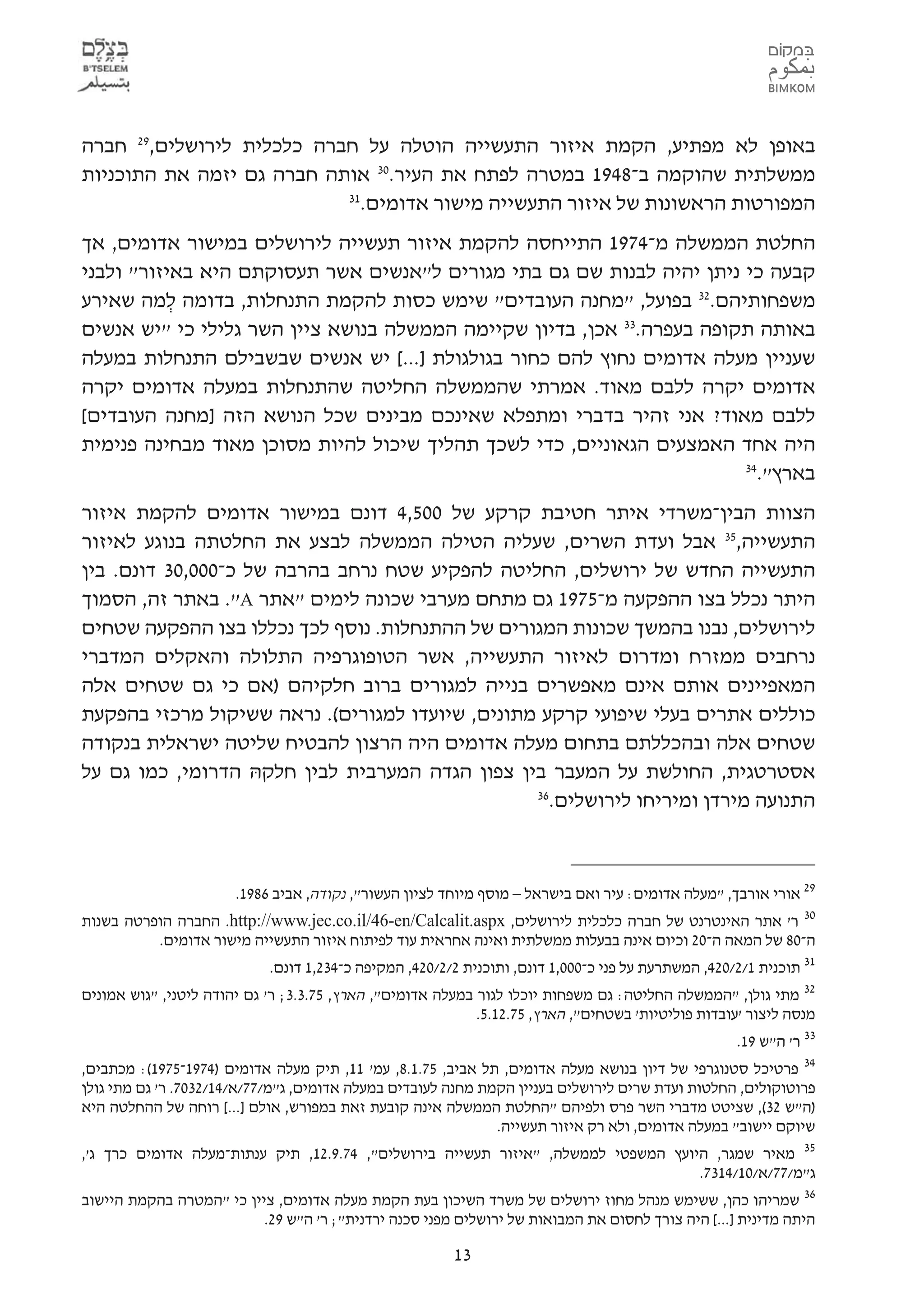 ‫באופן לא מפתיע, הקמת איזור התעשייה הוטלה על חברה כלכלית לירושלים,92 חברה‬
‫ממשלתית שהוקמה ב-8491 במטרה לפתח את העיר.03 אותה חברה גם יזמה את התוכניות‬
                           ‫13‬
                             ‫המפורטות הראשונות של איזור התעשייה מישור אדומים.‬
‫החלטת הממשלה מ-4791 התייחסה להקמת איזור תעשייה לירושלים במישור אדומים, אך‬
‫קבעה כי ניתן יהיה לבנות שם גם בתי מגורים ל"אנשים אשר תעסוקתם היא באיזור" ולבני‬
‫משפחותיהם.23 בפועל, "מחנה העובדים" שימש כסות להקמת התנחלות, בדומה למה שאירע‬
           ‫ְ‬
‫באותה תקופה בעפרה.33 אכן, בדיון שקיימה הממשלה בנושא ציין השר גלילי כי "יש אנשים‬
‫שעניין מעלה אדומים נחוץ להם כחור בגולגולת ]...[ יש אנשים שבשבילם התנחלות במעלה‬
‫אדומים יקרה ללבם מאוד. אמרתי שהממשלה החליטה שהתנחלות במעלה אדומים יקרה‬
‫ללבם מאוד? אני זהיר בדברי ומתפלא שאינכם מבינים שכל הנושא הזה ]מחנה העובדים[‬
‫היה אחד האמצעים הגאוניים, כדי לשכך תהליך שיכול להיות מסוכן מאוד מבחינה פנימית‬
                                                                        ‫43‬
                                                                          ‫בארץ".‬
‫הצוות הבין-משרדי איתר חטיבת קרקע של 005,4 דונם במישור אדומים להקמת איזור‬
‫התעשייה,53 אבל ועדת השרים, שעליה הטילה הממשלה לבצע את החלטתה בנוגע לאיזור‬
‫התעשייה החדש של ירושלים, החליטה להפקיע שטח נרחב בהרבה של כ-000,03 דונם. בין‬
‫היתר נכלל בצו ההפקעה מ-5791 גם מתחם מערבי שכונה לימים "אתר ‪ ."A‬באתר זה, הסמוך‬
‫לירושלים, נבנו בהמשך שכונות המגורים של ההתנחלות. נוסף לכך נכללו בצו ההפקעה שטחים‬
‫נרחבים ממזרח ומדרום לאיזור התעשייה, אשר הטופוגרפיה התלולה והאקלים המדברי‬
‫המאפיינים אותם אינם מאפשרים בנייה למגורים ברוב חלקיהם )אם כי גם שטחים אלה‬
‫כוללים אתרים בעלי שיפועי קרקע מתונים, שיועדו למגורים(. נראה ששיקול מרכזי בהפקעת‬
‫שטחים אלה ובהכללתם בתחום מעלה אדומים היה הרצון להבטיח שליטה ישראלית בנקודה‬
‫אסטרטגית, החולשת על המעבר בין צפון הגדה המערבית לבין חלקהּ הדרומי, כמו גם על‬
                                                 ‫63‬
                                                   ‫התנועה מירדן ומיריחו לירושלים.‬



                       ‫92 אורי אורבך, "מעלה אדומים: עיר ואם בישראל – מוסף מיוחד לציון העשור", נקודה, אביב 6891.‬
‫03 ר' אתר האינטרנט של חברה כלכלית לירושלים, ‪ .http://www.jec.co.il/46-en/Calcalit.aspx‬החברה הופרטה בשנות‬
          ‫ה-08 של המאה ה-02 וכיום אינה בבעלות ממשלתית ואינה אחראית עוד לפיתוח איזור התעשייה מישור אדומים.‬
                           ‫13 תוכנית 1/2/024, המשתרעת על פני כ-000,1 דונם, ותוכנית 2/2/024, המקיפה כ-432,1 דונם.‬
‫23 מתי גולן, "הממשלה החליטה: גם משפחות יוכלו לגור במעלה אדומים", הארץ, 57.3.3; ר' גם יהודה ליטני, "גוש אמונים‬
                                                            ‫מנסה ליצור 'עובדות פוליטיות' בשטחים", הארץ, 57.21.5.‬
                                                                                                    ‫33 ר' ה"ש 91.‬
‫43 פרטיכל סטנוגרפי של דיון בנושא מעלה אדומים, תל אביב, 57.1.8, עמ' 11, תיק מעלה אדומים )4791-5791(: מכתבים,‬
‫פרוטוקולים, החלטות ועדת שרים לירושלים בעניין הקמת מחנה לעובדים במעלה אדומים, ג"מ/77/א/41/2307. ר' גם מתי גולן‬
‫)ה"ש 23(, שציטט מדברי השר פרס ולפיהם "החלטת הממשלה אינה קובעת זאת במפורש, אולם ]...[ רוחה של ההחלטה היא‬
                                                              ‫שיוקם יישוב" במעלה אדומים, ולא רק איזור תעשייה.‬
‫מעלה אדומים כרך ג',‬    ‫53 מאיר שמגר, היועץ המשפטי לממשלה, "איזור תעשייה בירושלים", 47.9.21, תיק ענתות-‬
                                                                                             ‫ג"מ/77/א/01/4137.‬
‫63 שמריהו כהן, ששימש מנהל מחוז ירושלים של משרד השיכון בעת הקמת מעלה אדומים, ציין כי "המטרה בהקמת היישוב‬
                          ‫היתה מדינית ]...[ היה צורך לחסום את המבואות של ירושלים מפני סכנה ירדנית"; ר' ה"ש 92.‬

                                                        ‫31‬
 