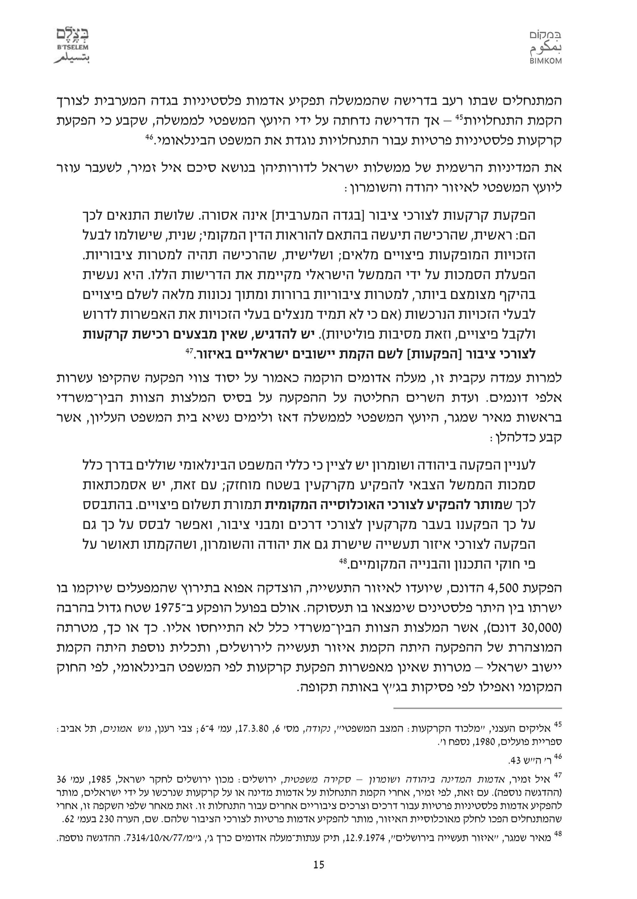 ‫המתנחלים שבתו רעב בדרישה שהממשלה תפקיע אדמות פלסטיניות בגדה המערבית לצורך‬
‫הקמת התנחלויות54 – אך הדרישה נדחתה על ידי היועץ המשפטי לממשלה, שקבע כי הפקעת‬
             ‫64‬
               ‫קרקעות פלסטיניות פרטיות עבור התנחלויות נוגדת את המשפט הבינלאומי.‬
‫את המדיניות הרשמית של ממשלות ישראל לדורותיהן בנושא סיכם איל זמיר, לשעבר עוזר‬
                                             ‫ליועץ המשפטי לאיזור יהודה והשומרון:‬
     ‫הפקעת קרקעות לצורכי ציבור ]בגדה המערבית[ אינה אסורה. שלושת התנאים לכך‬
     ‫הם: ראשית, שהרכישה תיעשה בהתאם להוראות הדין המקומי; שנית, שישולמו לבעל‬
     ‫הזכויות המופקעות פיצויים מלאים; ושלישית, שהרכישה תהיה למטרות ציבוריות.‬
     ‫הפעלת הסמכות על ידי הממשל הישראלי מקיימת את הדרישות הללו. היא נעשית‬
     ‫בהיקף מצומצם ביותר, למטרות ציבוריות ברורות ומתוך נכונות מלאה לשלם פיצויים‬
     ‫לבעלי הזכויות הנרכשות )אם כי לא תמיד מנצלים בעלי הזכויות את האפשרות לדרוש‬
     ‫ולקבל פיצויים, וזאת מסיבות פוליטיות(. יש להדגיש, שאין מבצעים רכישת קרקעות‬
                      ‫74‬
                        ‫לצורכי ציבור ]הפקעות[ לשם הקמת יישובים ישראליים באיזור.‬
‫למרות עמדה עקבית זו, מעלה אדומים הוקמה כאמור על יסוד צווי הפקעה שהקיפו עשרות‬
‫אלפי דונמים. ועדת השרים החליטה על ההפקעה על בסיס המלצות הצוות הבין-משרדי‬
‫בראשות מאיר שמגר, היועץ המשפטי לממשלה דאז ולימים נשיא בית המשפט העליון, אשר‬
                                                                  ‫קבע כדלהלן:‬
     ‫לעניין הפקעה ביהודה ושומרון יש לציין כי כללי המשפט הבינלאומי שוללים בדרך כלל‬
     ‫סמכות הממשל הצבאי להפקיע מקרקעין בשטח מוחזק; עם זאת, יש אסמכתאות‬
     ‫לכך שמותר להפקיע לצורכי האוכלוסייה המקומית תמורת תשלום פיצויים. בהתבסס‬
     ‫על כך הפקענו בעבר מקרקעין לצורכי דרכים ומבני ציבור, ואפשר לבסס על כך גם‬
     ‫הפקעה לצורכי איזור תעשייה שישרת גם את יהודה והשומרון, ושהקמתו תאושר על‬
                                                ‫84‬
                                                  ‫פי חוקי התכנון והבנייה המקומיים.‬
‫הפקעת 005,4 הדונם, שיועדו לאיזור התעשייה, הוצדקה אפוא בתירוץ שהמפעלים שיוקמו בו‬
‫ישרתו בין היתר פלסטינים שימצאו בו תעסוקה. אולם בפועל הופקע ב-5791 שטח גדול בהרבה‬
‫)000,03 דונם(, אשר המלצות הצוות הבין-משרדי כלל לא התייחסו אליו. כך או כך, מטרתה‬
‫המוצהרת של ההפקעה היתה הקמת איזור תעשייה לירושלים, ותכלית נוספת היתה הקמת‬
‫יישוב ישראלי – מטרות שאינן מאפשרות הפקעת קרקעות לפי המשפט הבינלאומי, לפי החוק‬
                                      ‫המקומי ואפילו לפי פסיקות בג"ץ באותה תקופה.‬

‫54 אליקים העצני, "מלכוד הקרקעות: המצב המשפטי", נקודה, מס' 6, 08.3.71, עמ' 4-6; צבי רענן, גוש אמונים, תל אביב:‬
                                                                                   ‫ספריית פועלים, 0891, נספח ו'.‬
                                                                                                    ‫64 ר' ה"ש 34.‬
‫74 איל זמיר, אדמות המדינה ביהודה ושומרון – סקירה משפטית, ירושלים: מכון ירושלים לחקר ישראל, 5891, עמ' 63‬
‫)ההדגשה נוספה(. עם זאת, לפי זמיר, אחרי הקמת התנחלות על אדמות מדינה או על קרקעות שנרכשו על ידי ישראלים, מותר‬
‫להפקיע אדמות פלסטיניות פרטיות עבור דרכים וצרכים ציבוריים אחרים עבור התנחלות זו. זאת מאחר שלפי השקפה זו, אחרי‬
 ‫שהמתנחלים הפכו לחלק מאוכלוסיית האיזור, מותר להפקיע אדמות פרטיות לצורכי הציבור שלהם. שם, הערה 032 בעמ' 26.‬
‫84 מאיר שמגר, "איזור תעשייה בירושלים", 4791.9.21, תיק ענתות-מעלה אדומים כרך ג', ג"מ/77/א/01/4137. ההדגשה נוספה.‬

                                                        ‫51‬
 