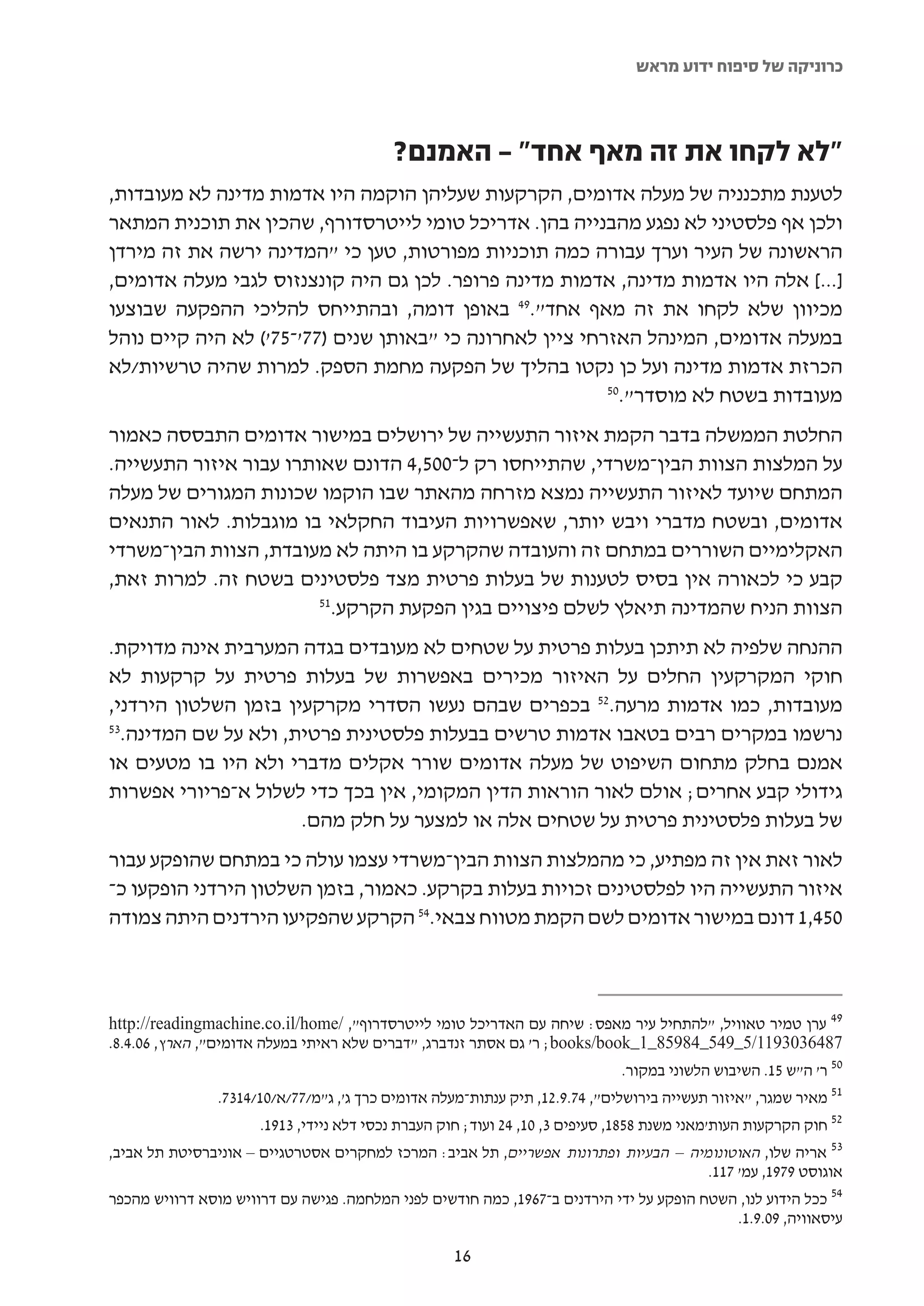 ‫כרוניקה של סיפוח ידוע מראש‬



                                          ‫"לא לקחו את זה מאף אחד" – האמנם?‬
‫לטענת מתכנניה של מעלה אדומים, הקרקעות שעליהן הוקמה היו אדמות מדינה לא מעובדות,‬
‫ולכן אף פלסטיני לא נפגע מהבנייה בהן. אדריכל טומי לייטרסדורף, שהכין את תוכנית המתאר‬
‫הראשונה של העיר וערך עבורה כמה תוכניות מפורטות, טען כי "המדינה ירשה את זה מירדן‬
‫]...[ אלה היו אדמות מדינה, אדמות מדינה פרופר. לכן גם היה קונצנזוס לגבי מעלה אדומים,‬
‫מכיוון שלא לקחו את זה מאף אחד".94 באופן דומה, ובהתייחס להליכי ההפקעה שבוצעו‬
‫במעלה אדומים, המינהל האזרחי ציין לאחרונה כי "באותן שנים )77'-57'( לא היה קיים נוהל‬
‫הכרזת אדמות מדינה ועל כן נקטו בהליך של הפקעה מחמת הספק. למרות שהיה טרשיות/לא‬
                                                          ‫05‬
                                                            ‫מעובדות בשטח לא מוסדר".‬
‫החלטת הממשלה בדבר הקמת איזור התעשייה של ירושלים במישור אדומים התבססה כאמור‬
‫על המלצות הצוות הבין-משרדי, שהתייחסו רק ל-005,4 הדונם שאותרו עבור איזור התעשייה.‬
‫המתחם שיועד לאיזור התעשייה נמצא מזרחה מהאתר שבו הוקמו שכונות המגורים של מעלה‬
‫אדומים, ובשטח מדברי ויבש יותר, שאפשרויות העיבוד החקלאי בו מוגבלות. לאור התנאים‬
‫האקלימיים השוררים במתחם זה והעובדה שהקרקע בו היתה לא מעובדת, הצוות הבין-משרדי‬
‫קבע כי לכאורה אין בסיס לטענות של בעלות פרטית מצד פלסטינים בשטח זה. למרות זאת,‬
                        ‫15‬
                          ‫הצוות הניח שהמדינה תיאלץ לשלם פיצויים בגין הפקעת הקרקע.‬
‫ההנחה שלפיה לא תיתכן בעלות פרטית על שטחים לא מעובדים בגדה המערבית אינה מדויקת.‬
‫חוקי המקרקעין החלים על האיזור מכירים באפשרות של בעלות פרטית על קרקעות לא‬
‫מעובדות, כמו אדמות מרעה.25 בכפרים שבהם נעשו הסדרי מקרקעין בזמן השלטון הירדני,‬
‫35‬
  ‫נרשמו במקרים רבים בטאבו אדמות טרשים בבעלות פלסטינית פרטית, ולא על שם המדינה.‬
‫אמנם בחלק מתחום השיפוט של מעלה אדומים שורר אקלים מדברי ולא היו בו מטעים או‬
‫גידולי קבע אחרים; אולם לאור הוראות הדין המקומי, אין בכך כדי לשלול א-פריורי אפשרות‬
                      ‫של בעלות פלסטינית פרטית על שטחים אלה או למצער על חלק מהם.‬
‫לאור זאת אין זה מפתיע, כי מהמלצות הצוות הבין-משרדי עצמו עולה כי במתחם שהופקע עבור‬
‫איזור התעשייה היו לפלסטינים זכויות בעלות בקרקע. כאמור, בזמן השלטון הירדני הופקעו כ-‬
‫054,1 דונם במישור אדומים לשם הקמת מטווח צבאי.45 הקרקע שהפקיעו הירדנים היתה צמודה‬



‫94 ערן טמיר טאוויל, "להתחיל עיר מאפס: שיחה עם האדריכל טומי לייטרסדרוף", /‪http://readingmachine.co.il/home‬‬
‫7846303911/5_945_48958_1_‪ ;books/book‬ר' גם אסתר זנדברג, "דברים שלא ראיתי במעלה אדומים", הארץ, 60.4.8.‬
                                                                             ‫05 ר' ה"ש 51. השיבוש הלשוני במקור.‬
                ‫15 מאיר שמגר, "איזור תעשייה בירושלים", 47.9.21, תיק ענתות-מעלה אדומים כרך ג', ג"מ/77/א/01/4137.‬
                      ‫25 חוק הקרקעות העות'מאני משנת 8581, סעיפים 3, 01, 42 ועוד; חוק העברת נכסי דלא ניידי, 3191.‬
‫35 אריה שלו, האוטונומיה – הבעיות ופתרונות אפשריים, תל אביב: המרכז למחקרים אסטרטגיים – אוניברסיטת תל אביב,‬
                                                                                        ‫אוגוסט 9791, עמ' 711.‬
‫45 ככל הידוע לנו, השטח הופקע על ידי הירדנים ב-7691, כמה חודשים לפני המלחמה. פגישה עם דרוויש מוסא דרוויש מהכפר‬
                                                                                             ‫עיסאוויה, 90.9.1.‬

                                                   ‫61‬
 