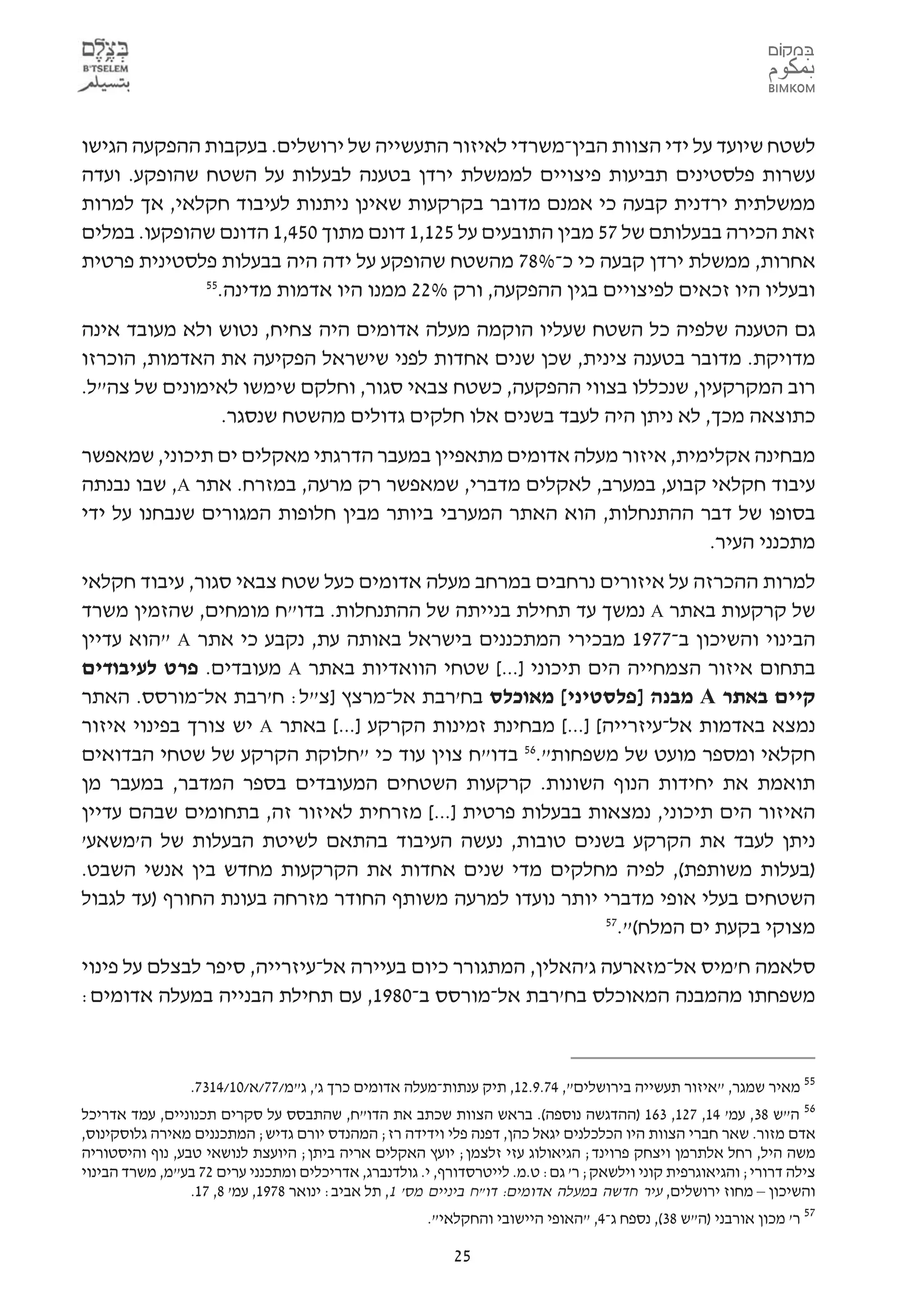 ‫לשטח שיועד על ידי הצוות הבין-משרדי לאיזור התעשייה של ירושלים. בעקבות ההפקעה הגישו‬
‫עשרות פלסטינים תביעות פיצויים לממשלת ירדן בטענה לבעלות על השטח שהופקע. ועדה‬
‫ממשלתית ירדנית קבעה כי אמנם מדובר בקרקעות שאינן ניתנות לעיבוד חקלאי, אך למרות‬
‫זאת הכירה בבעלותם של 75 מבין התובעים על 521,1 דונם מתוך 054,1 הדונם שהופקעו. במלים‬
‫אחרות, ממשלת ירדן קבעה כי כ-%87 מהשטח שהופקע על ידה היה בבעלות פלסטינית פרטית‬
             ‫55‬
               ‫ובעליו היו זכאים לפיצויים בגין ההפקעה, ורק %22 ממנו היו אדמות מדינה.‬
‫גם הטענה שלפיה כל השטח שעליו הוקמה מעלה אדומים היה צחיח, נטוש ולא מעובד אינה‬
‫מדויקת. מדובר בטענה צינית, שכן שנים אחדות לפני שישראל הפקיעה את האדמות, הוכרזו‬
‫רוב המקרקעין, שנכללו בצווי ההפקעה, כשטח צבאי סגור, וחלקם שימשו לאימונים של צה"ל.‬
               ‫כתוצאה מכך, לא ניתן היה לעבד בשנים אלו חלקים גדולים מהשטח שנסגר.‬
‫מבחינה אקלימית, איזור מעלה אדומים מתאפיין במעבר הדרגתי מאקלים ים תיכוני, שמאפשר‬
‫עיבוד חקלאי קבוע, במערב, לאקלים מדברי, שמאפשר רק מרעה, במזרח. אתר ‪ ,A‬שבו נבנתה‬
‫בסופו של דבר ההתנחלות, הוא האתר המערבי ביותר מבין חלופות המגורים שנבחנו על ידי‬
                                                                    ‫מתכנני העיר.‬
‫למרות ההכרזה על איזורים נרחבים במרחב מעלה אדומים כעל שטח צבאי סגור, עיבוד חקלאי‬
‫של קרקעות באתר ‪ A‬נמשך עד תחילת בנייתה של ההתנחלות. בדו"ח מומחים, שהזמין משרד‬
‫הבינוי והשיכון ב-7791 מבכירי המתכננים בישראל באותה עת, נקבע כי אתר ‪" A‬הוא עדיין‬
‫בתחום איזור הצמחייה הים תיכוני ]...[ שטחי הוואדיות באתר ‪ A‬מעובדים. פרט לעיבודים‬
‫קיים באתר ‪ A‬מבנה ]פלסטיני[ מאוכלס בח'רבת אל-מרצץ ]צ"ל: ח'רבת אל-מורסס. האתר‬
‫נמצא באדמות אל-עיזרייה[ ]...[ מבחינת זמינות הקרקע ]...[ באתר ‪ A‬יש צורך בפינוי איזור‬
‫חקלאי ומספר מועט של משפחות".65 בדו"ח צוין עוד כי "חלוקת הקרקע של שטחי הבדואים‬
‫תואמת את יחידות הנוף השונות. קרקעות השטחים המעובדים בספר המדבר, במעבר מן‬
‫האיזור הים תיכוני, נמצאות בבעלות פרטית ]...[ מזרחית לאיזור זה, בתחומים שבהם עדיין‬
‫ניתן לעבד את הקרקע בשנים טובות, נעשה העיבוד בהתאם לשיטת הבעלות של ה'משאע'‬
‫)בעלות משותפת(, לפיה מחלקים מדי שנים אחדות את הקרקעות מחדש בין אנשי השבט.‬
‫השטחים בעלי אופי מדברי יותר נועדו למרעה משותף החודר מזרחה בעונת החורף )עד לגבול‬
                                                             ‫75‬
                                                               ‫מצוקי בקעת ים המלח(".‬
‫סלאמה ח'מיס אל-מזארעה ג'האלין, המתגורר כיום בעיירה אל-עיזרייה, סיפר לבצלם על פינוי‬
‫משפחתו מהמבנה המאוכלס בח'רבת אל-מורסס ב-0891, עם תחילת הבנייה במעלה אדומים:‬



                 ‫55 מאיר שמגר, "איזור תעשייה בירושלים", 47.9.21, תיק ענתות-מעלה אדומים כרך ג', ג"מ/77/א/01/4137.‬
‫65 ה"ש 83, עמ' 41, 721, 361 )ההדגשה נוספה(. בראש הצוות שכתב את הדו"ח, שהתבסס על סקרים תכנוניים, עמד אדריכל‬
‫אדם מזור. שאר חברי הצוות היו הכלכלנים יגאל כהן, דפנה פלי וידידה רז; המהנדס יורם גדיש; המתכננים מאירה גלוסקינוס,‬
‫משה היל, רחל אלתרמן ויצחק פרוינד; הגיאולוג עזי זלצמן; יועץ האקלים אריה ביתן; היועצת לנושאי טבע, נוף והיסטוריה‬
‫צילה דרורי; והגיאוגרפית קוני וילשאק; ר' גם: ט.מ. לייטרסדורף, י. גולדנברג, אדריכלים ומתכנני ערים 27 בע"מ, משרד הבינוי‬
                 ‫והשיכון – מחוז ירושלים, עיר חדשה במעלה אדומים: דו"ח ביניים מס' 1, תל אביב: ינואר 8791, עמ' 8, 71.‬
                                                        ‫75 ר' מכון אורבני )ה"ש 83(, נספח ג-4, "האופי היישובי והחקלאי".‬

                                                           ‫52‬
 