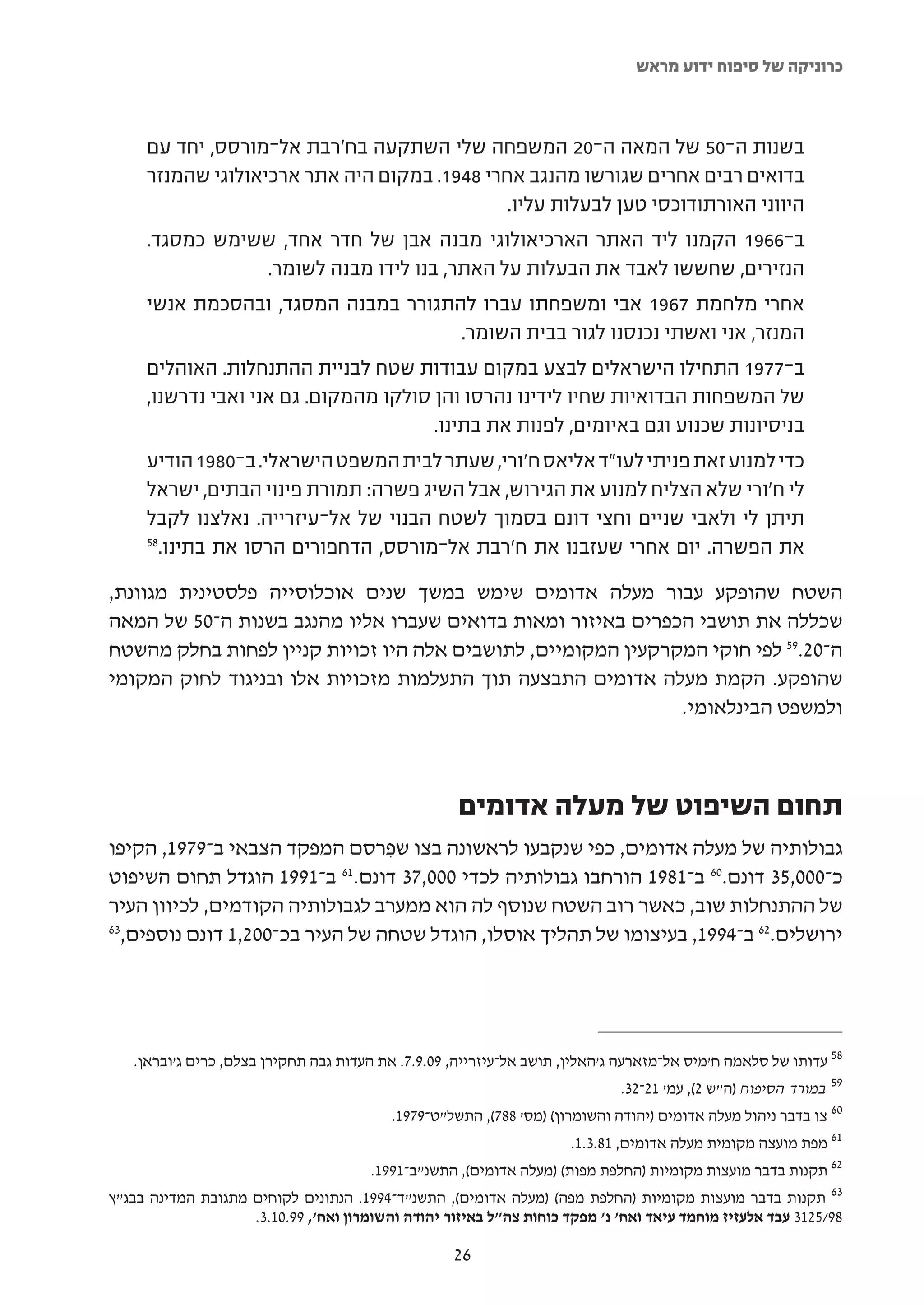 ‫כרוניקה של סיפוח ידוע מראש‬



     ‫בשנות ה-05 של המאה ה-02 המשפחה שלי השתקעה בח'רבת אל-מורסס, יחד עם‬
     ‫בדואים רבים אחרים שגורשו מהנגב אחרי 8491. במקום היה אתר ארכיאולוגי שהמנזר‬
                                               ‫היווני האורתודוכסי טען לבעלות עליו.‬
     ‫ב-6691 הקמנו ליד האתר הארכיאולוגי מבנה אבן של חדר אחד, ששימש כמסגד.‬
                   ‫הנזירים, שחששו לאבד את הבעלות על האתר, בנו לידו מבנה לשומר.‬
     ‫אחרי מלחמת 7691 אבי ומשפחתו עברו להתגורר במבנה המסגד, ובהסכמת אנשי‬
                                           ‫המנזר, אני ואשתי נכנסנו לגור בבית השומר.‬
     ‫ב-7791 התחילו הישראלים לבצע במקום עבודות שטח לבניית ההתנחלות. האוהלים‬
     ‫של המשפחות הבדואיות שחיו לידינו נהרסו והן סולקו מהמקום. גם אני ואבי נדרשנו,‬
                                       ‫בניסיונות שכנוע וגם באיומים, לפנות את בתינו.‬
     ‫כדי למנוע זאת פניתי לעו"ד אליאס ח'ורי, שעתר לבית המשפט הישראלי. ב-0891 הודיע‬
     ‫לי ח'ורי שלא הצליח למנוע את הגירוש, אבל השיג פשרה: תמורת פינוי הבתים, ישראל‬
     ‫תיתן לי ולאבי שניים וחצי דונם בסמוך לשטח הבנוי של אל-עיזרייה. נאלצנו לקבל‬
     ‫85‬
       ‫את הפשרה. יום אחרי שעזבנו את ח'רבת אל-מורסס, הדחפורים הרסו את בתינו.‬

‫השטח שהופקע עבור מעלה אדומים שימש במשך שנים אוכלוסייה פלסטינית מגוונת,‬
‫שכללה את תושבי הכפרים באיזור ומאות בדואים שעברו אליו מהנגב בשנות ה-05 של המאה‬
‫ה-02.95 לפי חוקי המקרקעין המקומיים, לתושבים אלה היו זכויות קניין לפחות בחלק מהשטח‬
‫שהופקע. הקמת מעלה אדומים התבצעה תוך התעלמות מזכויות אלו ובניגוד לחוק המקומי‬
                                                              ‫ולמשפט הבינלאומי.‬



                                                     ‫תחום השיפוט של מעלה אדומים‬
‫גבולותיה של מעלה אדומים, כפי שנקבעו לראשונה בצו שפרסם המפקד הצבאי ב-9791, הקיפו‬
                                   ‫ִ‬
‫1991 הוגדל תחום השיפוט‬    ‫כ-000,53 דונם.06 ב-1891 הורחבו גבולותיה לכדי 000,73 דונם.16 ב-‬
‫של ההתנחלות שוב, כאשר רוב השטח שנוסף לה הוא ממערב לגבולותיה הקודמים, לכיוון העיר‬
‫36‬
  ‫ירושלים.26 ב-4991, בעיצומו של תהליך אוסלו, הוגדל שטחה של העיר בכ-002,1 דונם נוספים,‬




   ‫85 עדותו של סלאמה ח'מיס אל-מזארעה ג'האלין, תושב אל-עיזרייה, 90.9.7. את העדות גבה תחקירן בצלם, כרים ג'ובראן.‬
                                                                              ‫95 במורד הסיפוח )ה"ש 2(, עמ' 12-23.‬
                                           ‫06 צו בדבר ניהול מעלה אדומים )יהודה והשומרון( )מס' 887(, התשל"ט-9791.‬
                                                                      ‫16 מפת מועצה מקומית מעלה אדומים, 18.3.1.‬
                                       ‫26 תקנות בדבר מועצות מקומיות )החלפת מפות( )מעלה אדומים(, התשנ"ב-1991.‬
‫36 תקנות בדבר מועצות מקומיות )החלפת מפה( )מעלה אדומים(, התשנ"ד-4991. הנתונים לקוחים מתגובת המדינה בבג"ץ‬
                    ‫89/5213 עבד אלעזיז מוחמד עיאד ואח' נ' מפקד כוחות צה"ל באיזור יהודה והשומרון ואח', 99.01.3.‬

                                                    ‫62‬
 