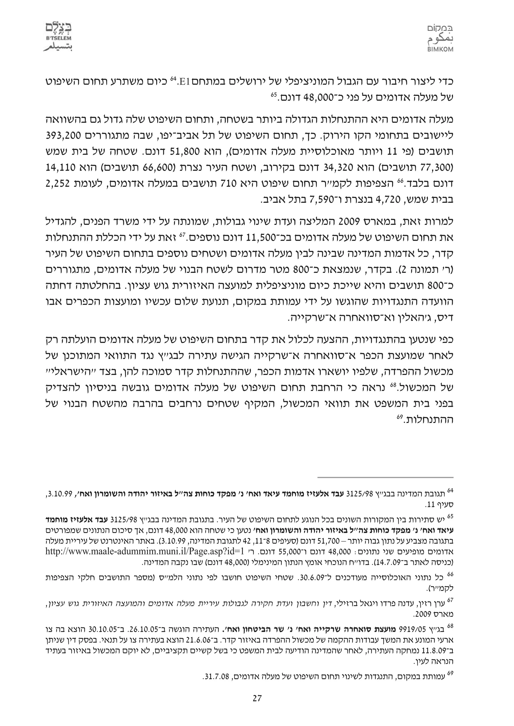 ‫כדי ליצור חיבור עם הגבול המוניציפלי של ירושלים במתחם 1‪ 64.E‬כיום משתרע תחום השיפוט‬
                                           ‫56‬
                                             ‫של מעלה אדומים על פני כ-000,84 דונם.‬
‫מעלה אדומים היא ההתנחלות הגדולה ביותר בשטחה, ותחום השיפוט שלה גדול גם בהשוואה‬
‫ליישובים בתחומי הקו הירוק. כך, תחום השיפוט של תל אביב-יפו, שבה מתגוררים 002,393‬
‫תושבים )פי 11 ויותר מאוכלוסיית מעלה אדומים(, הוא 008,15 דונם. שטחה של בית שמש‬
‫)003,77 תושבים( הוא 023,43 דונם בקירוב, ושטח העיר נצרת )006,66 תושבים( הוא 011,41‬
‫דונם בלבד.66 הצפיפות לקמ"ר תחום שיפוט היא 017 תושבים במעלה אדומים, לעומת 252,2‬
                                          ‫בבית שמש, 027,4 בנצרת ו-095,7 בתל אביב.‬
‫למרות זאת, במארס 9002 המליצה ועדת שינוי גבולות, שמונתה על ידי משרד הפנים, להגדיל‬
‫את תחום השיפוט של מעלה אדומים בכ-005,11 דונם נוספים.76 זאת על ידי הכללת ההתנחלות‬
‫קדר, כל אדמות המדינה שבינה לבין מעלה אדומים ושטחים נוספים בתחום השיפוט של העיר‬
‫)ר' תמונה 2(. בקדר, שנמצאת כ-008 מטר מדרום לשטח הבנוי של מעלה אדומים, מתגוררים‬
‫כ-008 תושבים והיא שייכת כיום מוניציפלית למועצה האיזורית גוש עציון. בהחלטתה דחתה‬
‫הוועדה התנגדויות שהוגשו על ידי עמותת במקום, תנועת שלום עכשיו ומועצות הכפרים אבו‬
                                                 ‫דיס, ג'האלין וא-סוואחרה א-שרקייה.‬
‫כפי שנטען בהתנגדויות, ההצעה לכלול את קדר בתחום השיפוט של מעלה אדומים הועלתה רק‬
‫לאחר שמועצת הכפר א-סוואחרה א-שרקייה הגישה עתירה לבג"ץ נגד התוואי המתוכנן של‬
‫מכשול ההפרדה, שלפיו יושארו אדמות הכפר, שההתנחלות קדר סמוכה להן, בצד "הישראלי"‬
‫של המכשול.86 נראה כי הרחבת תחום השיפוט של מעלה אדומים גובשה בניסיון להצדיק‬
‫בפני בית המשפט את תוואי המכשול, המקיף שטחים נרחבים בהרבה מהשטח הבנוי של‬
                                                                   ‫96‬
                                                                     ‫ההתנחלות.‬




‫46 תגובת המדינה בבג"ץ 89/5213 עבד אלעזיז מוחמד עיאד ואח' נ' מפקד כוחות צה"ל באיזור יהודה והשומרון ואח', 99.01.3,‬
                                                                                                        ‫סעיף 11.‬
‫56 יש סתירות בין המקורות השונים בכל הנוגע לתחום השיפוט של העיר. בתגובת המדינה בבג"ץ 89/5213 עבד אלעזיז מוחמד‬
‫עיאד ואח' נ' מפקד כוחות צה"ל באיזור יהודה והשומרון ואח' נטען כי שטחה הוא 000,84 דונם, אך סיכום הנתונים שמפורטים‬
‫בתגובה מצביע על נתון גבוה יותר – 007,15 דונם )סעיפים 8-11, 24 לתגובת המדינה, 99.01.3(. באתר האינטרנט של עיריית מעלה‬
‫אדומים מופיעים שני נתונים: 000,84 דונם ו-000,55 דונם. ר' 1=‪http://www.maale-adummim.muni.il/Page.asp?id‬‬
                         ‫)כניסה לאתר ב-90.7.41(. בדו"ח הנוכחי אומץ הנתון המינימלי )000,84 דונם( שבו נקבה המדינה.‬
‫66 כל נתוני האוכלוסייה מעודכנים ל-90.6.03. שטחי השיפוט חושבו לפי נתוני הלמ"ס )מספר התושבים חלקי הצפיפות‬
                                                                                                            ‫לקמ"ר(.‬
‫76 ערן רזין, עדנה פרדו ויגאל ברזילי, דין וחשבון ועדת חקירה לגבולות עיריית מעלה אדומים והמועצה האיזורית גוש עציון,‬
                                                                                                    ‫מארס 9002.‬
‫50.01.03 הוצא בה צו‬ ‫86 בג"ץ 50/9199 מועצת סואחרה שרקייה ואח' נ' שר הביטחון ואח'. העתירה הוגשה ב-50.01.62. ב-‬
‫ארעי המונע את המשך עבודות ההקמה של מכשול ההפרדה באיזור קדר. ב-60.6.12 הוצא בעתירה צו על תנאי. בפסק דין שניתן‬
‫ב-90.8.11 נמחקה העתירה, לאחר שהמדינה הודיעה לבית המשפט כי בשל קשיים תקציביים, לא יוקם המכשול באיזור בעתיד‬
                                                                                                    ‫הנראה לעין.‬
                                            ‫96 עמותת במקום, התנגדות לשינוי תחום השיפוט של מעלה אדומים, 80.7.13.‬

                                                          ‫72‬
 