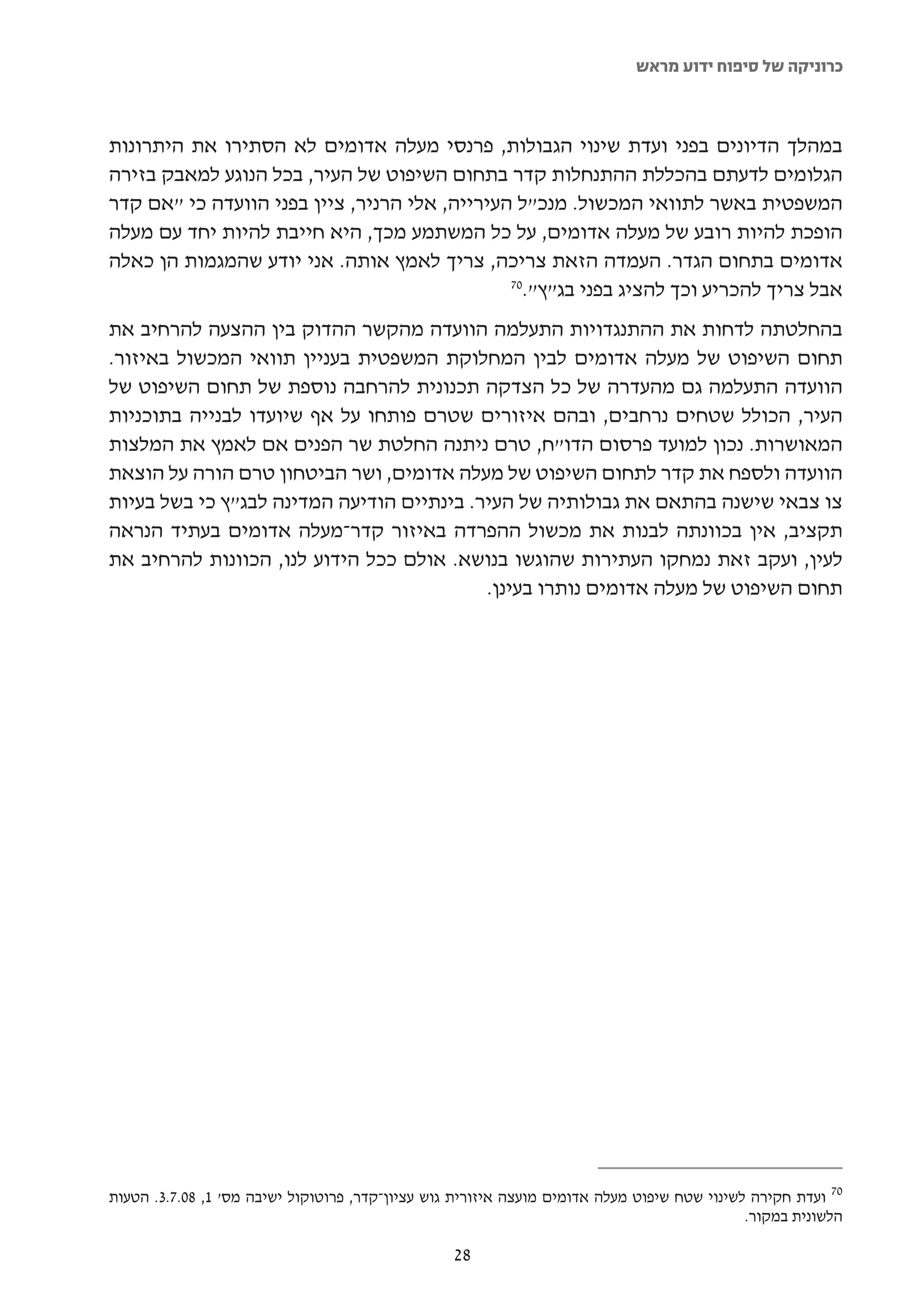 ‫כרוניקה של סיפוח ידוע מראש‬



‫במהלך הדיונים בפני ועדת שינוי הגבולות, פרנסי מעלה אדומים לא הסתירו את היתרונות‬
‫הגלומים לדעתם בהכללת ההתנחלות קדר בתחום השיפוט של העיר, בכל הנוגע למאבק בזירה‬
‫המשפטית באשר לתוואי המכשול. מנכ"ל העירייה, אלי הרניר, ציין בפני הוועדה כי "אם קדר‬
‫הופכת להיות רובע של מעלה אדומים, על כל המשתמע מכך, היא חייבת להיות יחד עם מעלה‬
‫אדומים בתחום הגדר. העמדה הזאת צריכה, צריך לאמץ אותה. אני יודע שהמגמות הן כאלה‬
                                               ‫07‬
                                                 ‫אבל צריך להכריע וכך להציג בפני בג"ץ".‬
‫בהחלטתה לדחות את ההתנגדויות התעלמה הוועדה מהקשר ההדוק בין ההצעה להרחיב את‬
‫תחום השיפוט של מעלה אדומים לבין המחלוקת המשפטית בעניין תוואי המכשול באיזור.‬
‫הוועדה התעלמה גם מהעדרה של כל הצדקה תכנונית להרחבה נוספת של תחום השיפוט של‬
‫העיר, הכולל שטחים נרחבים, ובהם איזורים שטרם פותחו על אף שיועדו לבנייה בתוכניות‬
‫המאושרות. נכון למועד פרסום הדו"ח, טרם ניתנה החלטת שר הפנים אם לאמץ את המלצות‬
‫הוועדה ולספח את קדר לתחום השיפוט של מעלה אדומים, ושר הביטחון טרם הורה על הוצאת‬
‫צו צבאי שישנה בהתאם את גבולותיה של העיר. בינתיים הודיעה המדינה לבג"ץ כי בשל בעיות‬
‫תקציב, אין בכוונתה לבנות את מכשול ההפרדה באיזור קדר-מעלה אדומים בעתיד הנראה‬
‫לעין, ועקב זאת נמחקו העתירות שהוגשו בנושא. אולם ככל הידוע לנו, הכוונות להרחיב את‬
                                           ‫תחום השיפוט של מעלה אדומים נותרו בעינן.‬




‫07 ועדת חקירה לשינוי שטח שיפוט מעלה אדומים מועצה איזורית גוש עציון-קדר, פרוטוקול ישיבה מס' 1, 80.7.3. הטעות‬
                                                                                             ‫הלשונית במקור.‬

                                                  ‫82‬
 