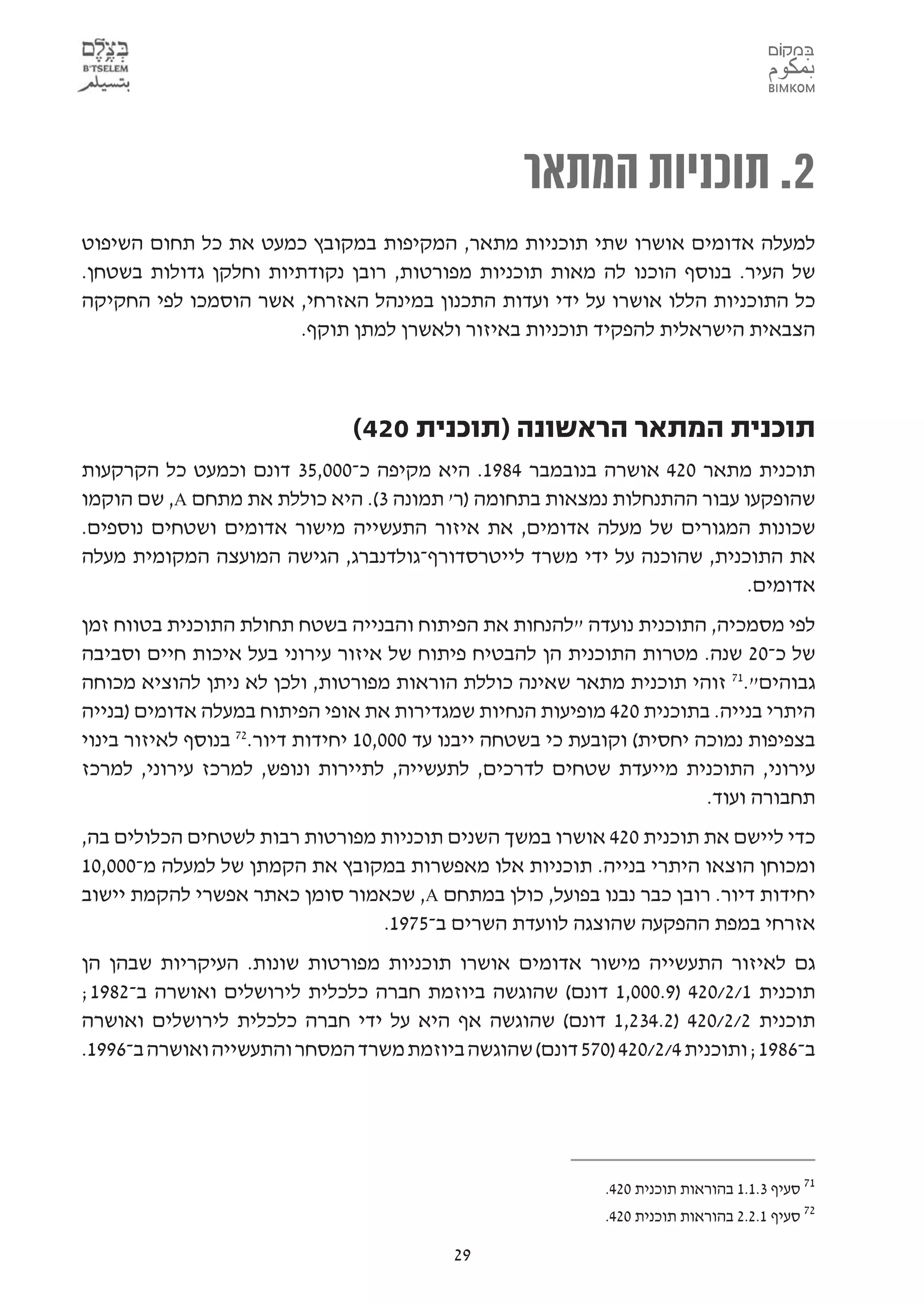 ‫2. תוכניות המתאר‬
‫למעלה אדומים אושרו שתי תוכניות מתאר, המקיפות במקובץ כמעט את כל תחום השיפוט‬
‫של העיר. בנוסף הוכנו לה מאות תוכניות מפורטות, רובן נקודתיות וחלקן גדולות בשטחן.‬
‫כל התוכניות הללו אושרו על ידי ועדות התכנון במינהל האזרחי, אשר הוסמכו לפי החקיקה‬
                       ‫הצבאית הישראלית להפקיד תוכניות באיזור ולאשרן למתן תוקף.‬



                               ‫תוכנית המתאר הראשונה )תוכנית 024(‬
‫תוכנית מתאר 024 אושרה בנובמבר 4891. היא מקיפה כ-000,53 דונם וכמעט כל הקרקעות‬
‫שהופקעו עבור ההתנחלות נמצאות בתחומה )ר' תמונה 3(. היא כוללת את מתחם ‪ ,A‬שם הוקמו‬
‫שכונות המגורים של מעלה אדומים, את איזור התעשייה מישור אדומים ושטחים נוספים.‬
‫את התוכנית, שהוכנה על ידי משרד לייטרסדורף-גולדנברג, הגישה המועצה המקומית מעלה‬
                                                                        ‫אדומים.‬
‫לפי מסמכיה, התוכנית נועדה "להנחות את הפיתוח והבנייה בשטח תחולת התוכנית בטווח זמן‬
‫של כ-02 שנה. מטרות התוכנית הן להבטיח פיתוח של איזור עירוני בעל איכות חיים וסביבה‬
‫גבוהים".17 זוהי תוכנית מתאר שאינה כוללת הוראות מפורטות, ולכן לא ניתן להוציא מכוחה‬
‫היתרי בנייה. בתוכנית 024 מופיעות הנחיות שמגדירות את אופי הפיתוח במעלה אדומים )בנייה‬
‫בצפיפות נמוכה יחסית( וקובעת כי בשטחה ייבנו עד 000,01 יחידות דיור.27 בנוסף לאיזור בינוי‬
‫עירוני, התוכנית מייעדת שטחים לדרכים, לתעשייה, לתיירות ונופש, למרכז עירוני, למרכז‬
                                                                          ‫תחבורה ועוד.‬
‫כדי ליישם את תוכנית 024 אושרו במשך השנים תוכניות מפורטות רבות לשטחים הכלולים בה,‬
‫ומכוחן הוצאו היתרי בנייה. תוכניות אלו מאפשרות במקובץ את הקמתן של למעלה מ-000,01‬
‫יחידות דיור. רובן כבר נבנו בפועל, כולן במתחם ‪ ,A‬שכאמור סומן כאתר אפשרי להקמת יישוב‬
                                ‫אזרחי במפת ההפקעה שהוצגה לוועדת השרים ב-5791.‬
‫גם לאיזור התעשייה מישור אדומים אושרו תוכניות מפורטות שונות. העיקריות שבהן הן‬
‫תוכנית 1/2/024 )9.000,1 דונם( שהוגשה ביוזמת חברה כלכלית לירושלים ואושרה ב-2891;‬
‫תוכנית 2/2/024 )2.432,1 דונם( שהוגשה אף היא על ידי חברה כלכלית לירושלים ואושרה‬
‫ב-6891; ותוכנית 4/2/024 )075 דונם( שהוגשה ביוזמת משרד המסחר והתעשייה ואושרה ב-6991.‬




                                                             ‫17 סעיף 3.1.1 בהוראות תוכנית 024.‬
                                                             ‫27 סעיף 1.2.2 בהוראות תוכנית 024.‬

                                           ‫92‬
 