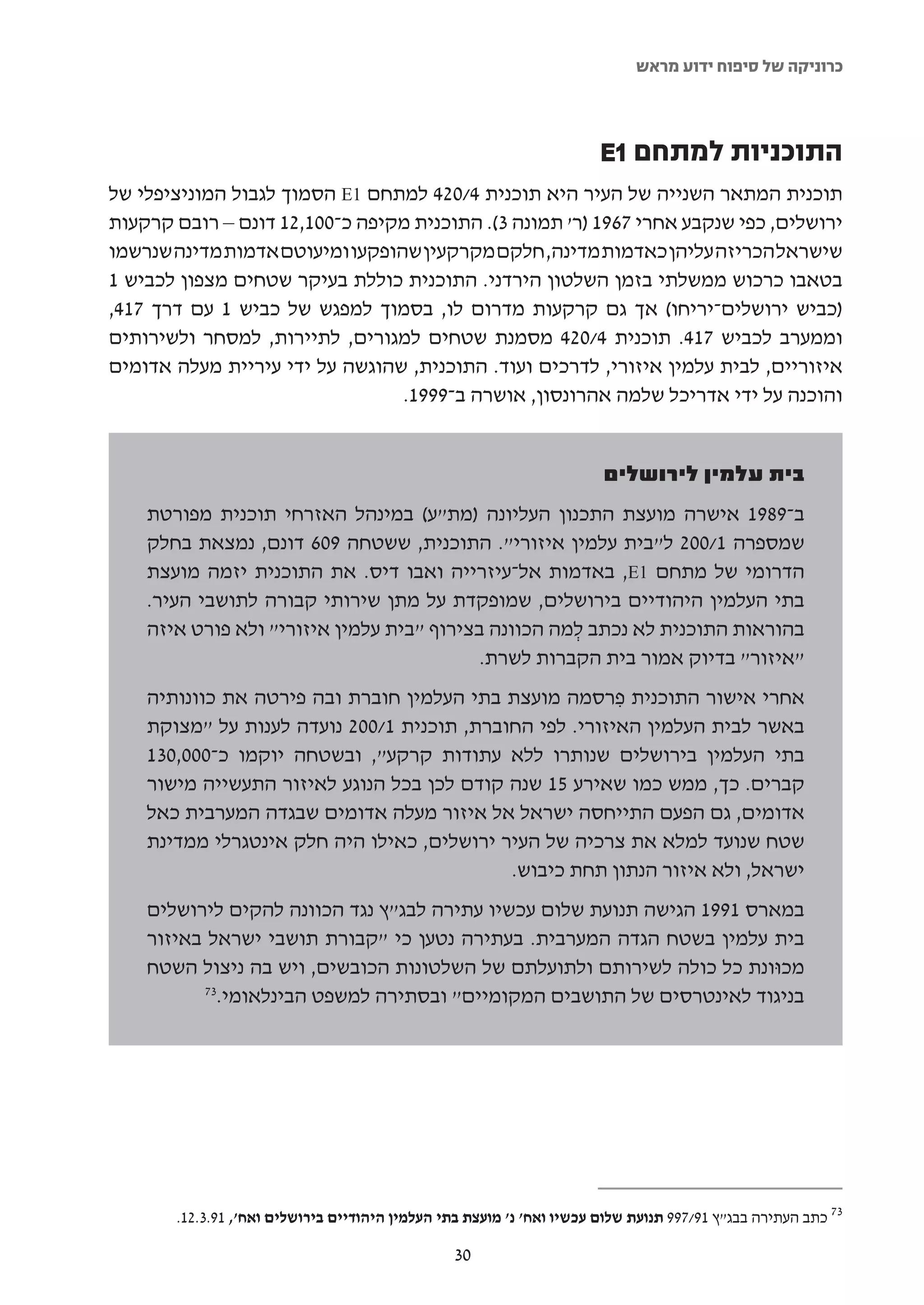 ‫כרוניקה של סיפוח ידוע מראש‬



                                                                       ‫התוכניות למתחם 1‪E‬‬
‫תוכנית המתאר השנייה של העיר היא תוכנית 4/024 למתחם 1‪ E‬הסמוך לגבול המוניציפלי של‬
‫ירושלים, כפי שנקבע אחרי 7691 )ר' תמונה 3(. התוכנית מקיפה כ-001,21 דונם – רובם קרקעות‬
‫שישראל הכריזה עליהן כאדמות מדינה, חלקם מקרקעין שהופקעו ומיעוטם אדמות מדינה שנרשמו‬
‫בטאבו כרכוש ממשלתי בזמן השלטון הירדני. התוכנית כוללת בעיקר שטחים מצפון לכביש 1‬
‫)כביש ירושלים-יריחו( אך גם קרקעות מדרום לו, בסמוך למפגש של כביש 1 עם דרך 714,‬
‫וממערב לכביש 714. תוכנית 4/024 מסמנת שטחים למגורים, לתיירות, למסחר ולשירותים‬
‫איזוריים, לבית עלמין איזורי, לדרכים ועוד. התוכנית, שהוגשה על ידי עיריית מעלה אדומים‬
                                 ‫והוכנה על ידי אדריכל שלמה אהרונסון, אושרה ב-9991.‬


                                                                       ‫בית עלמין לירושלים‬
    ‫ב-9891 אישרה מועצת התכנון העליונה )מת"ע( במינהל האזרחי תוכנית מפורטת‬
    ‫שמספרה 1/002 ל"בית עלמין איזורי". התוכנית, ששטחה 906 דונם, נמצאת בחלק‬
    ‫הדרומי של מתחם 1‪ ,E‬באדמות אל-עיזרייה ואבו דיס. את התוכנית יזמה מועצת‬
    ‫בתי העלמין היהודיים בירושלים, שמופקדת על מתן שירותי קבורה לתושבי העיר.‬
    ‫בהוראות התוכנית לא נכתב למה הכוונה בצירוף "בית עלמין איזורי" ולא פורט איזה‬
                                                     ‫ְ‬
                                           ‫"איזור" בדיוק אמור בית הקברות לשרת.‬
    ‫אחרי אישור התוכנית פרסמה מועצת בתי העלמין חוברת ובה פירטה את כוונותיה‬
                                                         ‫ִ‬
    ‫באשר לבית העלמין האיזורי. לפי החוברת, תוכנית 1/002 נועדה לענות על "מצוקת‬
    ‫בתי העלמין בירושלים שנותרו ללא עתודות קרקע", ובשטחה יוקמו כ-000,031‬
    ‫קברים. כך, ממש כמו שאירע 51 שנה קודם לכן בכל הנוגע לאיזור התעשייה מישור‬
    ‫אדומים, גם הפעם התייחסה ישראל אל איזור מעלה אדומים שבגדה המערבית כאל‬
    ‫שטח שנועד למלא את צרכיה של העיר ירושלים, כאילו היה חלק אינטגרלי ממדינת‬
                                            ‫ישראל, ולא איזור הנתון תחת כיבוש.‬
    ‫במארס 1991 הגישה תנועת שלום עכשיו עתירה לבג"ץ נגד הכוונה להקים לירושלים‬
    ‫בית עלמין בשטח הגדה המערבית. בעתירה נטען כי "קבורת תושבי ישראל באיזור‬
    ‫מכוּונת כל כולה לשירותם ולתועלתם של השלטונות הכובשים, ויש בה ניצול השטח‬
          ‫37‬
            ‫בניגוד לאינטרסים של התושבים המקומיים" ובסתירה למשפט הבינלאומי.‬




       ‫37 כתב העתירה בבג"ץ 19/799 תנועת שלום עכשיו ואח' נ' מועצת בתי העלמין היהודיים בירושלים ואח', 19.3.21.‬

                                                 ‫03‬
 