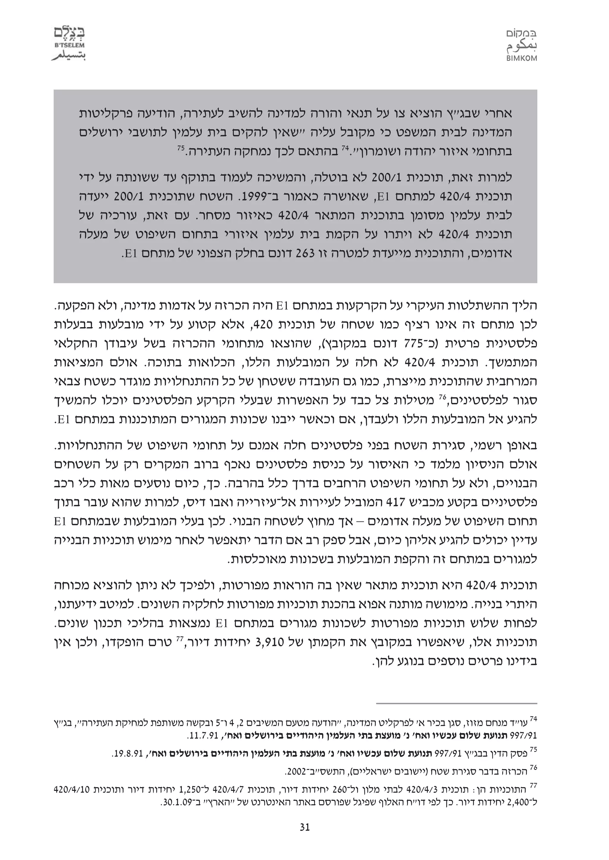 ‫אחרי שבג"ץ הוציא צו על תנאי והורה למדינה להשיב לעתירה, הודיעה פרקליטות‬
     ‫המדינה לבית המשפט כי מקובל עליה "שאין להקים בית עלמין לתושבי ירושלים‬
                     ‫57‬
                       ‫בתחומי איזור יהודה ושומרון".47 בהתאם לכך נמחקה העתירה.‬
     ‫למרות זאת, תוכנית 1/002 לא בוטלה, והמשיכה לעמוד בתוקף עד ששונתה על ידי‬
     ‫תוכנית 4/024 למתחם 1‪ ,E‬שאושרה כאמור ב-9991. השטח שתוכנית 1/002 ייעדה‬
     ‫לבית עלמין מסומן בתוכנית המתאר 4/024 כאיזור מסחר. עם זאת, עורכיה של‬
     ‫תוכנית 4/024 לא ויתרו על הקמת בית עלמין איזורי בתחום השיפוט של מעלה‬
             ‫אדומים, והתוכנית מייעדת למטרה זו 362 דונם בחלק הצפוני של מתחם 1‪.E‬‬


‫הליך ההשתלטות העיקרי על הקרקעות במתחם 1‪ E‬היה הכרזה על אדמות מדינה, ולא הפקעה.‬
‫לכן מתחם זה אינו רציף כמו שטחה של תוכנית 024, אלא קטוע על ידי מובלעות בבעלות‬
‫פלסטינית פרטית )כ-577 דונם במקובץ(, שהוצאו מתחומי ההכרזה בשל עיבודן החקלאי‬
‫המתמשך. תוכנית 4/024 לא חלה על המובלעות הללו, הכלואות בתוכה. אולם המציאות‬
‫המרחבית שהתוכנית מייצרת, כמו גם העובדה ששטחן של כל ההתנחלויות מוגדר כשטח צבאי‬
‫סגור לפלסטינים,67 מטילות צל כבד על האפשרות שבעלי הקרקע הפלסטינים יוכלו להמשיך‬
‫להגיע אל המובלעות הללו ולעבדן, אם וכאשר ייבנו שכונות המגורים המתוכננות במתחם 1‪.E‬‬
‫באופן רשמי, סגירת השטח בפני פלסטינים חלה אמנם על תחומי השיפוט של ההתנחלויות.‬
‫אולם הניסיון מלמד כי האיסור על כניסת פלסטינים נאכף ברוב המקרים רק על השטחים‬
‫הבנויים, ולא על תחומי השיפוט הרחבים בדרך כלל בהרבה. כך, כיום נוסעים מאות כלי רכב‬
‫פלסטיניים בקטע מכביש 714 המוביל לעיירות אל-עיזרייה ואבו דיס, למרות שהוא עובר בתוך‬
‫תחום השיפוט של מעלה אדומים – אך מחוץ לשטחה הבנוי. לכן בעלי המובלעות שבמתחם 1‪E‬‬
‫עדיין יכולים להגיע אליהן כיום, אבל ספק רב אם הדבר יתאפשר לאחר מימוש תוכניות הבנייה‬
                              ‫למגורים במתחם זה והקפת המובלעות בשכונות מאוכלסות.‬
‫תוכנית 4/024 היא תוכנית מתאר שאין בה הוראות מפורטות, ולפיכך לא ניתן להוציא מכוחה‬
‫היתרי בנייה. מימושה מותנה אפוא בהכנת תוכניות מפורטות לחלקיה השונים. למיטב ידיעתנו,‬
‫לפחות שלוש תוכניות מפורטות לשכונות מגורים במתחם 1‪ E‬נמצאות בהליכי תכנון שונים.‬
‫תוכניות אלו, שיאפשרו במקובץ את הקמתן של 019,3 יחידות דיור,77 טרם הופקדו, ולכן אין‬
                                                      ‫בידינו פרטים נוספים בנוגע להן.‬



‫47 עו"ד מנחם מזוז, סגן בכיר א' לפרקליט המדינה, "הודעה מטעם המשיבים 2, 4 ו-5 ובקשה משותפת למחיקת העתירה", בג"ץ‬
                            ‫19/799 תנועת שלום עכשיו ואח' נ' מועצת בתי העלמין היהודיים בירושלים ואח', 19.7.11.‬
             ‫57 פסק הדין בבג"ץ 19/799 תנועת שלום עכשיו ואח' נ' מועצת בתי העלמין היהודיים בירושלים ואח', 19.8.91.‬
                                                      ‫67 הכרזה בדבר סגירת שטח )יישובים ישראליים(, התשס"ב-2002.‬
‫77 התוכניות הן: תוכנית 3/4/024 לבתי מלון ול-062 יחידות דיור, תוכנית 7/4/024 ל-052,1 יחידות דיור ותוכנית 01/4/024‬
                        ‫ל-004,2 יחידות דיור. כך לפי דו"ח האלוף שפיגל שפורסם באתר האינטרנט של "הארץ" ב-90.1.03.‬

                                                        ‫13‬
 