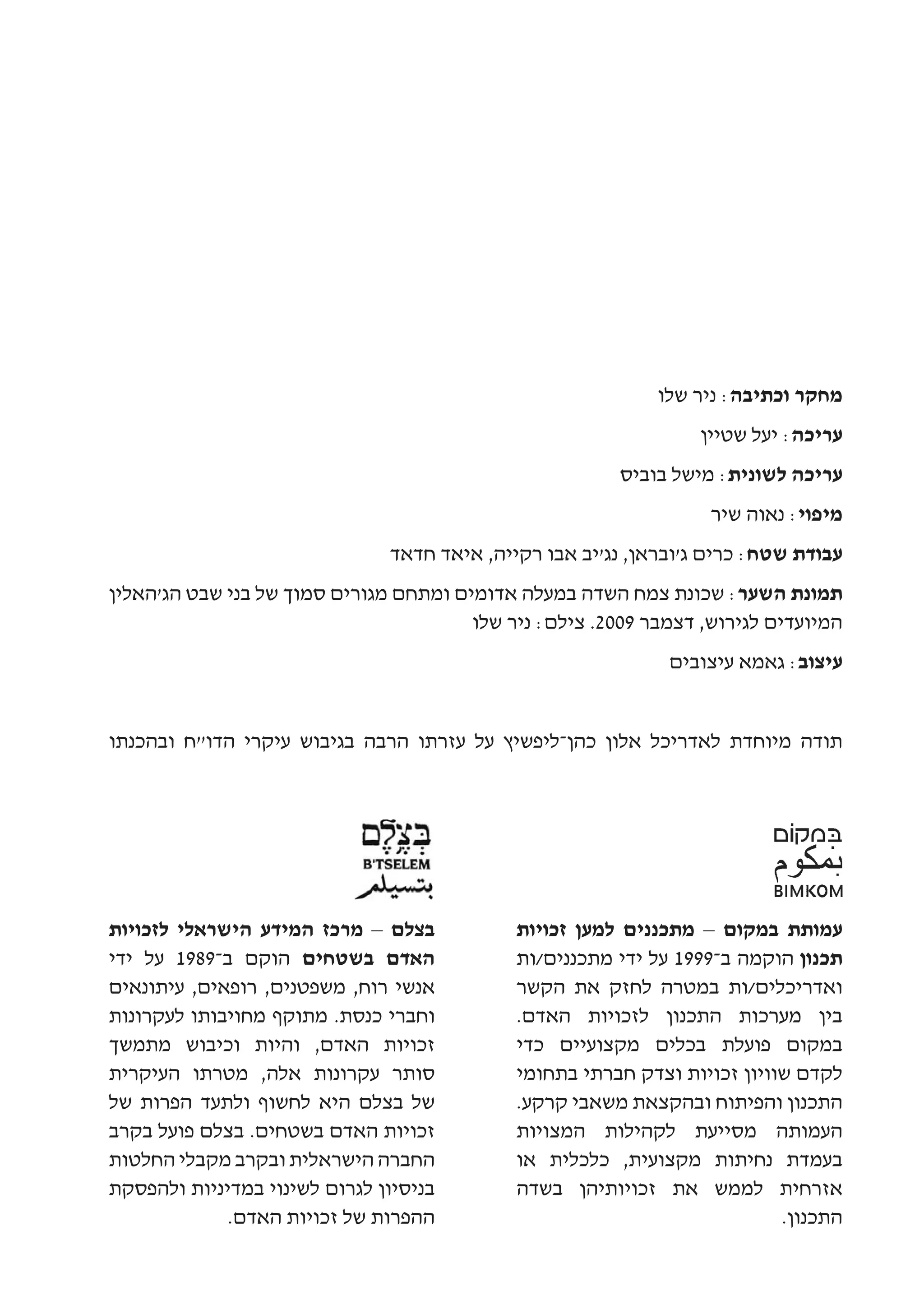 ‫מחקר וכתיבה: ניר שלו‬
                                                                  ‫עריכה: יעל שטיין‬
                                                         ‫עריכה לשונית: מישל בוביס‬
                                                                   ‫מיפוי: נאוה שיר‬
                               ‫עבודת שטח: כרים ג'ובראן, נג'יב אבו רקייה, איאד חדאד‬
‫תמונת השער: שכונת צמח השדה במעלה אדומים ומתחם מגורים סמוך של בני שבט הג'האלין‬
                                        ‫המיועדים לגירוש, דצמבר 9002. צילם: ניר שלו‬
                                                              ‫עיצוב: גאמא עיצובים‬


‫תודה מיוחדת לאדריכל אלון כהן-ליפשיץ על עזרתו הרבה בגיבוש עיקרי הדו"ח ובהכנתו‬




‫בצלם – מרכז המידע הישראלי לזכויות‬            ‫עמותת במקום – מתכננים למען זכויות‬
‫האדם בשטחים הוקם ב-9891 על ידי‬               ‫תכנון הוקמה ב-9991 על ידי מתכננים/ות‬
‫אנשי רוח, משפטנים, רופאים, עיתונאים‬          ‫ואדריכלים/ות במטרה לחזק את הקשר‬
‫וחברי כנסת. מתוקף מחויבותו לעקרונות‬          ‫בין מערכות התכנון לזכויות האדם.‬
‫זכויות האדם, והיות וכיבוש מתמשך‬              ‫במקום פועלת בכלים מקצועיים כדי‬
‫סותר עקרונות אלה, מטרתו העיקרית‬              ‫לקדם שוויון זכויות וצדק חברתי בתחומי‬
‫של בצלם היא לחשוף ולתעד הפרות של‬             ‫התכנון והפיתוח ובהקצאת משאבי קרקע.‬
‫זכויות האדם בשטחים. בצלם פועל בקרב‬           ‫העמותה מסייעת לקהילות המצויות‬
‫החברה הישראלית ובקרב מקבלי החלטות‬            ‫בעמדת נחיתות מקצועית, כלכלית או‬
‫בניסיון לגרום לשינוי במדיניות ולהפסקת‬        ‫אזרחית לממש את זכויותיהן בשדה‬
             ‫ההפרות של זכויות האדם.‬                                        ‫התכנון.‬
 