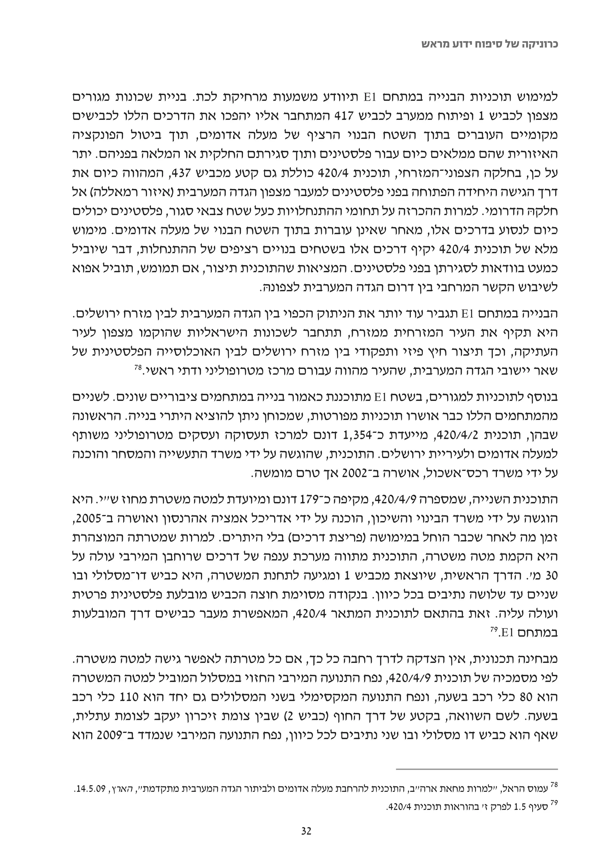 ‫כרוניקה של סיפוח ידוע מראש‬



‫למימוש תוכניות הבנייה במתחם 1‪ E‬תיוודע משמעות מרחיקת לכת. בניית שכונות מגורים‬
‫מצפון לכביש 1 ופיתוח ממערב לכביש 714 המתחבר אליו יהפכו את הדרכים הללו לכבישים‬
‫מקומיים העוברים בתוך השטח הבנוי הרציף של מעלה אדומים, תוך ביטול הפונקציה‬
‫האיזורית שהם ממלאים כיום עבור פלסטינים ותוך סגירתם החלקית או המלאה בפניהם. יתר‬
‫על כן, בחלקה הצפוני-המזרחי, תוכנית 4/024 כוללת גם קטע מכביש 734, המהווה כיום את‬
‫דרך הגישה היחידה הפתוחה בפני פלסטינים למעבר מצפון הגדה המערבית )איזור רמאללה( אל‬
‫חלקהּ הדרומי. למרות ההכרזה על תחומי ההתנחלויות כעל שטח צבאי סגור, פלסטינים יכולים‬
‫כיום לנסוע בדרכים אלו, מאחר שאינן עוברות בתוך השטח הבנוי של מעלה אדומים. מימוש‬
‫מלא של תוכנית 4/024 יקיף דרכים אלו בשטחים בנויים רציפים של ההתנחלות, דבר שיוביל‬
‫כמעט בוודאות לסגירתן בפני פלסטינים. המציאות שהתוכנית תיצור, אם תמומש, תוביל אפוא‬
                                ‫לשיבוש הקשר המרחבי בין דרום הגדה המערבית לצפונהּ.‬
‫הבנייה במתחם 1‪ E‬תגביר עוד יותר את הניתוק הכפוי בין הגדה המערבית לבין מזרח ירושלים.‬
‫היא תקיף את העיר המזרחית ממזרח, תתחבר לשכונות הישראליות שהוקמו מצפון לעיר‬
‫העתיקה, וכך תיצור חיץ פיזי ותפקודי בין מזרח ירושלים לבין האוכלוסייה הפלסטינית של‬
          ‫87‬
            ‫שאר יישובי הגדה המערבית, שהעיר מהווה עבורם מרכז מטרופוליני ודתי ראשי.‬
‫בנוסף לתוכניות למגורים, בשטח 1‪ E‬מתוכננת כאמור בנייה במתחמים ציבוריים שונים. לשניים‬
‫מהמתחמים הללו כבר אושרו תוכניות מפורטות, שמכוחן ניתן להוציא היתרי בנייה. הראשונה‬
‫שבהן, תוכנית 2/4/024, מייעדת כ-453,1 דונם למרכז תעסוקה ועסקים מטרופוליני משותף‬
‫למעלה אדומים ולעיריית ירושלים. התוכנית, שהוגשה על ידי משרד התעשייה והמסחר והוכנה‬
                              ‫על ידי משרד רכס-אשכול, אושרה ב-2002 אך טרם מומשה.‬
‫התוכנית השנייה, שמספרה 9/4/024, מקיפה כ-971 דונם ומיועדת למטה משטרת מחוז ש"י. היא‬
‫הוגשה על ידי משרד הבינוי והשיכון, הוכנה על ידי אדריכל אמציה אהרנסון ואושרה ב-5002,‬
‫זמן מה לאחר שכבר הוחל במימושה )פריצת דרכים( בלי היתרים. למרות שמטרתה המוצהרת‬
‫היא הקמת מטה משטרה, התוכנית מתווה מערכת ענפה של דרכים שרוחבן המירבי עולה על‬
‫03 מ'. הדרך הראשית, שיוצאת מכביש 1 ומגיעה לתחנת המשטרה, היא כביש דו-מסלולי ובו‬
‫שניים עד שלושה נתיבים בכל כיוון. בנקודה מסוימת חוצה הכביש מובלעת פלסטינית פרטית‬
‫ועולה עליה. זאת בהתאם לתוכנית המתאר 4/024, המאפשרת מעבר כבישים דרך המובלעות‬
                                                                       ‫97‬
                                                                         ‫במתחם 1‪.E‬‬
‫מבחינה תכנונית, אין הצדקה לדרך רחבה כל כך, אם כל מטרתה לאפשר גישה למטה משטרה.‬
‫לפי מסמכיה של תוכנית 9/4/024, נפח התנועה המירבי החזוי במסלול המוביל למטה המשטרה‬
‫הוא 08 כלי רכב בשעה, ונפח התנועה המקסימלי בשני המסלולים גם יחד הוא 011 כלי רכב‬
‫בשעה. לשם השוואה, בקטע של דרך החוף )כביש 2( שבין צומת זיכרון יעקב לצומת עתלית,‬
‫שאף הוא כביש דו מסלולי ובו שני נתיבים לכל כיוון, נפח התנועה המירבי שנמדד ב-9002 הוא‬


‫87 עמוס הראל, "למרות מחאת ארה"ב, התוכנית להרחבת מעלה אדומים ולביתור הגדה המערבית מתקדמת", הארץ, 90.5.41.‬
                                                                   ‫97 סעיף 5.1 לפרק ז' בהוראות תוכנית 4/024.‬

                                                ‫23‬
 