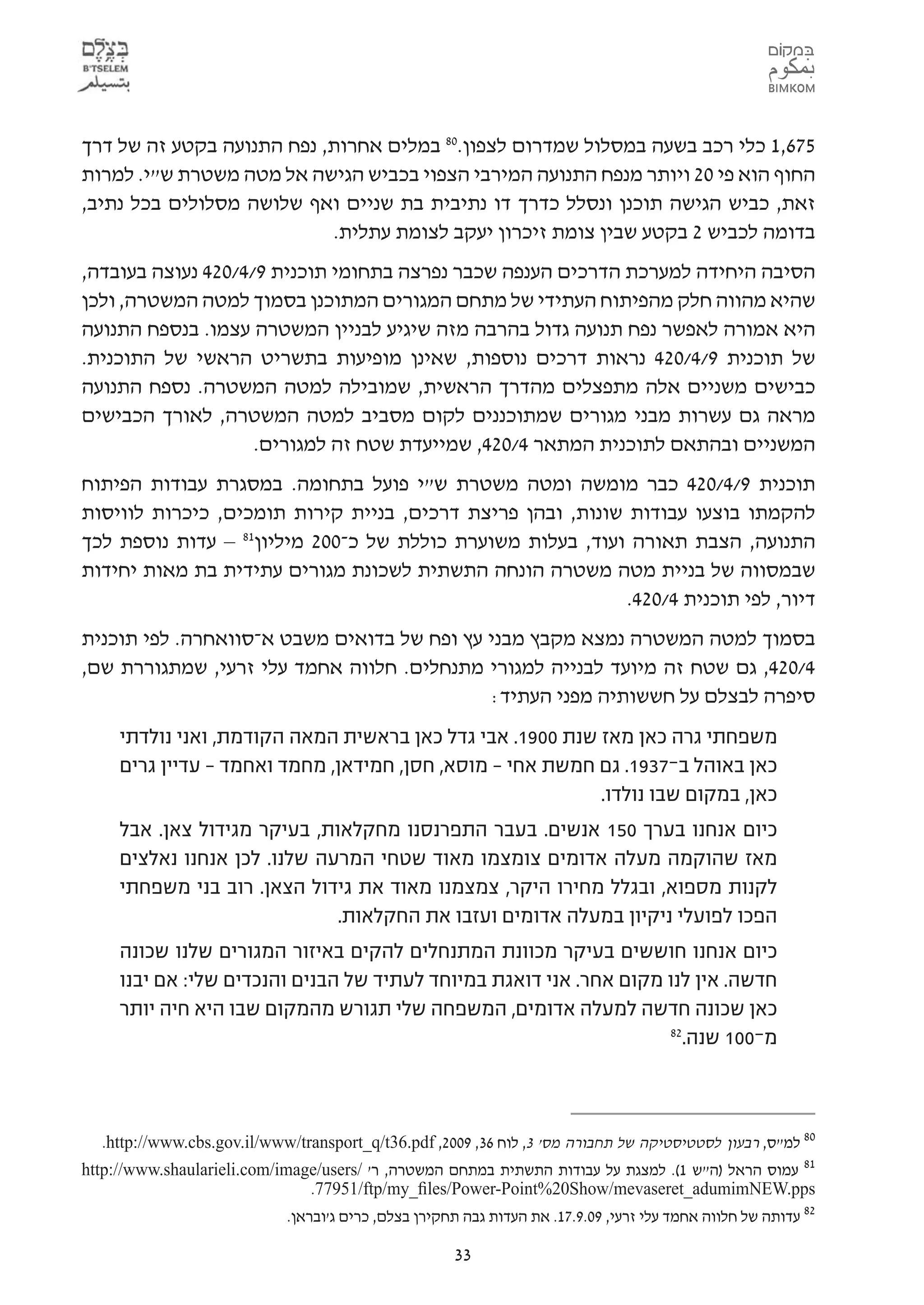 ‫576,1 כלי רכב בשעה במסלול שמדרום לצפון.08 במלים אחרות, נפח התנועה בקטע זה של דרך‬
‫החוף הוא פי 02 ויותר מנפח התנועה המירבי הצפוי בכביש הגישה אל מטה משטרת ש"י. למרות‬
‫זאת, כביש הגישה תוכנן ונסלל כדרך דו נתיבית בת שניים ואף שלושה מסלולים בכל נתיב,‬
                           ‫בדומה לכביש 2 בקטע שבין צומת זיכרון יעקב לצומת עתלית.‬
‫הסיבה היחידה למערכת הדרכים הענפה שכבר נפרצה בתחומי תוכנית 9/4/024 נעוצה בעובדה,‬
‫שהיא מהווה חלק מהפיתוח העתידי של מתחם המגורים המתוכנן בסמוך למטה המשטרה, ולכן‬
‫היא אמורה לאפשר נפח תנועה גדול בהרבה מזה שיגיע לבניין המשטרה עצמו. בנספח התנועה‬
‫של תוכנית 9/4/024 נראות דרכים נוספות, שאינן מופיעות בתשריט הראשי של התוכנית.‬
‫כבישים משניים אלה מתפצלים מהדרך הראשית, שמובילה למטה המשטרה. נספח התנועה‬
‫מראה גם עשרות מבני מגורים שמתוכננים לקום מסביב למטה המשטרה, לאורך הכבישים‬
                    ‫המשניים ובהתאם לתוכנית המתאר 4/024, שמייעדת שטח זה למגורים.‬
‫תוכנית 9/4/024 כבר מומשה ומטה משטרת ש"י פועל בתחומה. במסגרת עבודות הפיתוח‬
‫להקמתו בוצעו עבודות שונות, ובהן פריצת דרכים, בניית קירות תומכים, כיכרות לוויסות‬
‫התנועה, הצבת תאורה ועוד, בעלות משוערת כוללת של כ-002 מיליון18 – עדות נוספת לכך‬
‫שבמסווה של בניית מטה משטרה הונחה התשתית לשכונת מגורים עתידית בת מאות יחידות‬
                                                            ‫דיור, לפי תוכנית 4/024.‬
‫בסמוך למטה המשטרה נמצא מקבץ מבני עץ ופח של בדואים משבט א-סוואחרה. לפי תוכנית‬
‫4/024, גם שטח זה מיועד לבנייה למגורי מתנחלים. חלווה אחמד עלי זרעי, שמתגוררת שם,‬
                                             ‫סיפרה לבצלם על חששותיה מפני העתיד:‬
     ‫משפחתי גרה כאן מאז שנת 0091. אבי גדל כאן בראשית המאה הקודמת, ואני נולדתי‬
     ‫כאן באוהל ב-7391. גם חמשת אחי – מוסא, חסן, חמידאן, מחמד ואחמד – עדיין גרים‬
                                                           ‫כאן, במקום שבו נולדו.‬
     ‫כיום אנחנו בערך 051 אנשים. בעבר התפרנסנו מחקלאות, בעיקר מגידול צאן. אבל‬
     ‫מאז שהוקמה מעלה אדומים צומצמו מאוד שטחי המרעה שלנו. לכן אנחנו נאלצים‬
     ‫לקנות מספוא, ובגלל מחירו היקר, צמצמנו מאוד את גידול הצאן. רוב בני משפחתי‬
                              ‫הפכו לפועלי ניקיון במעלה אדומים ועזבו את החקלאות.‬
     ‫כיום אנחנו חוששים בעיקר מכוונת המתנחלים להקים באיזור המגורים שלנו שכונה‬
     ‫חדשה. אין לנו מקום אחר. אני דואגת במיוחד לעתיד של הבנים והנכדים שלי: אם יבנו‬
     ‫כאן שכונה חדשה למעלה אדומים, המשפחה שלי תגורש מהמקום שבו היא חיה יותר‬
                                                                    ‫28‬
                                                                      ‫מ-001 שנה.‬



  ‫08 למ"ס, רבעון לסטטיסטיקה של תחבורה מס' 3, לוח 63, 9002, ‪.http://www.cbs.gov.il/www/transport_q/t36.pdf‬‬
‫18 עמוס הראל )ה"ש 1(. למצגת על עבודות התשתית במתחם המשטרה, ר' /‪http://www.shaularieli.com/image/users‬‬
                               ‫‪.77951/ftp/my_ﬁles/Power-Point%20Show/mevaseret_adumimNEW.pps‬‬
                            ‫28 עדותה של חלווה אחמד עלי זרעי, 90.9.71. את העדות גבה תחקירן בצלם, כרים ג'ובראן.‬

                                                     ‫33‬
 