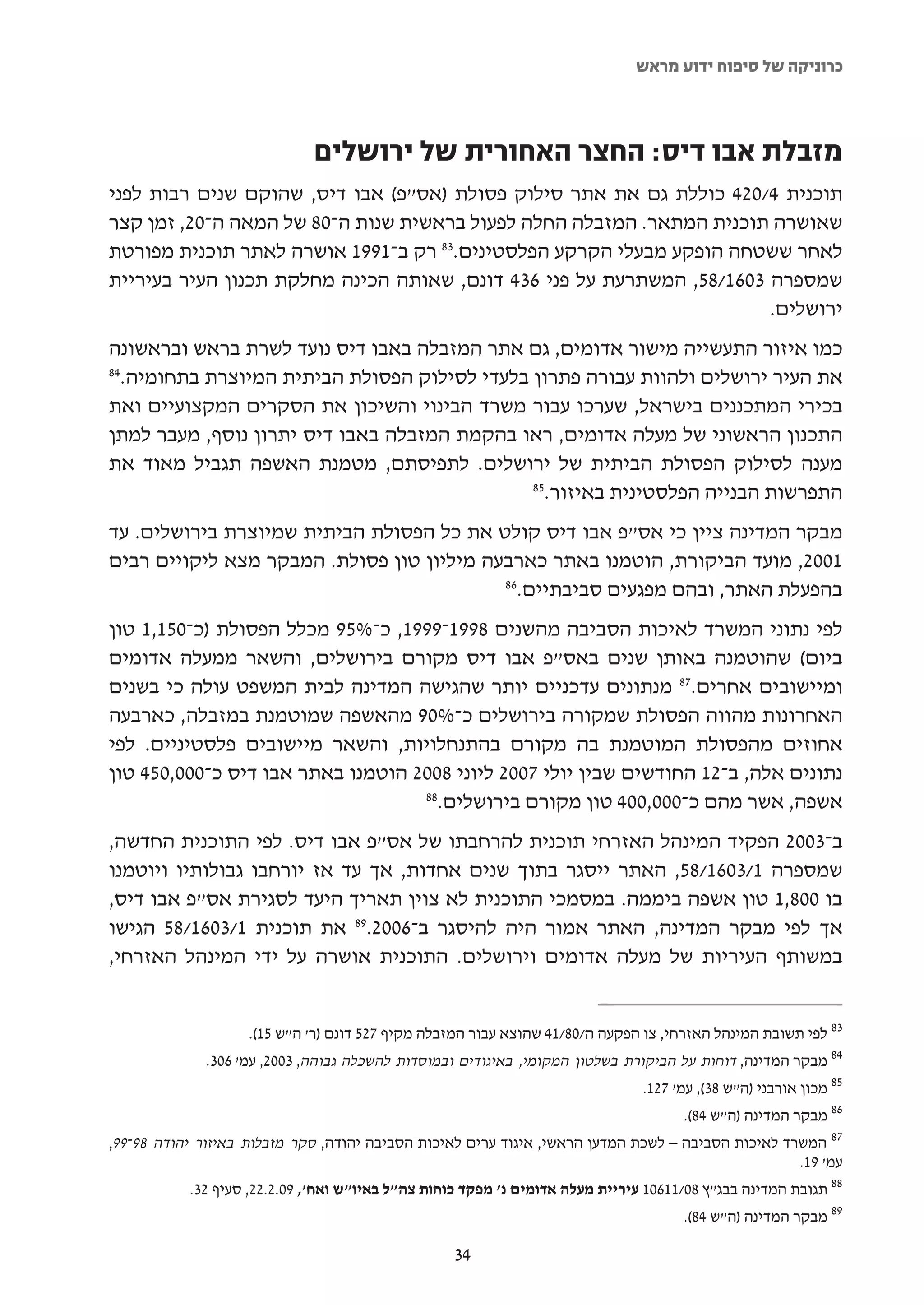 ‫כרוניקה של סיפוח ידוע מראש‬



                             ‫מזבלת אבו דיס: החצר האחורית של ירושלים‬
‫תוכנית 4/024 כוללת גם את אתר סילוק פסולת )אס"פ( אבו דיס, שהוקם שנים רבות לפני‬
‫שאושרה תוכנית המתאר. המזבלה החלה לפעול בראשית שנות ה-08 של המאה ה-02, זמן קצר‬
‫לאחר ששטחה הופקע מבעלי הקרקע הפלסטינים.38 רק ב-1991 אושרה לאתר תוכנית מפורטת‬
‫שמספרה 3061/85, המשתרעת על פני 634 דונם, שאותה הכינה מחלקת תכנון העיר בעיריית‬
                                                                       ‫ירושלים.‬
‫כמו איזור התעשייה מישור אדומים, גם אתר המזבלה באבו דיס נועד לשרת בראש ובראשונה‬
‫48‬
  ‫את העיר ירושלים ולהוות עבורה פתרון בלעדי לסילוק הפסולת הביתית המיוצרת בתחומיה.‬
‫בכירי המתכננים בישראל, שערכו עבור משרד הבינוי והשיכון את הסקרים המקצועיים ואת‬
‫התכנון הראשוני של מעלה אדומים, ראו בהקמת המזבלה באבו דיס יתרון נוסף, מעבר למתן‬
‫מענה לסילוק הפסולת הביתית של ירושלים. לתפיסתם, מטמנת האשפה תגביל מאוד את‬
                                              ‫58‬
                                                ‫התפרשות הבנייה הפלסטינית באיזור.‬
‫מבקר המדינה ציין כי אס"פ אבו דיס קולט את כל הפסולת הביתית שמיוצרת בירושלים. עד‬
‫1002, מועד הביקורת, הוטמנו באתר כארבעה מיליון טון פסולת. המבקר מצא ליקויים רבים‬
                                           ‫68‬
                                             ‫בהפעלת האתר, ובהם מפגעים סביבתיים.‬
‫לפי נתוני המשרד לאיכות הסביבה מהשנים 8991-9991, כ-%59 מכלל הפסולת )כ-051,1 טון‬
‫ביום( שהוטמנה באותן שנים באס"פ אבו דיס מקורם בירושלים, והשאר ממעלה אדומים‬
‫ומיישובים אחרים.78 מנתונים עדכניים יותר שהגישה המדינה לבית המשפט עולה כי בשנים‬
‫האחרונות מהווה הפסולת שמקורה בירושלים כ-%09 מהאשפה שמוטמנת במזבלה, כארבעה‬
‫אחוזים מהפסולת המוטמנת בה מקורם בהתנחלויות, והשאר מיישובים פלסטיניים. לפי‬
‫נתונים אלה, ב-21 החודשים שבין יולי 7002 ליוני 8002 הוטמנו באתר אבו דיס כ-000,054 טון‬
                                   ‫88‬
                                     ‫אשפה, אשר מהם כ-000,004 טון מקורם בירושלים.‬
‫ב-3002 הפקיד המינהל האזרחי תוכנית להרחבתו של אס"פ אבו דיס. לפי התוכנית החדשה,‬
‫שמספרה 1/3061/85, האתר ייסגר בתוך שנים אחדות, אך עד אז יורחבו גבולותיו ויוטמנו‬
‫בו 008,1 טון אשפה ביממה. במסמכי התוכנית לא צוין תאריך היעד לסגירת אס"פ אבו דיס,‬
‫אך לפי מבקר המדינה, האתר אמור היה להיסגר ב-6002.98 את תוכנית 1/3061/85 הגישו‬
‫במשותף העיריות של מעלה אדומים וירושלים. התוכנית אושרה על ידי המינהל האזרחי,‬


                    ‫38 לפי תשובת המינהל האזרחי, צו הפקעה ה/08/14 שהוצא עבור המזבלה מקיף 725 דונם )ר' ה"ש 51(.‬
              ‫48 מבקר המדינה, דוחות על הביקורת בשלטון המקומי, באיגודים ובמוסדות להשכלה גבוהה, 3002, עמ' 603.‬
                                                                               ‫58 מכון אורבני )ה"ש 83(, עמ' 721.‬
                                                                                     ‫68 מבקר המדינה )ה"ש 48(.‬
‫78 המשרד לאיכות הסביבה – לשכת המדען הראשי, איגוד ערים לאיכות הסביבה יהודה, סקר מזבלות באיזור יהודה 89-99,‬
                                                                                                   ‫עמ' 91.‬
           ‫88 תגובת המדינה בבג"ץ 80/11601 עיריית מעלה אדומים נ' מפקד כוחות צה"ל באיו"ש ואח', 90.2.22, סעיף 23.‬
                                                                                     ‫98 מבקר המדינה )ה"ש 48(.‬

                                                   ‫43‬
 