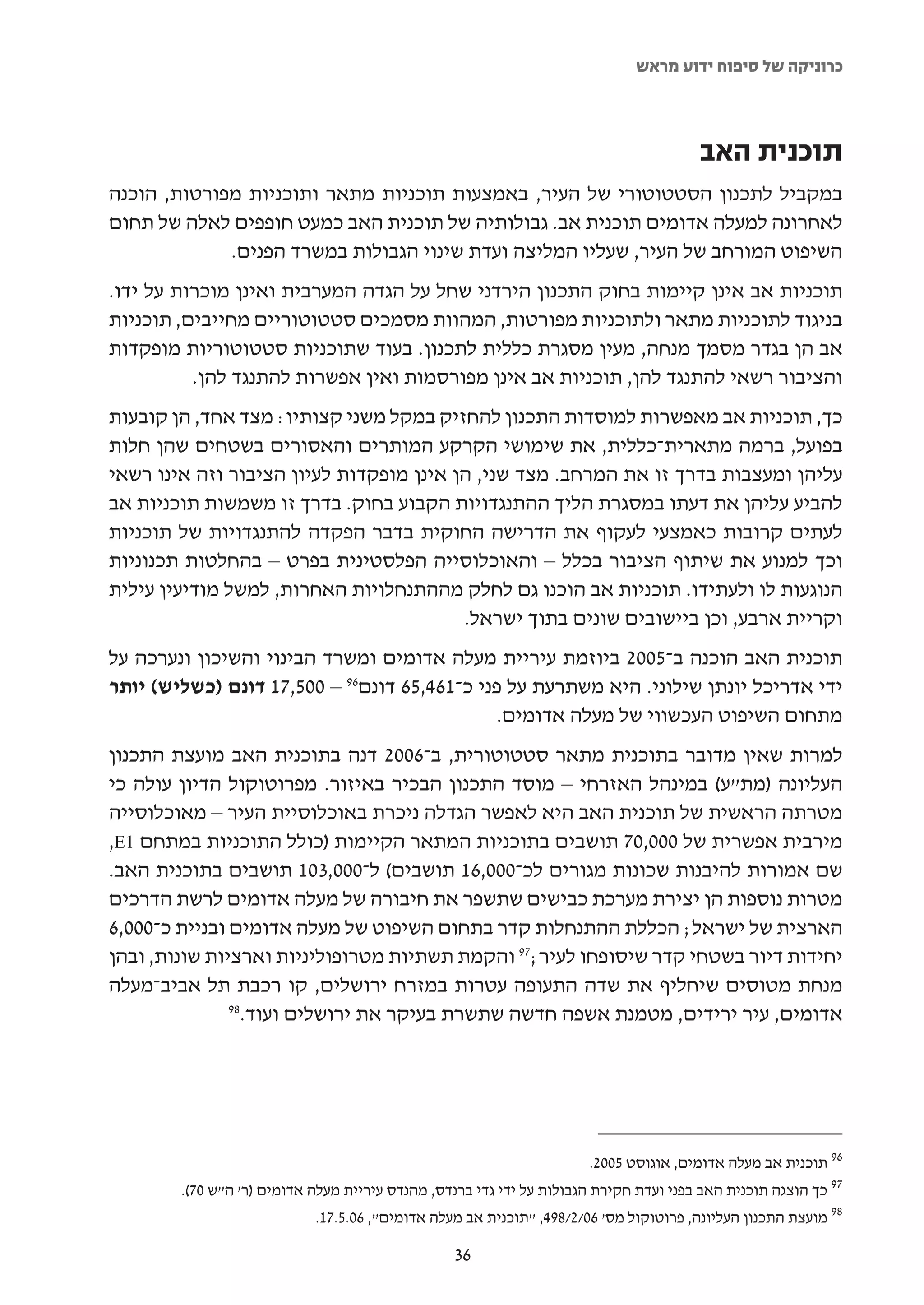 ‫כרוניקה של סיפוח ידוע מראש‬



                                                                                       ‫תוכנית האב‬
‫במקביל לתכנון הסטטוטורי של העיר, באמצעות תוכניות מתאר ותוכניות מפורטות, הוכנה‬
‫לאחרונה למעלה אדומים תוכנית אב. גבולותיה של תוכנית האב כמעט חופפים לאלה של תחום‬
             ‫השיפוט המורחב של העיר, שעליו המליצה ועדת שינוי הגבולות במשרד הפנים.‬
‫תוכניות אב אינן קיימות בחוק התכנון הירדני שחל על הגדה המערבית ואינן מוכרות על ידו.‬
‫בניגוד לתוכניות מתאר ולתוכניות מפורטות, המהוות מסמכים סטטוטוריים מחייבים, תוכניות‬
‫אב הן בגדר מסמך מנחה, מעין מסגרת כללית לתכנון. בעוד שתוכניות סטטוטוריות מופקדות‬
          ‫והציבור רשאי להתנגד להן, תוכניות אב אינן מפורסמות ואין אפשרות להתנגד להן.‬
‫כך, תוכניות אב מאפשרות למוסדות התכנון להחזיק במקל משני קצותיו: מצד אחד, הן קובעות‬
‫בפועל, ברמה מתארית-כללית, את שימושי הקרקע המותרים והאסורים בשטחים שהן חלות‬
‫עליהן ומעצבות בדרך זו את המרחב. מצד שני, הן אינן מופקדות לעיון הציבור וזה אינו רשאי‬
‫להביע עליהן את דעתו במסגרת הליך ההתנגדויות הקבוע בחוק. בדרך זו משמשות תוכניות אב‬
‫לעתים קרובות כאמצעי לעקוף את הדרישה החוקית בדבר הפקדה להתנגדויות של תוכניות‬
‫וכך למנוע את שיתוף הציבור בכלל – והאוכלוסייה הפלסטינית בפרט – בהחלטות תכנוניות‬
‫הנוגעות לו ולעתידו. תוכניות אב הוכנו גם לחלק מההתנחלויות האחרות, למשל מודיעין עילית‬
                                         ‫וקריית ארבע, וכן ביישובים שונים בתוך ישראל.‬
‫תוכנית האב הוכנה ב-5002 ביוזמת עיריית מעלה אדומים ומשרד הבינוי והשיכון ונערכה על‬
‫ידי אדריכל יונתן שילוני. היא משתרעת על פני כ-164,56 דונם69 – 005,71 דונם )כשליש( יותר‬
                                             ‫מתחום השיפוט העכשווי של מעלה אדומים.‬
‫למרות שאין מדובר בתוכנית מתאר סטטוטורית, ב-6002 דנה בתוכנית האב מועצת התכנון‬
‫העליונה )מת"ע( במינהל האזרחי – מוסד התכנון הבכיר באיזור. מפרוטוקול הדיון עולה כי‬
‫מטרתה הראשית של תוכנית האב היא לאפשר הגדלה ניכרת באוכלוסיית העיר – מאוכלוסייה‬
‫מירבית אפשרית של 000,07 תושבים בתוכניות המתאר הקיימות )כולל התוכניות במתחם 1‪,E‬‬
‫שם אמורות להיבנות שכונות מגורים לכ-000,61 תושבים( ל-000,301 תושבים בתוכנית האב.‬
‫מטרות נוספות הן יצירת מערכת כבישים שתשפר את חיבורה של מעלה אדומים לרשת הדרכים‬
‫הארצית של ישראל; הכללת ההתנחלות קדר בתחום השיפוט של מעלה אדומים ובניית כ-000,6‬
‫יחידות דיור בשטחי קדר שיסופחו לעיר;79 והקמת תשתיות מטרופוליניות וארציות שונות, ובהן‬
‫מנחת מטוסים שיחליף את שדה התעופה עטרות במזרח ירושלים, קו רכבת תל אביב-מעלה‬
               ‫89‬
                 ‫אדומים, עיר ירידים, מטמנת אשפה חדשה שתשרת בעיקר את ירושלים ועוד.‬




                                                                      ‫69 תוכנית אב מעלה אדומים, אוגוסט 5002.‬
        ‫79 כך הוצגה תוכנית האב בפני ועדת חקירת הגבולות על ידי גדי ברנדס, מהנדס עיריית מעלה אדומים )ר' ה"ש 07(.‬
                            ‫89 מועצת התכנון העליונה, פרוטוקול מס' 60/2/894, "תוכנית אב מעלה אדומים", 60.5.71.‬

                                                  ‫63‬
 