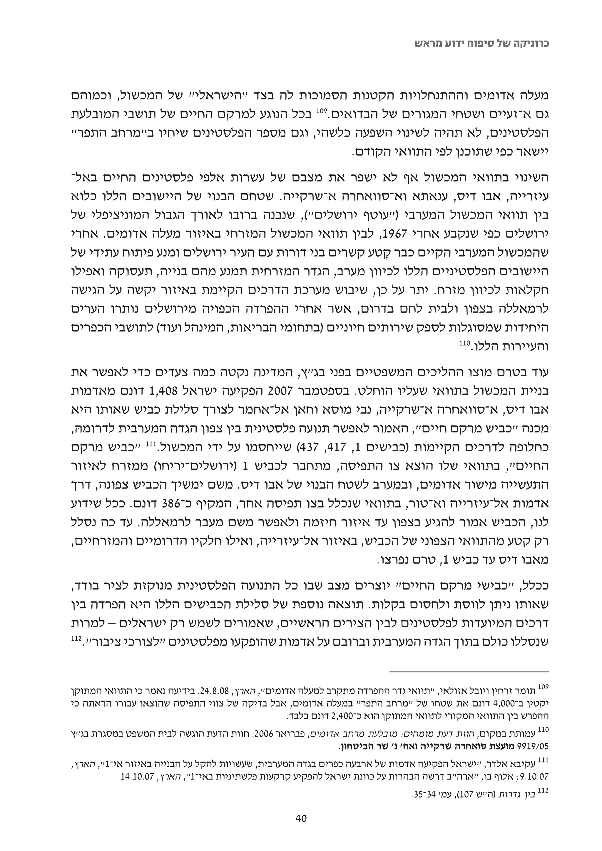 ‫כרוניקה של סיפוח ידוע מראש‬



‫מעלה אדומים וההתנחלויות הקטנות הסמוכות לה בצד "הישראלי" של המכשול, וכמוהם‬
‫גם א-זעיים ושטחי המגורים של הבדואים.901 בכל הנוגע למרקם החיים של תושבי המובלעת‬
‫הפלסטינים, לא תהיה לשינוי השפעה כלשהי, וגם מספר הפלסטינים שיחיו ב"מרחב התפר"‬
                                              ‫יישאר כפי שתוכנן לפי התוואי הקודם.‬
‫השינוי בתוואי המכשול אף לא ישפר את מצבם של עשרות אלפי פלסטינים החיים באל-‬
‫עיזרייה, אבו דיס, ענאתא וא-סוואחרה א-שרקייה. שטחם הבנוי של היישובים הללו כלוא‬
‫בין תוואי המכשול המערבי )"עוטף ירושלים"(, שנבנה ברובו לאורך הגבול המוניציפלי של‬
‫ירושלים כפי שנקבע אחרי 7691, לבין תוואי המכשול המזרחי באיזור מעלה אדומים. אחרי‬
‫שהמכשול המערבי הקיים כבר קטע קשרים בני דורות עם העיר ירושלים ומנע פיתוח עתידי של‬
                                                       ‫ָ‬
‫היישובים הפלסטיניים הללו לכיוון מערב, הגדר המזרחית תמנע מהם בנייה, תעסוקה ואפילו‬
‫חקלאות לכיוון מזרח. יתר על כן, שיבוש מערכת הדרכים הקיימת באיזור יקשה על הגישה‬
‫לרמאללה בצפון ולבית לחם בדרום, אשר אחרי ההפרדה הכפויה מירושלים נותרו הערים‬
‫היחידות שמסוגלות לספק שירותים חיוניים )בתחומי הבריאות, המינהל ועוד( לתושבי הכפרים‬
                                                                   ‫011‬
                                                                      ‫והעיירות הללו.‬
‫עוד בטרם מוצו ההליכים המשפטיים בפני בג"ץ, המדינה נקטה כמה צעדים כדי לאפשר את‬
‫בניית המכשול בתוואי שעליו הוחלט. בספטמבר 7002 הפקיעה ישראל 804,1 דונם מאדמות‬
‫אבו דיס, א-סוואחרה א-שרקייה, נבי מוסא וחאן אל-אחמר לצורך סלילת כביש שאותו היא‬
‫מכנה "כביש מרקם חיים", האמור לאפשר תנועה פלסטינית בין צפון הגדה המערבית לדרומהּ,‬
‫כחלופה לדרכים הקיימות )כבישים 1, 714, 734( שייחסמו על ידי המכשול.111 "כביש מרקם‬
‫החיים", בתוואי שלו הוצא צו התפיסה, מתחבר לכביש 1 )ירושלים-יריחו( ממזרח לאיזור‬
‫התעשייה מישור אדומים, ובמערב לשטח הבנוי של אבו דיס. משם ימשיך הכביש צפונה, דרך‬
‫אדמות אל-עיזרייה וא-טור, בתוואי שנכלל בצו תפיסה אחר, המקיף כ-683 דונם. ככל שידוע‬
‫לנו, הכביש אמור להגיע בצפון עד איזור חיזמה ולאפשר משם מעבר לרמאללה. עד כה נסלל‬
‫רק קטע מהתוואי הצפוני של הכביש, באיזור אל-עיזרייה, ואילו חלקיו הדרומיים והמזרחיים,‬
                                                      ‫מאבו דיס עד כביש 1, טרם נפרצו.‬
‫ככלל, "כבישי מרקם החיים" יוצרים מצב שבו כל התנועה הפלסטינית מנוקזת לציר בודד,‬
‫שאותו ניתן לווסת ולחסום בקלות. תוצאה נוספת של סלילת הכבישים הללו היא הפרדה בין‬
‫דרכים המיועדות לפלסטינים לבין הצירים הראשיים, שאמורים לשמש רק ישראלים – למרות‬
‫211‬
   ‫שנסללו כולם בתוך הגדה המערבית וברובם על אדמות שהופקעו מפלסטינים "לצורכי ציבור".‬


‫901 תומר זרחין ויובל אזולאי, "תוואי גדר ההפרדה מתקרב למעלה אדומים", הארץ, 80.8.42. בידיעה נאמר כי התוואי המתוקן‬
‫יקטין ב-000,4 דונם את שטחו של "מרחב התפר" במעלה אדומים, אבל בדיקה של צווי התפיסה שהוצאו עבורו הראתה כי‬
                                                  ‫ההפרש בין התוואי המקורי לתוואי המתוקן הוא כ-004,2 דונם בלבד.‬
‫011 עמותת במקום, חוות דעת מומחים: מובלעת מרחב אדומים, פברואר 6002. חוות הדעת הוגשה לבית המשפט במסגרת בג"ץ‬
                                                              ‫50/9199 מועצת סואחרה שרקייה ואח' נ' שר הביטחון.‬
‫1", הארץ,‬ ‫111 עקיבא אלדר, "ישראל הפקיעה אדמות של ארבעה כפרים בגדה המערבית, שעשויות להקל על הבנייה באיזור אי-‬
            ‫70.01.9; אלוף בן, "ארה"ב דרשה הבהרות על כוונת ישראל להפקיע קרקעות פלשתיניות באי-1", הארץ, 70.01.41.‬
                                                                               ‫211 בין גדרות )ה"ש 701(, עמ' 43-53.‬

                                                     ‫04‬
 