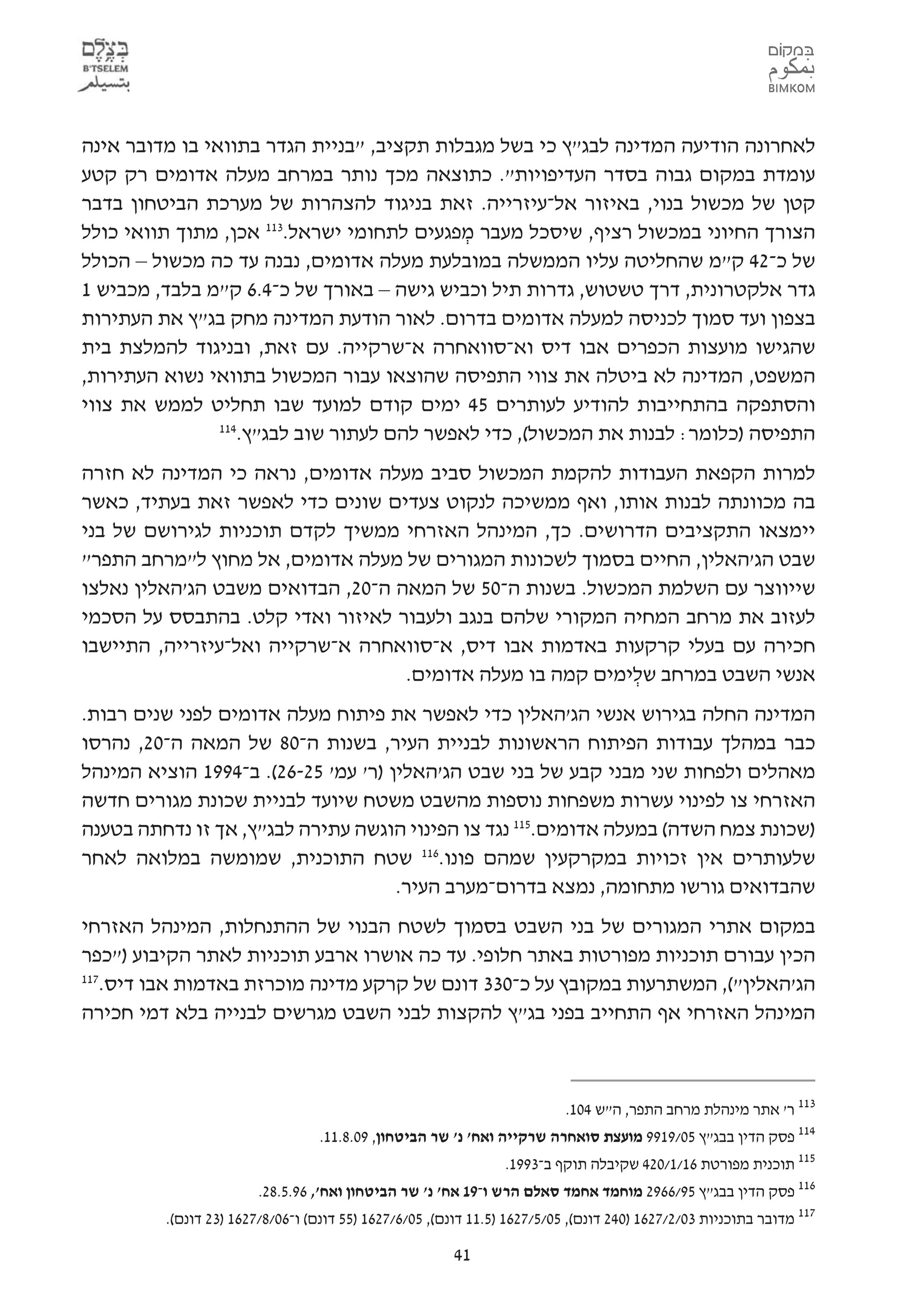 ‫לאחרונה הודיעה המדינה לבג"ץ כי בשל מגבלות תקציב, "בניית הגדר בתוואי בו מדובר אינה‬
‫עומדת במקום גבוה בסדר העדיפויות". כתוצאה מכך נותר במרחב מעלה אדומים רק קטע‬
‫קטן של מכשול בנוי, באיזור אל-עיזרייה. זאת בניגוד להצהרות של מערכת הביטחון בדבר‬
‫הצורך החיוני במכשול רציף, שיסכל מעבר מפגעים לתחומי ישראל.311 אכן, מתוך תוואי כולל‬
                                            ‫ְ‬
‫של כ-24 ק"מ שהחליטה עליו הממשלה במובלעת מעלה אדומים, נבנה עד כה מכשול – הכולל‬
‫גדר אלקטרונית, דרך טשטוש, גדרות תיל וכביש גישה – באורך של כ-4.6 ק"מ בלבד, מכביש 1‬
‫בצפון ועד סמוך לכניסה למעלה אדומים בדרום. לאור הודעת המדינה מחק בג"ץ את העתירות‬
‫שהגישו מועצות הכפרים אבו דיס וא-סוואחרה א-שרקייה. עם זאת, ובניגוד להמלצת בית‬
‫המשפט, המדינה לא ביטלה את צווי התפיסה שהוצאו עבור המכשול בתוואי נשוא העתירות,‬
‫והסתפקה בהתחייבות להודיע לעותרים 54 ימים קודם למועד שבו תחליט לממש את צווי‬
                ‫411‬
                   ‫התפיסה )כלומר: לבנות את המכשול(, כדי לאפשר להם לעתור שוב לבג"ץ.‬
‫למרות הקפאת העבודות להקמת המכשול סביב מעלה אדומים, נראה כי המדינה לא חזרה‬
‫בה מכוונתה לבנות אותו, ואף ממשיכה לנקוט צעדים שונים כדי לאפשר זאת בעתיד, כאשר‬
‫יימצאו התקציבים הדרושים. כך, המינהל האזרחי ממשיך לקדם תוכניות לגירושם של בני‬
‫שבט הג'האלין, החיים בסמוך לשכונות המגורים של מעלה אדומים, אל מחוץ ל"מרחב התפר"‬
‫שייווצר עם השלמת המכשול. בשנות ה-05 של המאה ה-02, הבדואים משבט הג'האלין נאלצו‬
‫לעזוב את מרחב המחיה המקורי שלהם בנגב ולעבור לאיזור ואדי קלט. בהתבסס על הסכמי‬
‫חכירה עם בעלי קרקעות באדמות אבו דיס, א-סוואחרה א-שרקייה ואל-עיזרייה, התיישבו‬
                                   ‫אנשי השבט במרחב שלימים קמה בו מעלה אדומים.‬
                                                           ‫ְ‬
‫המדינה החלה בגירוש אנשי הג'האלין כדי לאפשר את פיתוח מעלה אדומים לפני שנים רבות.‬
‫כבר במהלך עבודות הפיתוח הראשונות לבניית העיר, בשנות ה-08 של המאה ה-02, נהרסו‬
‫מאהלים ולפחות שני מבני קבע של בני שבט הג'האלין )ר' עמ' 52-62(. ב-4991 הוציא המינהל‬
‫האזרחי צו לפינוי עשרות משפחות נוספות מהשבט משטח שיועד לבניית שכונת מגורים חדשה‬
‫)שכונת צמח השדה( במעלה אדומים.511 נגד צו הפינוי הוגשה עתירה לבג"ץ, אך זו נדחתה בטענה‬
‫שלעותרים אין זכויות במקרקעין שמהם פונו.611 שטח התוכנית, שמומשה במלואה לאחר‬
                                     ‫שהבדואים גורשו מתחומה, נמצא בדרום-מערב העיר.‬
‫במקום אתרי המגורים של בני השבט בסמוך לשטח הבנוי של ההתנחלות, המינהל האזרחי‬
‫הכין עבורם תוכניות מפורטות באתר חלופי. עד כה אושרו ארבע תוכניות לאתר הקיבוע )"כפר‬
‫711‬
   ‫הג'האלין"(, המשתרעות במקובץ על כ-033 דונם של קרקע מדינה מוכרזת באדמות אבו דיס.‬
‫המינהל האזרחי אף התחייב בפני בג"ץ להקצות לבני השבט מגרשים לבנייה בלא דמי חכירה‬



                                                                          ‫311 ר' אתר מינהלת מרחב התפר, ה"ש 401.‬
                                  ‫411 פסק הדין בבג"ץ 50/9199 מועצת סואחרה שרקייה ואח' נ' שר הביטחון, 90.8.11.‬
                                                                ‫511 תוכנית מפורטת 61/1/024 שקיבלה תוקף ב-3991.‬
                        ‫611 פסק הדין בבג"ץ 59/6692 מוחמד אחמד סאלם הרש ו-91 אח' נ' שר הביטחון ואח', 69.5.82.‬
         ‫711 מדובר בתוכניות 30/2/7261 )042 דונם(, 50/5/7261 )5.11 דונם(, 50/6/7261 )55 דונם( ו-60/8/7261 )32 דונם(.‬

                                                        ‫14‬
 