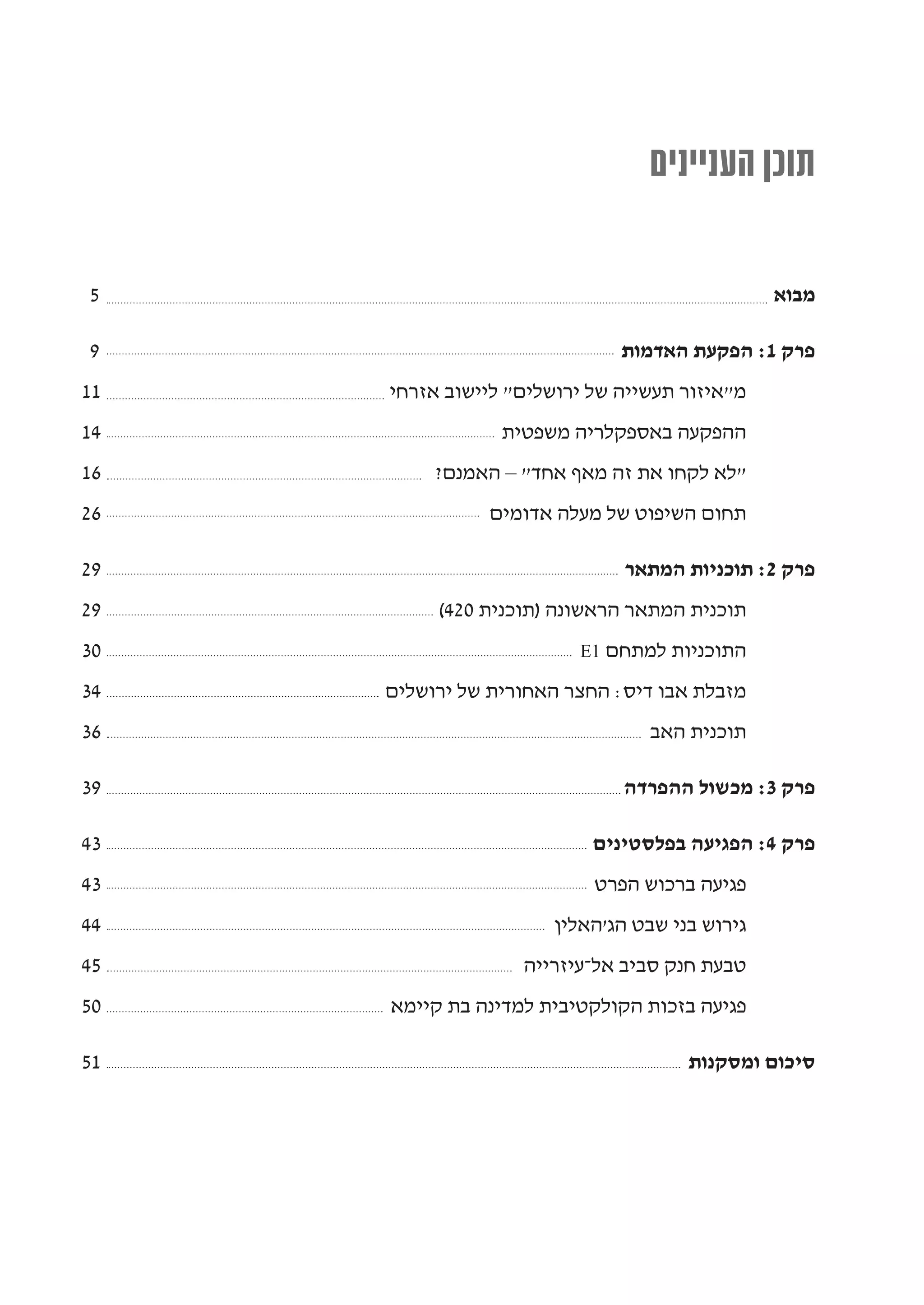 ‫תוכן העניינים‬

‫5‬                                               ‫מבוא‬

‫9‬                             ‫פרק 1: הפקעת האדמות‬
‫11‬   ‫מ"איזור תעשייה של ירושלים" ליישוב אזרחי‬
‫41‬               ‫ההפקעה באספקלריה משפטית‬
‫61‬        ‫"לא לקחו את זה מאף אחד" – האמנם?‬
‫62‬             ‫תחום השיפוט של מעלה אדומים‬

‫92‬                             ‫פרק 2: תוכניות המתאר‬
‫92‬        ‫תוכנית המתאר הראשונה )תוכנית 024(‬
‫03‬                       ‫התוכניות למתחם 1‪E‬‬

‫43‬   ‫מזבלת אבו דיס: החצר האחורית של ירושלים‬
‫63‬                               ‫תוכנית האב‬

‫93‬                            ‫פרק 3: מכשול ההפרדה‬

‫34‬                         ‫פרק 4: הפגיעה בפלסטינים‬
‫34‬                         ‫פגיעה ברכוש הפרט‬
‫44‬                     ‫גירוש בני שבט הג'האלין‬
‫54‬                 ‫טבעת חנק סביב אל-עיזרייה‬
‫05‬   ‫פגיעה בזכות הקולקטיבית למדינה בת קיימא‬

‫15‬                                    ‫סיכום ומסקנות‬
 