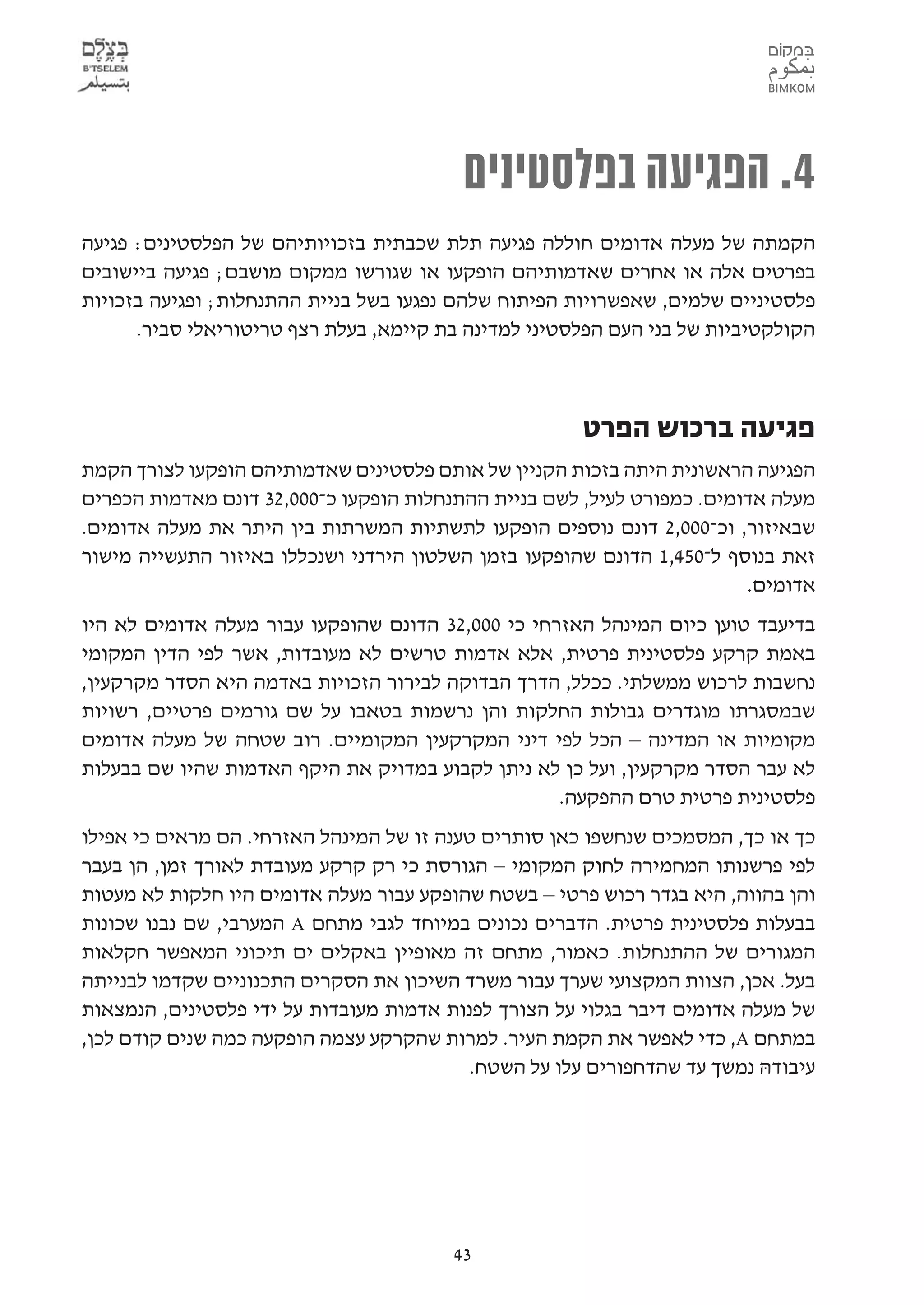 ‫4. הפגיעה בפלסטינים‬
‫הקמתה של מעלה אדומים חוללה פגיעה תלת שכבתית בזכויותיהם של הפלסטינים: פגיעה‬
‫בפרטים אלה או אחרים שאדמותיהם הופקעו או שגורשו ממקום מושבם; פגיעה ביישובים‬
‫פלסטיניים שלמים, שאפשרויות הפיתוח שלהם נפגעו בשל בניית ההתנחלות; ופגיעה בזכויות‬
      ‫הקולקטיביות של בני העם הפלסטיני למדינה בת קיימא, בעלת רצף טריטוריאלי סביר.‬



                                                      ‫פגיעה ברכוש הפרט‬
‫הפגיעה הראשונית היתה בזכות הקניין של אותם פלסטינים שאדמותיהם הופקעו לצורך הקמת‬
‫מעלה אדומים. כמפורט לעיל, לשם בניית ההתנחלות הופקעו כ-000,23 דונם מאדמות הכפרים‬
‫שבאיזור, וכ-000,2 דונם נוספים הופקעו לתשתיות המשרתות בין היתר את מעלה אדומים.‬
‫זאת בנוסף ל-054,1 הדונם שהופקעו בזמן השלטון הירדני ושנכללו באיזור התעשייה מישור‬
                                                                        ‫אדומים.‬
‫בדיעבד טוען כיום המינהל האזרחי כי 000,23 הדונם שהופקעו עבור מעלה אדומים לא היו‬
‫באמת קרקע פלסטינית פרטית, אלא אדמות טרשים לא מעובדות, אשר לפי הדין המקומי‬
‫נחשבות לרכוש ממשלתי. ככלל, הדרך הבדוקה לבירור הזכויות באדמה היא הסדר מקרקעין,‬
‫שבמסגרתו מוגדרים גבולות החלקות והן נרשמות בטאבו על שם גורמים פרטיים, רשויות‬
‫מקומיות או המדינה – הכל לפי דיני המקרקעין המקומיים. רוב שטחה של מעלה אדומים‬
‫לא עבר הסדר מקרקעין, ועל כן לא ניתן לקבוע במדויק את היקף האדמות שהיו שם בבעלות‬
                                                   ‫פלסטינית פרטית טרם ההפקעה.‬
‫כך או כך, המסמכים שנחשפו כאן סותרים טענה זו של המינהל האזרחי. הם מראים כי אפילו‬
‫לפי פרשנותו המחמירה לחוק המקומי – הגורסת כי רק קרקע מעובדת לאורך זמן, הן בעבר‬
‫והן בהווה, היא בגדר רכוש פרטי – בשטח שהופקע עבור מעלה אדומים היו חלקות לא מעטות‬
‫בבעלות פלסטינית פרטית. הדברים נכונים במיוחד לגבי מתחם ‪ A‬המערבי, שם נבנו שכונות‬
‫המגורים של ההתנחלות. כאמור, מתחם זה מאופיין באקלים ים תיכוני המאפשר חקלאות‬
‫בעל. אכן, הצוות המקצועי שערך עבור משרד השיכון את הסקרים התכנוניים שקדמו לבנייתה‬
‫של מעלה אדומים דיבר בגלוי על הצורך לפנות אדמות מעובדות על ידי פלסטינים, הנמצאות‬
‫במתחם ‪ ,A‬כדי לאפשר את הקמת העיר. למרות שהקרקע עצמה הופקעה כמה שנים קודם לכן,‬
                                           ‫עיבודהּ נמשך עד שהדחפורים עלו על השטח.‬




                                        ‫34‬
 