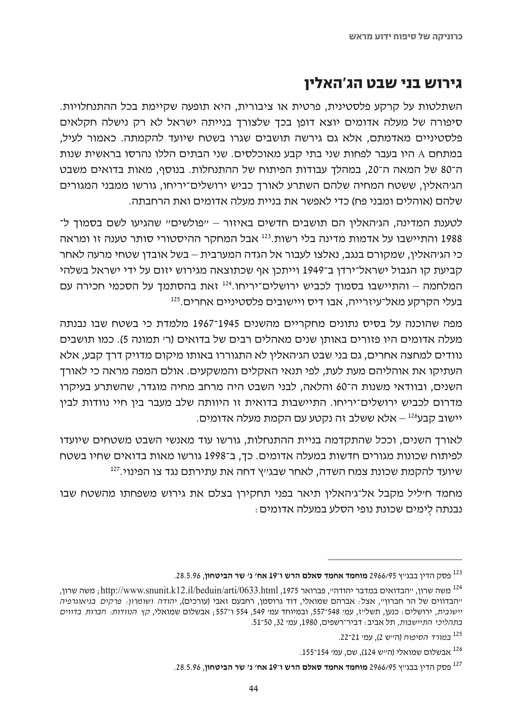 ‫כרוניקה של סיפוח ידוע מראש‬



                                                                    ‫גירוש בני שבט הג'האלין‬
‫השתלטות על קרקע פלסטינית, פרטית או ציבורית, היא תופעה שקיימת בכל ההתנחלויות.‬
‫סיפורה של מעלה אדומים יוצא דופן בכך שלצורך בנייתה ישראל לא רק נישלה חקלאים‬
‫פלסטיניים מאדמתם, אלא גם גירשה תושבים שגרו בשטח שיועד להקמתה. כאמור לעיל,‬
‫במתחם ‪ A‬היו בעבר לפחות שני בתי קבע מאוכלסים. שני הבתים הללו נהרסו בראשית שנות‬
‫ה-08 של המאה ה-02, במהלך עבודות הפיתוח של ההתנחלות. בנוסף, מאות בדואים משבט‬
‫הג'האלין, ששטח המחיה שלהם השתרע לאורך כביש ירושלים-יריחו, גורשו ממבני המגורים‬
              ‫שלהם )אוהלים ומבני פח( כדי לאפשר את בניית מעלה אדומים ואת הרחבתה.‬
‫לטענת המדינה, הג'האלין הם תושבים חדשים באיזור – "פולשים" שהגיעו לשם בסמוך ל-‬
‫8891 והתיישבו על אדמות מדינה בלי רשות.321 אבל המחקר ההיסטורי סותר טענה זו ומראה‬
‫כי הג'האלין, שמקורם בנגב, נאלצו לעבור אל הגדה המערבית – בשל אובדן שטחי מרעה לאחר‬
‫קביעת קו הגבול ישראל-ירדן ב-9491 וייתכן אף שכתוצאה מגירוש יזום על ידי ישראל בשלהי‬
‫המלחמה – והתיישבו בסמוך לכביש ירושלים-יריחו.421 זאת בהסתמך על הסכמי חכירה עם‬
                       ‫521‬
                          ‫בעלי הקרקע מאל-עיזרייה, אבו דיס ויישובים פלסטיניים אחרים.‬
‫מפה שהוכנה על בסיס נתונים מחקריים מהשנים 5491-7691 מלמדת כי בשטח שבו נבנתה‬
‫מעלה אדומים היו פזורים באותן שנים מאהלים רבים של בדואים )ר' תמונה 5(. כמו תושבים‬
‫נוודים למחצה אחרים, גם בני שבט הג'האלין לא התגוררו באותו מיקום מדויק דרך קבע, אלא‬
‫העתיקו את אוהליהם מעת לעת, לפי תנאי האקלים והמשקעים. אולם המפה מראה כי לאורך‬
‫השנים, ובוודאי משנות ה-06 והלאה, לבני השבט היה מרחב מחיה מוגדר, שהשתרע בעיקרו‬
‫מדרום לכביש ירושלים-יריחו. התיישבות בדואית זו היוותה שלב מעבר בין חיי נוודות לבין‬
                             ‫יישוב קבע621 – אלא ששלב זה נקטע עם הקמת מעלה אדומים.‬
‫לאורך השנים, וככל שהתקדמה בניית ההתנחלות, גורשו עוד מאנשי השבט משטחים שיועדו‬
‫לפיתוח שכונות מגורים חדשות במעלה אדומים. כך, ב-8991 גורשו מאות בדואים שחיו בשטח‬
          ‫721‬
             ‫שיועד להקמת שכונת צמח השדה, לאחר שבג"ץ דחה את עתירתם נגד צו הפינוי.‬
‫מחמד ח'ליל מקבל אל-ג'האלין תיאר בפני תחקירן בצלם את גירוש משפחתו מהשטח שבו‬
                                   ‫נבנתה לימים שכונת נופי הסלע במעלה אדומים:‬
                                                                     ‫ְ‬




                                ‫321 פסק הדין בבג"ץ 59/6692 מוחמד אחמד סאלם הרש ו-91 אח' נ' שר הביטחון, 69.5.82.‬
‫421 משה שרון, "הבדואים במדבר יהודה", פברואר 5791, ‪ ;http://www.snunit.k12.il/beduin/arti/0633.html‬משה שרון,‬
‫"הבדווים של הר חברון", אצל: אברהם שמואלי, דוד גרוסמן, רחבעם זאבי )עורכים(, יהודה ושומרון: פרקים בגיאוגרפיה‬
‫יישובית, ירושלים: כנען, תשל"ז, עמ' 845-755, ובמיוחד עמ' 945, 455 ו-755; אבשלום שמואלי, קץ הנוודות: חברות בדווים‬
                                                   ‫בתהליכי התיישבות, תל אביב: דביר-רשפים, 0891, עמ' 23, 05-15.‬
                                                                             ‫521 במורד הסיפוח )ה"ש 2(, עמ' 12-22.‬
                                                                   ‫621 אבשלום שמואלי )ה"ש 421(, שם, עמ' 451-551.‬
                                ‫721 פסק הדין בבג"ץ 59/6692 מוחמד אחמד סאלם הרש ו-91 אח' נ' שר הביטחון, 69.5.82.‬

                                                     ‫44‬
 