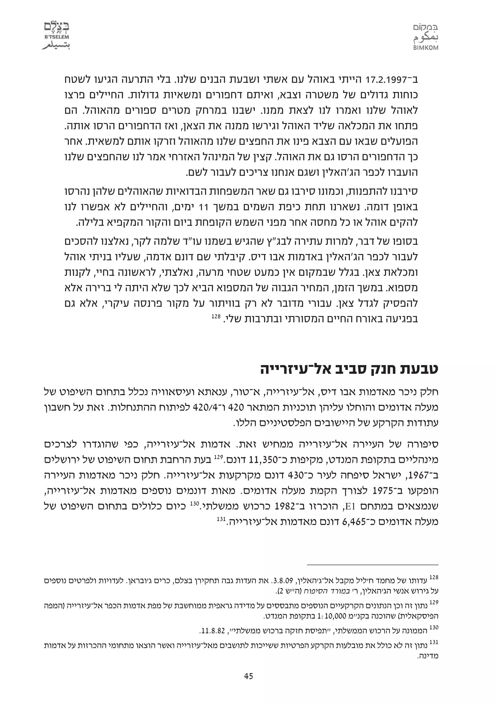 ‫ב-7991.2.71 הייתי באוהל עם אשתי ושבעת הבנים שלנו. בלי התרעה הגיעו לשטח‬
     ‫כוחות גדולים של משטרה וצבא, ואיתם דחפורים ומשאיות גדולות. החיילים פרצו‬
     ‫לאוהל שלנו ואמרו לנו לצאת ממנו. ישבנו במרחק מטרים ספורים מהאוהל. הם‬
     ‫פתחו את המכלאה שליד האוהל וגירשו ממנה את הצאן, ואז הדחפורים הרסו אותה.‬
     ‫הפועלים שבאו עם הצבא פינו את החפצים שלנו מהאוהל וזרקו אותם למשאית. אחר‬
     ‫כך הדחפורים הרסו גם את האוהל. קצין של המינהל האזרחי אמר לנו שהחפצים שלנו‬
                               ‫הועברו לכפר הג'האלין ושגם אנחנו צריכים לעבור לשם.‬
     ‫סירבנו להתפנות, וכמונו סירבו גם שאר המשפחות הבדואיות שהאוהלים שלהן נהרסו‬
     ‫באופן דומה. נשארנו תחת כיפת השמים במשך 11 ימים, והחיילים לא אפשרו לנו‬
        ‫להקים אוהל או כל מחסה אחר מפני השמש הקופחת ביום והקור המקפיא בלילה.‬
     ‫בסופו של דבר, למרות עתירה לבג"ץ שהגיש בשמנו עו"ד שלמה לקר, נאלצנו להסכים‬
     ‫לעבור לכפר הג'האלין באדמות אבו דיס. קיבלתי שם דונם אדמה, שעליו בניתי אוהל‬
     ‫ומכלאת צאן. בגלל שבמקום אין כמעט שטחי מרעה, נאלצתי, לראשונה בחיי, לקנות‬
     ‫מספוא. במשך הזמן, המחיר הגבוה של המספוא הביא לכך שלא היתה לי ברירה אלא‬
     ‫להפסיק לגדל צאן. עבורי מדובר לא רק בוויתור על מקור פרנסה עיקרי, אלא גם‬
                                    ‫821‬
                                        ‫בפגיעה באורח החיים המסורתי ובתרבות שלי.‬



                                                              ‫טבעת חנק סביב אל-עיזרייה‬
‫חלק ניכר מאדמות אבו דיס, אל-עיזרייה, א-טור, ענאתא ועיסאוויה נכלל בתחום השיפוט של‬
‫מעלה אדומים והוחלו עליהן תוכניות המתאר 024 ו-4/024 לפיתוח ההתנחלות. זאת על חשבון‬
                                       ‫עתודות הקרקע של היישובים הפלסטיניים הללו.‬
‫סיפורה של העיירה אל-עיזרייה ממחיש זאת. אדמות אל-עיזרייה, כפי שהוגדרו לצרכים‬
‫מינהליים בתקופת המנדט, מקיפות כ-053,11 דונם.921 בעת הרחבת תחום השיפוט של ירושלים‬
‫ב-7691, ישראל סיפחה לעיר כ-034 דונם מקרקעות אל-עיזרייה. חלק ניכר מאדמות העיירה‬
‫הופקעו ב-5791 לצורך הקמת מעלה אדומים. מאות דונמים נוספים מאדמות אל-עיזרייה,‬
‫שנמצאים במתחם 1‪ ,E‬הוכרזו ב-2891 כרכוש ממשלתי.031 כיום כלולים בתחום השיפוט של‬
                                   ‫131‬
                                      ‫מעלה אדומים כ-564,6 דונם מאדמות אל-עיזרייה.‬



‫821 עדותו של מחמד ח'ליל מקבל אל-ג'האלין, 90.8.3. את העדות גבה תחקירן בצלם, כרים ג'ובראן. לעדויות ולפרטים נוספים‬
                                                                 ‫על גירוש אנשי הג'האלין, ר' במורד הסיפוח )ה"ש 2(.‬
‫עיזרייה )המפה‬ ‫921 נתון זה וכן הנתונים הקרקעיים הנוספים מתבססים על מדידה גראפית ממוחשבת של מפת אדמות הכפר אל-‬
                                                             ‫הפיסקאלית( שהוכנה בקנ"מ 000,01:1 בתקופת המנדט.‬
                                          ‫031 הממונה על הרכוש הממשלתי, "תפיסת חזקה ברכוש ממשלתי", 28.8.11.‬
‫131 נתון זה לא כולל את מובלעות הקרקע הפרטיות ששייכות לתושבים מאל-עיזרייה ואשר הוצאו מתחומי ההכרזות על אדמות‬
                                                                                                    ‫מדינה.‬

                                                         ‫54‬
 