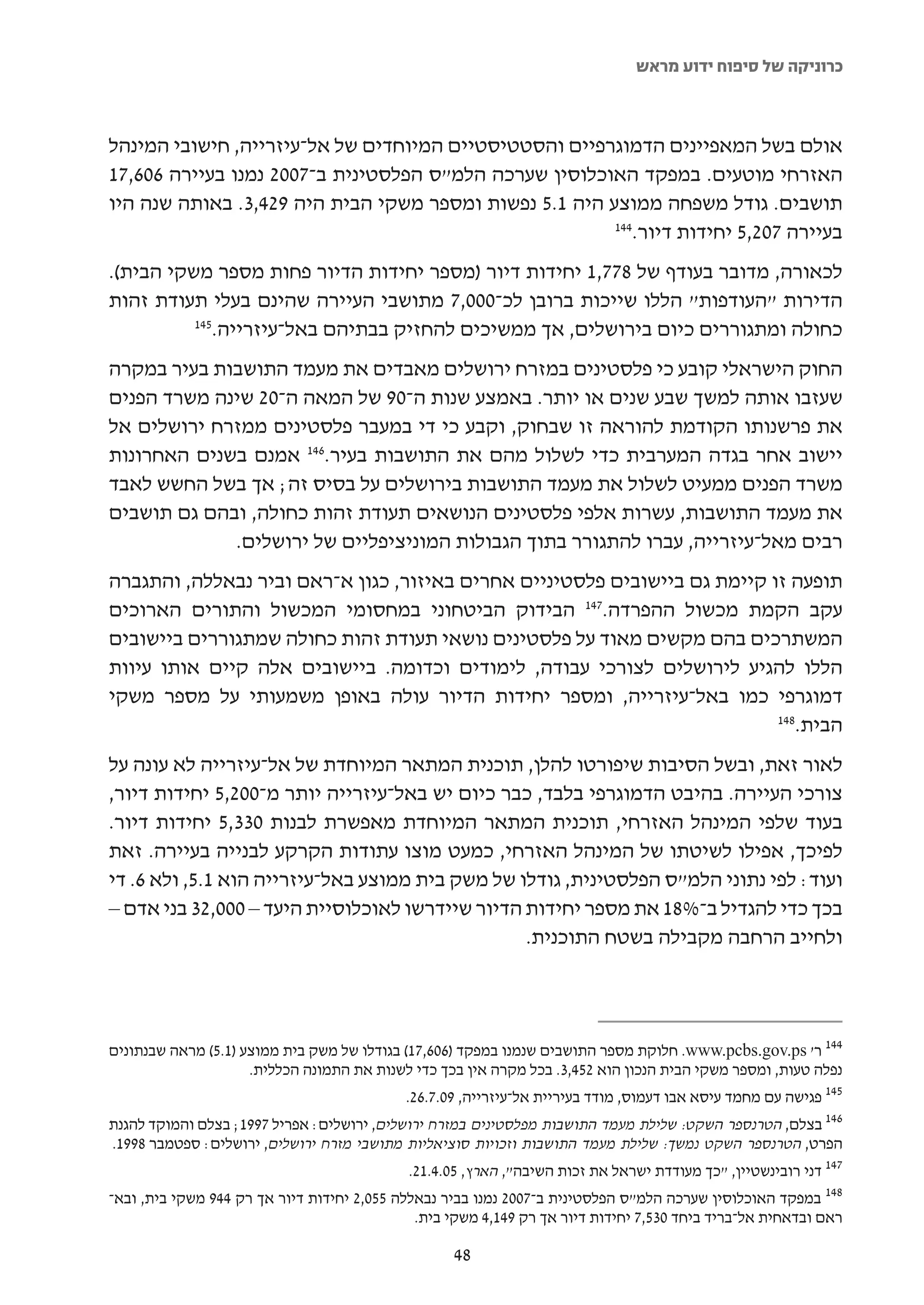 ‫כרוניקה של סיפוח ידוע מראש‬



‫אולם בשל המאפיינים הדמוגרפיים והסטטיסטיים המיוחדים של אל-עיזרייה, חישובי המינהל‬
‫האזרחי מוטעים. במפקד האוכלוסין שערכה הלמ"ס הפלסטינית ב-7002 נמנו בעיירה 606,71‬
‫תושבים. גודל משפחה ממוצע היה 1.5 נפשות ומספר משקי הבית היה 924,3. באותה שנה היו‬
                                                        ‫441‬
                                                           ‫בעיירה 702,5 יחידות דיור.‬
‫לכאורה, מדובר בעודף של 877,1 יחידות דיור )מספר יחידות הדיור פחות מספר משקי הבית(.‬
‫הדירות "העודפות" הללו שייכות ברובן לכ-000,7 מתושבי העיירה שהינם בעלי תעודת זהות‬
          ‫541‬
             ‫כחולה ומתגוררים כיום בירושלים, אך ממשיכים להחזיק בבתיהם באל-עיזרייה.‬
‫החוק הישראלי קובע כי פלסטינים במזרח ירושלים מאבדים את מעמד התושבות בעיר במקרה‬
‫שעזבו אותה למשך שבע שנים או יותר. באמצע שנות ה-09 של המאה ה-02 שינה משרד הפנים‬
‫את פרשנותו הקודמת להוראה זו שבחוק, וקבע כי די במעבר פלסטינים ממזרח ירושלים אל‬
‫יישוב אחר בגדה המערבית כדי לשלול מהם את התושבות בעיר.641 אמנם בשנים האחרונות‬
‫משרד הפנים ממעיט לשלול את מעמד התושבות בירושלים על בסיס זה; אך בשל החשש לאבד‬
‫את מעמד התושבות, עשרות אלפי פלסטינים הנושאים תעודת זהות כחולה, ובהם גם תושבים‬
             ‫רבים מאל-עיזרייה, עברו להתגורר בתוך הגבולות המוניציפליים של ירושלים.‬
‫תופעה זו קיימת גם ביישובים פלסטיניים אחרים באיזור, כגון א-ראם וביר נבאללה, והתגברה‬
‫עקב הקמת מכשול ההפרדה.741 הבידוק הביטחוני במחסומי המכשול והתורים הארוכים‬
‫המשתרכים בהם מקשים מאוד על פלסטינים נושאי תעודת זהות כחולה שמתגוררים ביישובים‬
‫הללו להגיע לירושלים לצורכי עבודה, לימודים וכדומה. ביישובים אלה קיים אותו עיוות‬
‫דמוגרפי כמו באל-עיזרייה, ומספר יחידות הדיור עולה באופן משמעותי על מספר משקי‬
                                                                           ‫841‬
                                                                              ‫הבית.‬
‫לאור זאת, ובשל הסיבות שיפורטו להלן, תוכנית המתאר המיוחדת של אל-עיזרייה לא עונה על‬
‫צורכי העיירה. בהיבט הדמוגרפי בלבד, כבר כיום יש באל-עיזרייה יותר מ-002,5 יחידות דיור,‬
‫בעוד שלפי המינהל האזרחי, תוכנית המתאר המיוחדת מאפשרת לבנות 033,5 יחידות דיור.‬
‫לפיכך, אפילו לשיטתו של המינהל האזרחי, כמעט מוצו עתודות הקרקע לבנייה בעיירה. זאת‬
‫ועוד: לפי נתוני הלמ"ס הפלסטינית, גודלו של משק בית ממוצע באל-עיזרייה הוא 1.5, ולא 6. די‬
‫בכך כדי להגדיל ב-%81 את מספר יחידות הדיור שיידרשו לאוכלוסיית היעד – 000,23 בני אדם –‬
                                                 ‫ולחייב הרחבה מקבילה בשטח התוכנית.‬




‫441 ר' ‪ .www.pcbs.gov.ps‬חלוקת מספר התושבים שנמנו במפקד )606,71( בגודלו של משק בית ממוצע )1.5( מראה שבנתונים‬
                     ‫נפלה טעות, ומספר משקי הבית הנכון הוא 254,3. בכל מקרה אין בכך כדי לשנות את התמונה הכללית.‬
                                            ‫541 פגישה עם מחמד עיסא אבו דעמוס, מודד בעיריית אל-עיזרייה, 90.7.62.‬
‫641 בצלם, הטרנספר השקט: שלילת מעמד התושבות מפלסטינים במזרח ירושלים, ירושלים: אפריל 7991; בצלם והמוקד להגנת‬
‫הפרט, הטרנספר השקט נמשך: שלילת מעמד התושבות וזכויות סוציאליות מתושבי מזרח ירושלים, ירושלים: ספטמבר 8991.‬
                                             ‫741 דני רובינשטיין, "כך מעודדת ישראל את זכות השיבה", הארץ, 50.4.12.‬
‫841 במפקד האוכלוסין שערכה הלמ"ס הפלסטינית ב-7002 נמנו בביר נבאללה 550,2 יחידות דיור אך רק 449 משקי בית, ובא-‬
                                              ‫ראם ובדאחית אל-בריד ביחד 035,7 יחידות דיור אך רק 941,4 משקי בית.‬

                                                    ‫84‬
 