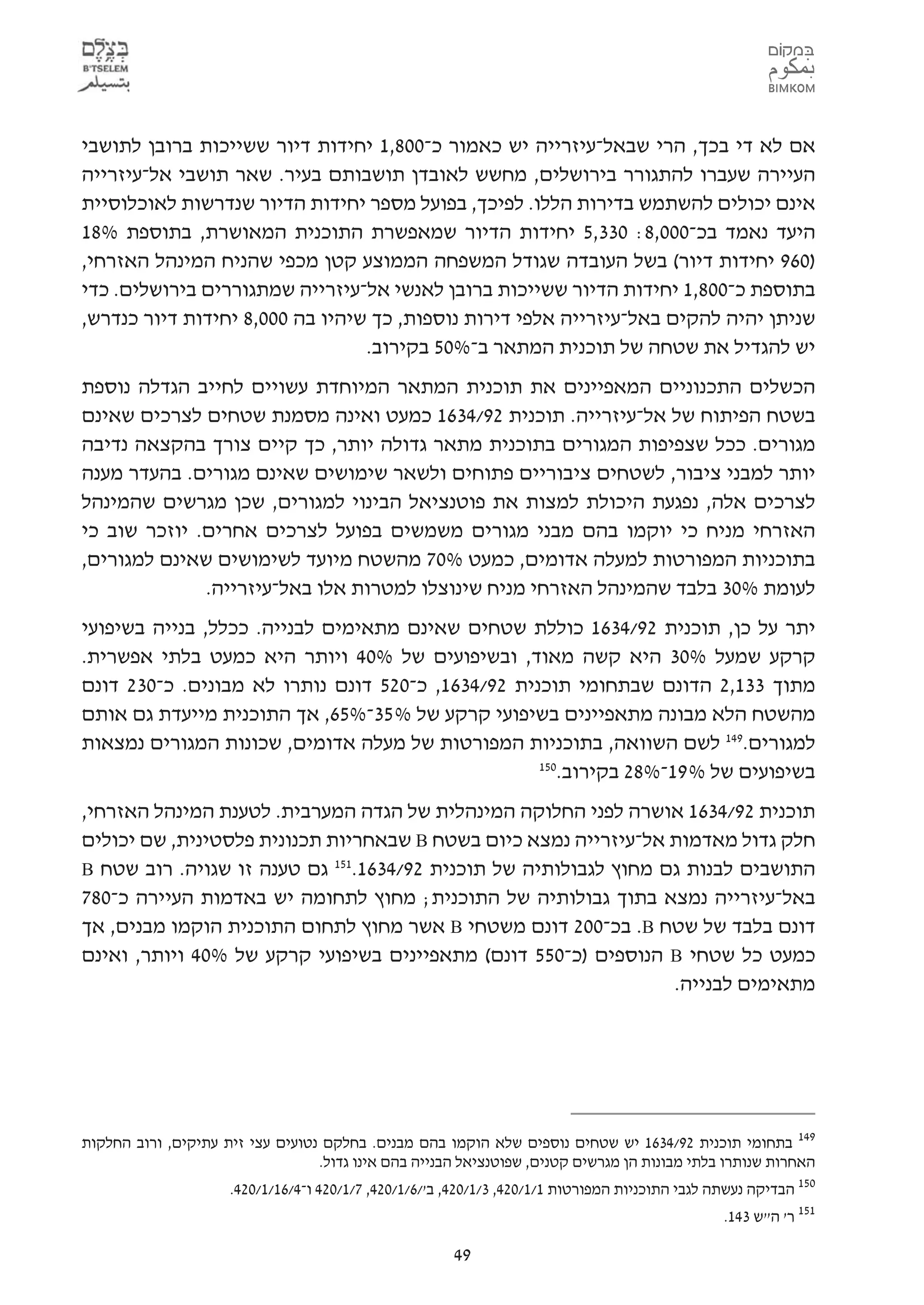 ‫אם לא די בכך, הרי שבאל-עיזרייה יש כאמור כ-008,1 יחידות דיור ששייכות ברובן לתושבי‬
‫העיירה שעברו להתגורר בירושלים, מחשש לאובדן תושבותם בעיר. שאר תושבי אל-עיזרייה‬
‫אינם יכולים להשתמש בדירות הללו. לפיכך, בפועל מספר יחידות הדיור שנדרשות לאוכלוסיית‬
‫היעד נאמד בכ-000,8: 033,5 יחידות הדיור שמאפשרת התוכנית המאושרת, בתוספת %81‬
‫)069 יחידות דיור( בשל העובדה שגודל המשפחה הממוצע קטן מכפי שהניח המינהל האזרחי,‬
‫בתוספת כ-008,1 יחידות הדיור ששייכות ברובן לאנשי אל-עיזרייה שמתגוררים בירושלים. כדי‬
‫שניתן יהיה להקים באל-עיזרייה אלפי דירות נוספות, כך שיהיו בה 000,8 יחידות דיור כנדרש,‬
                                 ‫יש להגדיל את שטחה של תוכנית המתאר ב-%05 בקירוב.‬
‫הכשלים התכנוניים המאפיינים את תוכנית המתאר המיוחדת עשויים לחייב הגדלה נוספת‬
‫בשטח הפיתוח של אל-עיזרייה. תוכנית 29/4361 כמעט ואינה מסמנת שטחים לצרכים שאינם‬
‫מגורים. ככל שצפיפות המגורים בתוכנית מתאר גדולה יותר, כך קיים צורך בהקצאה נדיבה‬
‫יותר למבני ציבור, לשטחים ציבוריים פתוחים ולשאר שימושים שאינם מגורים. בהעדר מענה‬
‫לצרכים אלה, נפגעת היכולת למצות את פוטנציאל הבינוי למגורים, שכן מגרשים שהמינהל‬
‫האזרחי מניח כי יוקמו בהם מבני מגורים משמשים בפועל לצרכים אחרים. יוזכר שוב כי‬
‫בתוכניות המפורטות למעלה אדומים, כמעט %07 מהשטח מיועד לשימושים שאינם למגורים,‬
              ‫לעומת %03 בלבד שהמינהל האזרחי מניח שינוצלו למטרות אלו באל-עיזרייה.‬
‫יתר על כן, תוכנית 29/4361 כוללת שטחים שאינם מתאימים לבנייה. ככלל, בנייה בשיפועי‬
‫קרקע שמעל %03 היא קשה מאוד, ובשיפועים של %04 ויותר היא כמעט בלתי אפשרית.‬
‫מתוך 331,2 הדונם שבתחומי תוכנית 29/4361, כ-025 דונם נותרו לא מבונים. כ-032 דונם‬
‫מהשטח הלא מבונה מתאפיינים בשיפועי קרקע של % 53-%56, אך התוכנית מייעדת גם אותם‬
‫למגורים.941 לשם השוואה, בתוכניות המפורטות של מעלה אדומים, שכונות המגורים נמצאות‬
                                                   ‫051‬
                                                      ‫בשיפועים של % 91-%82 בקירוב.‬
‫תוכנית 29/4361 אושרה לפני החלוקה המינהלית של הגדה המערבית. לטענת המינהל האזרחי,‬
‫חלק גדול מאדמות אל-עיזרייה נמצא כיום בשטח ‪ B‬שבאחריות תכנונית פלסטינית, שם יכולים‬
‫התושבים לבנות גם מחוץ לגבולותיה של תוכנית 29/4361.151 גם טענה זו שגויה. רוב שטח ‪B‬‬
‫באל-עיזרייה נמצא בתוך גבולותיה של התוכנית; מחוץ לתחומה יש באדמות העיירה כ-087‬
‫דונם בלבד של שטח ‪ .B‬בכ-002 דונם משטחי ‪ B‬אשר מחוץ לתחום התוכנית הוקמו מבנים, אך‬
‫כמעט כל שטחי ‪ B‬הנוספים )כ-055 דונם( מתאפיינים בשיפועי קרקע של %04 ויותר, ואינם‬
                                                                  ‫מתאימים לבנייה.‬




‫941 בתחומי תוכנית 29/4361 יש שטחים נוספים שלא הוקמו בהם מבנים. בחלקם נטועים עצי זית עתיקים, ורוב החלקות‬
                                    ‫האחרות שנותרו בלתי מבונות הן מגרשים קטנים, שפוטנציאל הבנייה בהם אינו גדול.‬
                     ‫051 הבדיקה נעשתה לגבי התוכניות המפורטות 1/1/024, 3/1/024, ב'/6/1/024, 7/1/024 ו-4/61/1/024.‬
                                                                                                  ‫151 ר' ה"ש 341.‬

                                                        ‫94‬
 