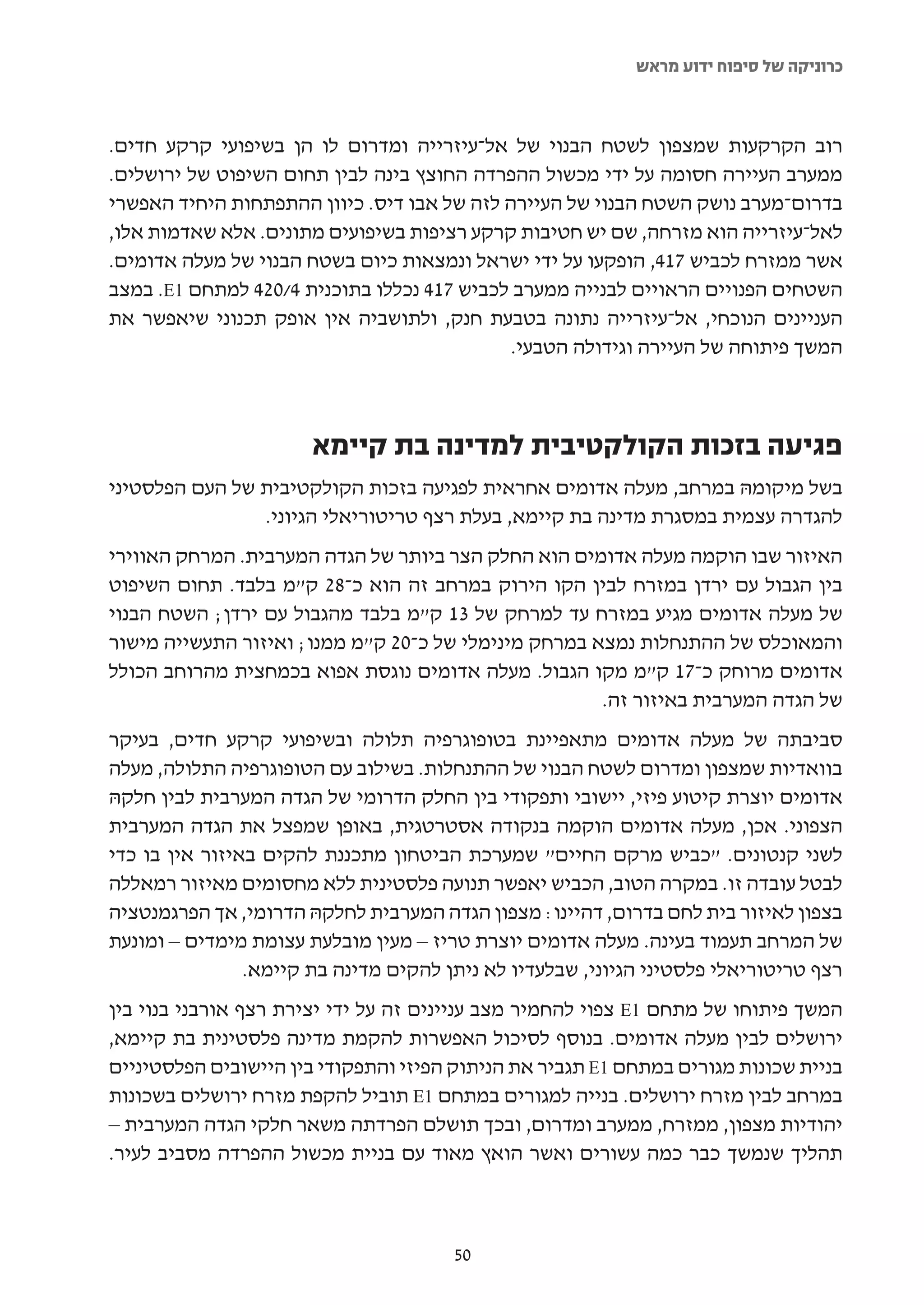 ‫כרוניקה של סיפוח ידוע מראש‬



‫רוב הקרקעות שמצפון לשטח הבנוי של אל-עיזרייה ומדרום לו הן בשיפועי קרקע חדים.‬
‫ממערב העיירה חסומה על ידי מכשול ההפרדה החוצץ בינה לבין תחום השיפוט של ירושלים.‬
‫בדרום-מערב נושק השטח הבנוי של העיירה לזה של אבו דיס. כיוון ההתפתחות היחיד האפשרי‬
‫לאל-עיזרייה הוא מזרחה, שם יש חטיבות קרקע רציפות בשיפועים מתונים. אלא שאדמות אלו,‬
‫אשר ממזרח לכביש 714, הופקעו על ידי ישראל ונמצאות כיום בשטח הבנוי של מעלה אדומים.‬
‫השטחים הפנויים הראויים לבנייה ממערב לכביש 714 נכללו בתוכנית 4/024 למתחם 1‪ .E‬במצב‬
‫העניינים הנוכחי, אל-עיזרייה נתונה בטבעת חנק, ולתושביה אין אופק תכנוני שיאפשר את‬
                                             ‫המשך פיתוחה של העיירה וגידולה הטבעי.‬



                       ‫פגיעה בזכות הקולקטיבית למדינה בת קיימא‬
‫בשל מיקומהּ במרחב, מעלה אדומים אחראית לפגיעה בזכות הקולקטיבית של העם הפלסטיני‬
                ‫להגדרה עצמית במסגרת מדינה בת קיימא, בעלת רצף טריטוריאלי הגיוני.‬
‫האיזור שבו הוקמה מעלה אדומים הוא החלק הצר ביותר של הגדה המערבית. המרחק האווירי‬
‫בין הגבול עם ירדן במזרח לבין הקו הירוק במרחב זה הוא כ-82 ק"מ בלבד. תחום השיפוט‬
‫של מעלה אדומים מגיע במזרח עד למרחק של 31 ק"מ בלבד מהגבול עם ירדן; השטח הבנוי‬
‫והמאוכלס של ההתנחלות נמצא במרחק מינימלי של כ-02 ק"מ ממנו; ואיזור התעשייה מישור‬
‫אדומים מרוחק כ-71 ק"מ מקו הגבול. מעלה אדומים נוגסת אפוא בכמחצית מהרוחב הכולל‬
                                                      ‫של הגדה המערבית באיזור זה.‬
‫סביבתה של מעלה אדומים מתאפיינת בטופוגרפיה תלולה ובשיפועי קרקע חדים, בעיקר‬
‫בוואדיות שמצפון ומדרום לשטח הבנוי של ההתנחלות. בשילוב עם הטופוגרפיה התלולה, מעלה‬
‫אדומים יוצרת קיטוע פיזי, יישובי ותפקודי בין החלק הדרומי של הגדה המערבית לבין חלקהּ‬
‫הצפוני. אכן, מעלה אדומים הוקמה בנקודה אסטרטגית, באופן שמפצל את הגדה המערבית‬
‫לשני קנטונים. "כביש מרקם החיים" שמערכת הביטחון מתכננת להקים באיזור אין בו כדי‬
‫לבטל עובדה זו. במקרה הטוב, הכביש יאפשר תנועה פלסטינית ללא מחסומים מאיזור רמאללה‬
‫בצפון לאיזור בית לחם בדרום, דהיינו: מצפון הגדה המערבית לחלקהּ הדרומי, אך הפרגמנטציה‬
‫של המרחב תעמוד בעינה. מעלה אדומים יוצרת טריז – מעין מובלעת עצומת מימדים – ומונעת‬
                ‫רצף טריטוריאלי פלסטיני הגיוני, שבלעדיו לא ניתן להקים מדינה בת קיימא.‬
‫המשך פיתוחו של מתחם 1‪ E‬צפוי להחמיר מצב עניינים זה על ידי יצירת רצף אורבני בנוי בין‬
‫ירושלים לבין מעלה אדומים. בנוסף לסיכול האפשרות להקמת מדינה פלסטינית בת קיימא,‬
‫בניית שכונות מגורים במתחם 1‪ E‬תגביר את הניתוק הפיזי והתפקודי בין היישובים הפלסטיניים‬
‫במרחב לבין מזרח ירושלים. בנייה למגורים במתחם 1‪ E‬תוביל להקפת מזרח ירושלים בשכונות‬
‫יהודיות מצפון, ממזרח, ממערב ומדרום, ובכך תושלם הפרדתה משאר חלקי הגדה המערבית –‬
‫תהליך שנמשך כבר כמה עשורים ואשר הואץ מאוד עם בניית מכשול ההפרדה מסביב לעיר.‬



                                       ‫05‬
 