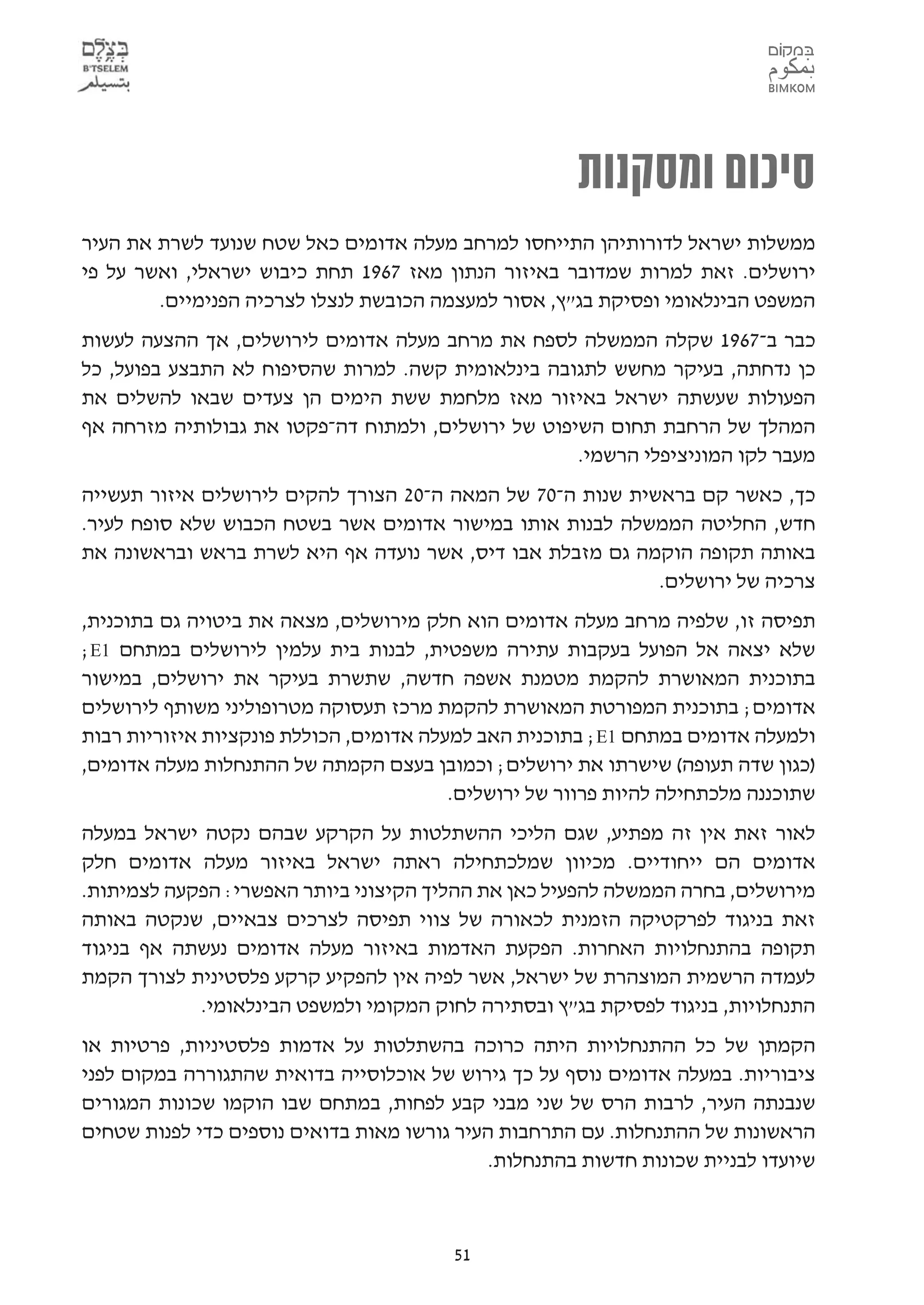 ‫סיכום ומסקנות‬
‫ממשלות ישראל לדורותיהן התייחסו למרחב מעלה אדומים כאל שטח שנועד לשרת את העיר‬
‫ירושלים. זאת למרות שמדובר באיזור הנתון מאז 7691 תחת כיבוש ישראלי, ואשר על פי‬
        ‫המשפט הבינלאומי ופסיקת בג"ץ, אסור למעצמה הכובשת לנצלו לצרכיה הפנימיים.‬
‫כבר ב-7691 שקלה הממשלה לספח את מרחב מעלה אדומים לירושלים, אך ההצעה לעשות‬
‫כן נדחתה, בעיקר מחשש לתגובה בינלאומית קשה. למרות שהסיפוח לא התבצע בפועל, כל‬
‫הפעולות שעשתה ישראל באיזור מאז מלחמת ששת הימים הן צעדים שבאו להשלים את‬
‫המהלך של הרחבת תחום השיפוט של ירושלים, ולמתוח דה-פקטו את גבולותיה מזרחה אף‬
                                                    ‫מעבר לקו המוניציפלי הרשמי.‬
‫כך, כאשר קם בראשית שנות ה-07 של המאה ה-02 הצורך להקים לירושלים איזור תעשייה‬
‫חדש, החליטה הממשלה לבנות אותו במישור אדומים אשר בשטח הכבוש שלא סופח לעיר.‬
‫באותה תקופה הוקמה גם מזבלת אבו דיס, אשר נועדה אף היא לשרת בראש ובראשונה את‬
                                                            ‫צרכיה של ירושלים.‬
‫תפיסה זו, שלפיה מרחב מעלה אדומים הוא חלק מירושלים, מצאה את ביטויה גם בתוכנית,‬
‫שלא יצאה אל הפועל בעקבות עתירה משפטית, לבנות בית עלמין לירושלים במתחם 1‪;E‬‬
‫בתוכנית המאושרת להקמת מטמנת אשפה חדשה, שתשרת בעיקר את ירושלים, במישור‬
‫אדומים; בתוכנית המפורטת המאושרת להקמת מרכז תעסוקה מטרופוליני משותף לירושלים‬
‫ולמעלה אדומים במתחם 1‪ ;E‬בתוכנית האב למעלה אדומים, הכוללת פונקציות איזוריות רבות‬
‫)כגון שדה תעופה( שישרתו את ירושלים; וכמובן בעצם הקמתה של ההתנחלות מעלה אדומים,‬
                                         ‫שתוכננה מלכתחילה להיות פרוור של ירושלים.‬
‫לאור זאת אין זה מפתיע, שגם הליכי ההשתלטות על הקרקע שבהם נקטה ישראל במעלה‬
‫אדומים הם ייחודיים. מכיוון שמלכתחילה ראתה ישראל באיזור מעלה אדומים חלק‬
‫מירושלים, בחרה הממשלה להפעיל כאן את ההליך הקיצוני ביותר האפשרי: הפקעה לצמיתות.‬
‫זאת בניגוד לפרקטיקה הזמנית לכאורה של צווי תפיסה לצרכים צבאיים, שנקטה באותה‬
‫תקופה בהתנחלויות האחרות. הפקעת האדמות באיזור מעלה אדומים נעשתה אף בניגוד‬
‫לעמדה הרשמית המוצהרת של ישראל, אשר לפיה אין להפקיע קרקע פלסטינית לצורך הקמת‬
            ‫התנחלויות, בניגוד לפסיקת בג"ץ ובסתירה לחוק המקומי ולמשפט הבינלאומי.‬
‫הקמתן של כל ההתנחלויות היתה כרוכה בהשתלטות על אדמות פלסטיניות, פרטיות או‬
‫ציבוריות. במעלה אדומים נוסף על כך גירוש של אוכלוסייה בדואית שהתגוררה במקום לפני‬
‫שנבנתה העיר, לרבות הרס של שני מבני קבע לפחות, במתחם שבו הוקמו שכונות המגורים‬
‫הראשונות של ההתנחלות. עם התרחבות העיר גורשו מאות בדואים נוספים כדי לפנות שטחים‬
                                             ‫שיועדו לבניית שכונות חדשות בהתנחלות.‬



                                         ‫15‬
 