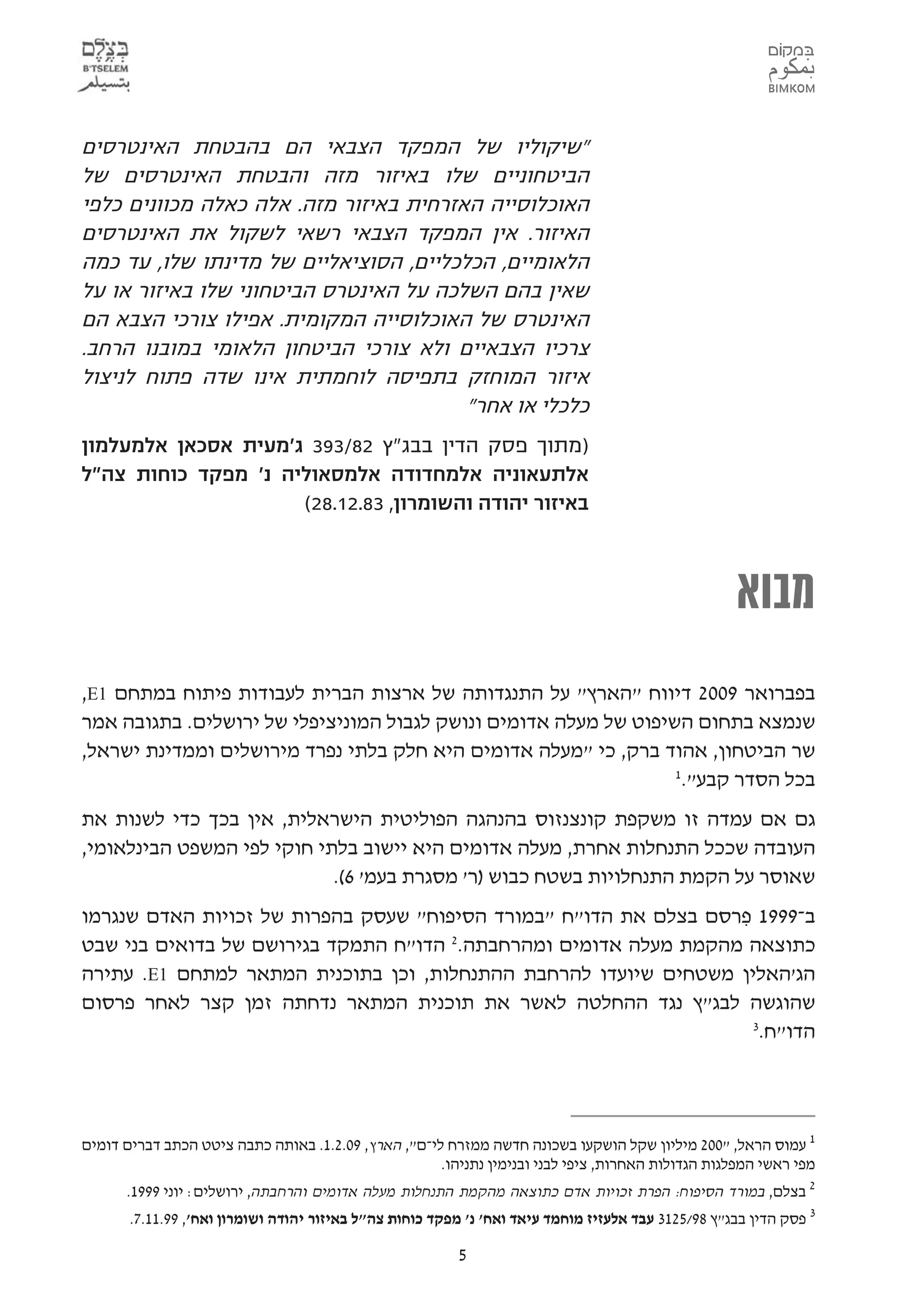 ‫"שיקוליו של המפקד הצבאי הם בהבטחת האינטרסים‬
‫הביטחוניים שלו באיזור מזה והבטחת האינטרסים של‬
‫האוכלוסייה האזרחית באיזור מזה. אלה כאלה מכוונים כלפי‬
‫האיזור. אין המפקד הצבאי רשאי לשקול את האינטרסים‬
‫הלאומיים, הכלכליים, הסוציאליים של מדינתו שלו, עד כמה‬
‫שאין בהם השלכה על האינטרס הביטחוני שלו באיזור או על‬
‫האינטרס של האוכלוסייה המקומית. אפילו צורכי הצבא הם‬
‫צרכיו הצבאיים ולא צורכי הביטחון הלאומי במובנו הרחב.‬
‫איזור המוחזק בתפיסה לוחמתית אינו שדה פתוח לניצול‬
                                        ‫כלכלי או אחר"‬
‫)מתוך פסק הדין בבג"ץ 28/393 ג'מעית אסכאן אלמעלמון‬
‫אלתעאוניה אלמחדודה אלמסאוליה נ' מפקד כוחות צה"ל‬
                     ‫באיזור יהודה והשומרון, 38.21.82(‬



                                                                                                    ‫מבוא‬
‫בפברואר 9002 דיווח "הארץ" על התנגדותה של ארצות הברית לעבודות פיתוח במתחם 1‪,E‬‬
‫שנמצא בתחום השיפוט של מעלה אדומים ונושק לגבול המוניציפלי של ירושלים. בתגובה אמר‬
‫שר הביטחון, אהוד ברק, כי "מעלה אדומים היא חלק בלתי נפרד מירושלים וממדינת ישראל,‬
                                                                  ‫1‬
                                                                   ‫בכל הסדר קבע".‬
‫גם אם עמדה זו משקפת קונצנזוס בהנהגה הפוליטית הישראלית, אין בכך כדי לשנות את‬
‫העובדה שככל התנחלות אחרת, מעלה אדומים היא יישוב בלתי חוקי לפי המשפט הבינלאומי,‬
                            ‫שאוסר על הקמת התנחלויות בשטח כבוש )ר' מסגרת בעמ' 6(.‬
‫ב-9991 פרסם בצלם את הדו"ח "במורד הסיפוח" שעסק בהפרות של זכויות האדם שנגרמו‬
                                                                  ‫ִ‬
‫כתוצאה מהקמת מעלה אדומים ומהרחבתה. הדו"ח התמקד בגירושם של בדואים בני שבט‬
                                      ‫2‬

‫הג'האלין משטחים שיועדו להרחבת ההתנחלות, וכן בתוכנית המתאר למתחם 1‪ .E‬עתירה‬
‫שהוגשה לבג"ץ נגד ההחלטה לאשר את תוכנית המתאר נדחתה זמן קצר לאחר פרסום‬
                                                                    ‫3‬
                                                                     ‫הדו"ח.‬




‫1 עמוס הראל, "002 מיליון שקל הושקעו בשכונה חדשה ממזרח לי-ם", הארץ, 90.2.1. באותה כתבה ציטט הכתב דברים דומים‬
                                                     ‫מפי ראשי המפלגות הגדולות האחרות, ציפי לבני ובנימין נתניהו.‬
      ‫2 בצלם, במורד הסיפוח: הפרת זכויות אדם כתוצאה מהקמת התנחלות מעלה אדומים והרחבתה, ירושלים: יוני 9991.‬
       ‫3 פסק הדין בבג"ץ 89/5213 עבד אלעזיז מוחמד עיאד ואח' נ' מפקד כוחות צה"ל באיזור יהודה ושומרון ואח', 99.11.7.‬

                                                         ‫5‬
 