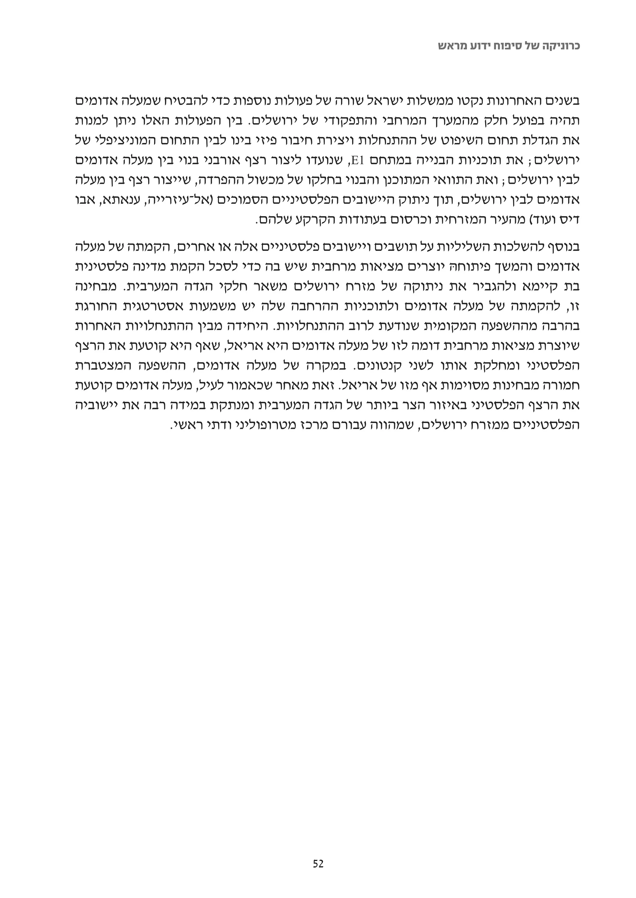 ‫כרוניקה של סיפוח ידוע מראש‬



‫בשנים האחרונות נקטו ממשלות ישראל שורה של פעולות נוספות כדי להבטיח שמעלה אדומים‬
‫תהיה בפועל חלק מהמערך המרחבי והתפקודי של ירושלים. בין הפעולות האלו ניתן למנות‬
‫את הגדלת תחום השיפוט של ההתנחלות ויצירת חיבור פיזי בינו לבין התחום המוניציפלי של‬
‫ירושלים; את תוכניות הבנייה במתחם 1‪ ,E‬שנועדו ליצור רצף אורבני בנוי בין מעלה אדומים‬
‫לבין ירושלים; ואת התוואי המתוכנן והבנוי בחלקו של מכשול ההפרדה, שייצור רצף בין מעלה‬
‫אדומים לבין ירושלים, תוך ניתוק היישובים הפלסטיניים הסמוכים )אל-עיזרייה, ענאתא, אבו‬
                              ‫דיס ועוד( מהעיר המזרחית וכרסום בעתודות הקרקע שלהם.‬
‫בנוסף להשלכות השליליות על תושבים ויישובים פלסטיניים אלה או אחרים, הקמתה של מעלה‬
‫אדומים והמשך פיתוחהּ יוצרים מציאות מרחבית שיש בה כדי לסכל הקמת מדינה פלסטינית‬
‫בת קיימא ולהגביר את ניתוקה של מזרח ירושלים משאר חלקי הגדה המערבית. מבחינה‬
‫זו, להקמתה של מעלה אדומים ולתוכניות ההרחבה שלה יש משמעות אסטרטגית החורגת‬
‫בהרבה מההשפעה המקומית שנודעת לרוב ההתנחלויות. היחידה מבין ההתנחלויות האחרות‬
‫שיוצרת מציאות מרחבית דומה לזו של מעלה אדומים היא אריאל, שאף היא קוטעת את הרצף‬
‫הפלסטיני ומחלקת אותו לשני קנטונים. במקרה של מעלה אדומים, ההשפעה המצטברת‬
‫חמורה מבחינות מסוימות אף מזו של אריאל. זאת מאחר שכאמור לעיל, מעלה אדומים קוטעת‬
‫את הרצף הפלסטיני באיזור הצר ביותר של הגדה המערבית ומנתקת במידה רבה את יישוביה‬
               ‫הפלסטיניים ממזרח ירושלים, שמהווה עבורם מרכז מטרופוליני ודתי ראשי.‬




                                      ‫25‬
 