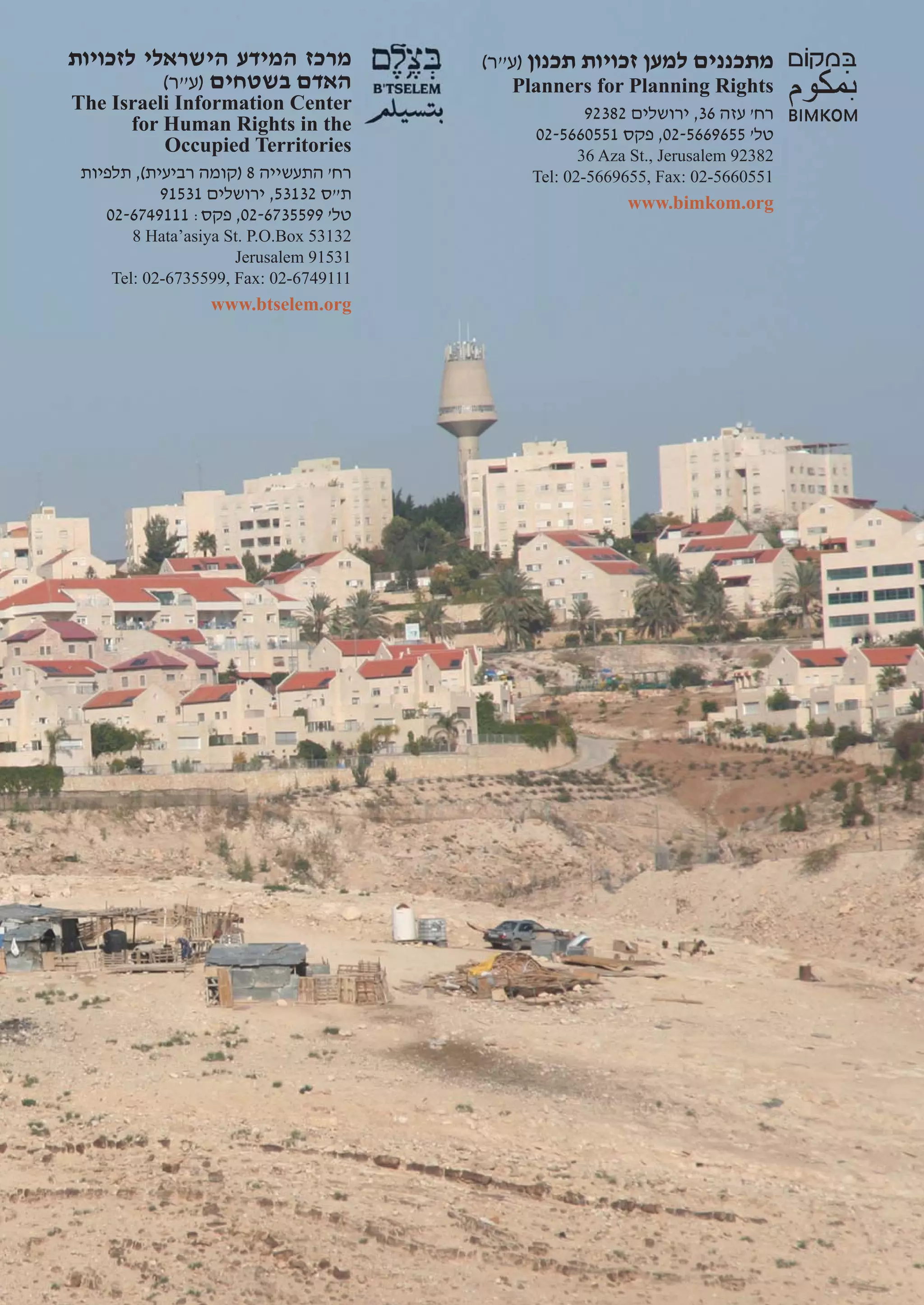 ‫מרכז המידע הישראלי לזכויות‬               (‫מתכננים למען זכויות תכנון )ע"ר‬
          (‫האדם בשטחים )ע"ר‬                 Planners for Planning Rights
The Israeli Information Center                      92382 ‫רח' עזה 63, ירושלים‬
      for Human Rights in the                 02-5660551 ‫טל' 5569665-20, פקס‬
          Occupied Territories                       36 Aza St., Jerusalem 92382
 ‫רח' התעשייה 8 )קומה רביעית(, תלפיות‬          Tel: 02-5669655, Fax: 02-5660551
            91531 ‫ת"ס 23135, ירושלים‬                       www.bimkom.org
    02-6749111 :‫טל' 9955376-20, פקס‬
        8 Hata’asiya St. P.O.Box 53132
                      Jerusalem 91531
     Tel: 02-6735599, Fax: 02-6749111
                  www.btselem.org
 