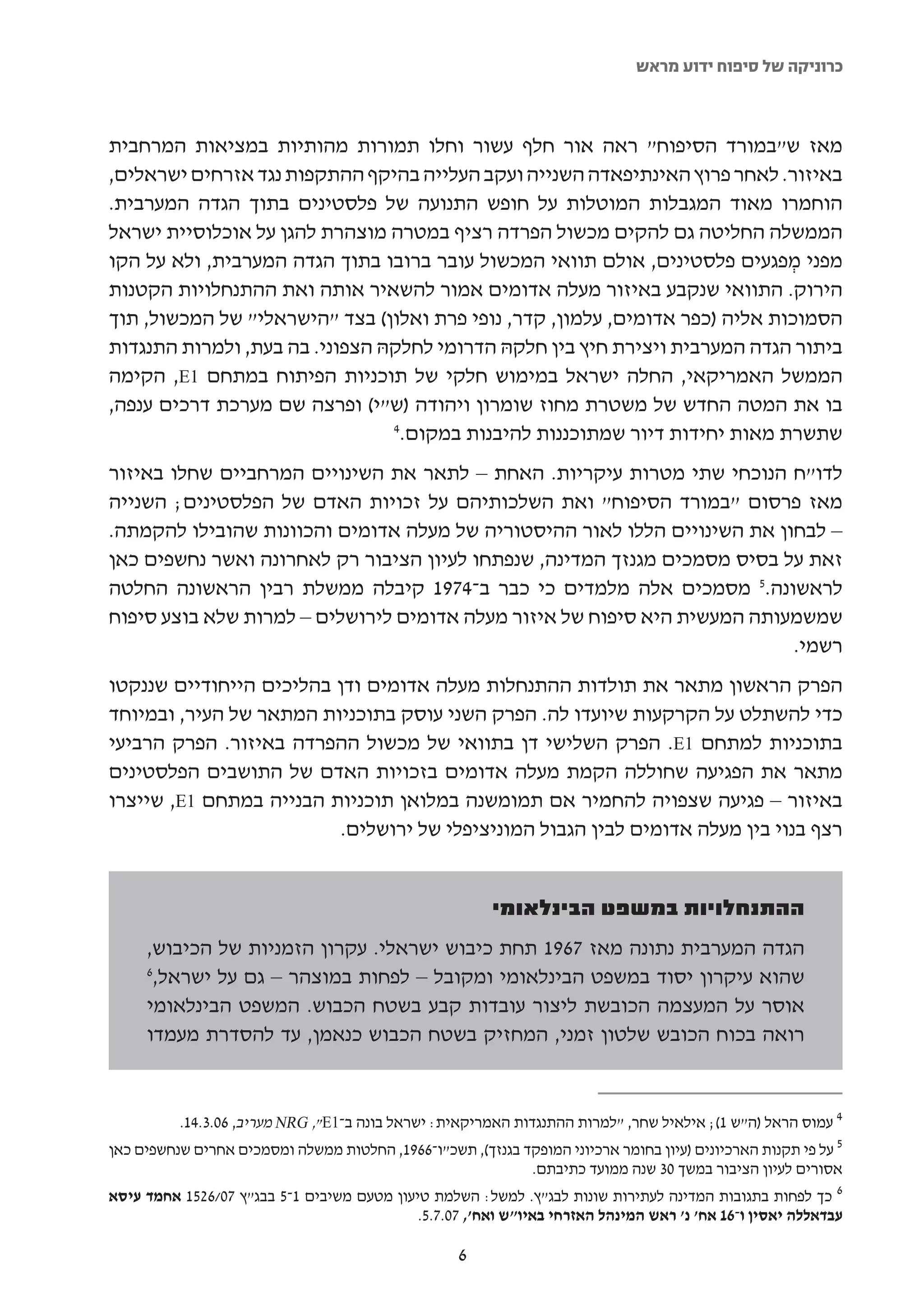 ‫כרוניקה של סיפוח ידוע מראש‬



‫מאז ש"במורד הסיפוח" ראה אור חלף עשור וחלו תמורות מהותיות במציאות המרחבית‬
‫באיזור. לאחר פרוץ האינתיפאדה השנייה ועקב העלייה בהיקף ההתקפות נגד אזרחים ישראלים,‬
‫הוחמרו מאוד המגבלות המוטלות על חופש התנועה של פלסטינים בתוך הגדה המערבית.‬
‫הממשלה החליטה גם להקים מכשול הפרדה רציף במטרה מוצהרת להגן על אוכלוסיית ישראל‬
‫מפני מפגעים פלסטינים, אולם תוואי המכשול עובר ברובו בתוך הגדה המערבית, ולא על הקו‬
                                                                              ‫ְ‬
‫הירוק. התוואי שנקבע באיזור מעלה אדומים אמור להשאיר אותה ואת ההתנחלויות הקטנות‬
‫הסמוכות אליה )כפר אדומים, עלמון, קדר, נופי פרת ואלון( בצד "הישראלי" של המכשול, תוך‬
‫ביתור הגדה המערבית ויצירת חיץ בין חלקהּ הדרומי לחלקהּ הצפוני. בה בעת, ולמרות התנגדות‬
‫הממשל האמריקאי, החלה ישראל במימוש חלקי של תוכניות הפיתוח במתחם 1‪ ,E‬הקימה‬
‫בו את המטה החדש של משטרת מחוז שומרון ויהודה )ש"י( ופרצה שם מערכת דרכים ענפה,‬
                                ‫4‬
                                 ‫שתשרת מאות יחידות דיור שמתוכננות להיבנות במקום.‬
‫לדו"ח הנוכחי שתי מטרות עיקריות. האחת – לתאר את השינויים המרחביים שחלו באיזור‬
‫מאז פרסום "במורד הסיפוח" ואת השלכותיהם על זכויות האדם של הפלסטינים; השנייה‬
‫– לבחון את השינויים הללו לאור ההיסטוריה של מעלה אדומים והכוונות שהובילו להקמתה.‬
‫זאת על בסיס מסמכים מגנזך המדינה, שנפתחו לעיון הציבור רק לאחרונה ואשר נחשפים כאן‬
‫לראשונה.5 מסמכים אלה מלמדים כי כבר ב-4791 קיבלה ממשלת רבין הראשונה החלטה‬
‫שמשמעותה המעשית היא סיפוח של איזור מעלה אדומים לירושלים – למרות שלא בוצע סיפוח‬
                                                                          ‫רשמי.‬
‫הפרק הראשון מתאר את תולדות ההתנחלות מעלה אדומים ודן בהליכים הייחודיים שננקטו‬
‫כדי להשתלט על הקרקעות שיועדו לה. הפרק השני עוסק בתוכניות המתאר של העיר, ובמיוחד‬
‫בתוכניות למתחם 1‪ .E‬הפרק השלישי דן בתוואי של מכשול ההפרדה באיזור. הפרק הרביעי‬
‫מתאר את הפגיעה שחוללה הקמת מעלה אדומים בזכויות האדם של התושבים הפלסטינים‬
‫באיזור – פגיעה שצפויה להחמיר אם תמומשנה במלואן תוכניות הבנייה במתחם 1‪ ,E‬שייצרו‬
                          ‫רצף בנוי בין מעלה אדומים לבין הגבול המוניציפלי של ירושלים.‬


                                                         ‫ההתנחלויות במשפט הבינלאומי‬
     ‫הגדה המערבית נתונה מאז 7691 תחת כיבוש ישראלי. עקרון הזמניות של הכיבוש,‬
     ‫6‬
      ‫שהוא עיקרון יסוד במשפט הבינלאומי ומקובל – לפחות במוצהר – גם על ישראל,‬
     ‫אוסר על המעצמה הכובשת ליצור עובדות קבע בשטח הכבוש. המשפט הבינלאומי‬
     ‫רואה בכוח הכובש שלטון זמני, המחזיק בשטח הכבוש כנאמן, עד להסדרת מעמדו‬


          ‫4 עמוס הראל )ה"ש 1(; אילאיל שחר, "למרות ההתנגדות האמריקאית: ישראל בונה ב-1‪ NRG ,"E‬מעריב, 60.3.41.‬
‫5 על פי תקנות הארכיונים )עיון בחומר ארכיוני המופקד בגנזך(, תשכ"ו-6691, החלטות ממשלה ומסמכים אחרים שנחשפים כאן‬
                                                                 ‫אסורים לעיון הציבור במשך 03 שנה ממועד כתיבתם.‬
‫6 כך לפחות בתגובות המדינה לעתירות שונות לבג"ץ. למשל: השלמת טיעון מטעם משיבים 1-5 בבג"ץ 70/6251 אחמד עיסא‬
                                              ‫עבדאללה יאסין ו-61 אח' נ' ראש המינהל האזרחי באיו"ש ואח', 70.7.5.‬

                                                    ‫6‬
 