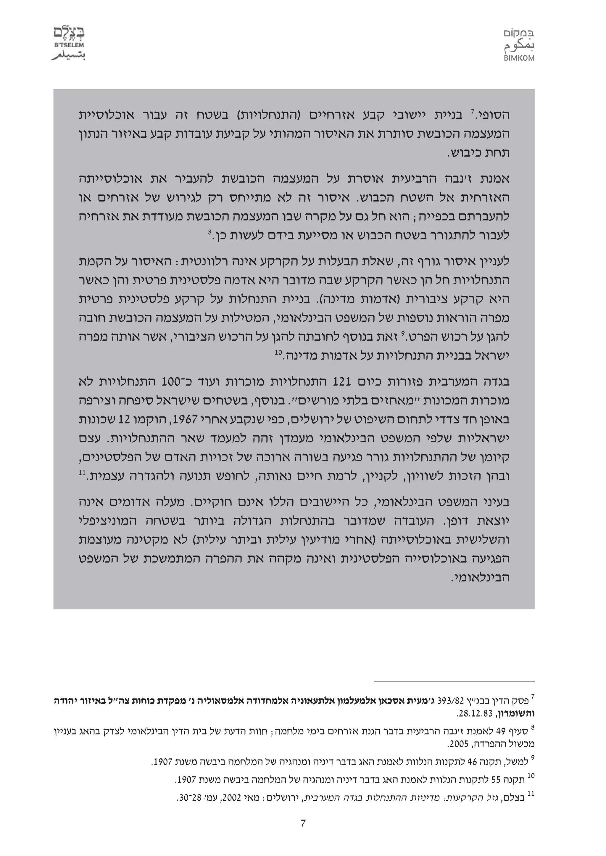 ‫הסופי.7 בניית יישובי קבע אזרחיים )התנחלויות( בשטח זה עבור אוכלוסיית‬
     ‫המעצמה הכובשת סותרת את האיסור המהותי על קביעת עובדות קבע באיזור הנתון‬
                                                                 ‫תחת כיבוש.‬
     ‫אמנת ז'נבה הרביעית אוסרת על המעצמה הכובשת להעביר את אוכלוסייתה‬
     ‫האזרחית אל השטח הכבוש. איסור זה לא מתייחס רק לגירוש של אזרחים או‬
     ‫להעברתם בכפייה; הוא חל גם על מקרה שבו המעצמה הכובשת מעודדת את אזרחיה‬
                         ‫8‬
                          ‫לעבור להתגורר בשטח הכבוש או מסייעת בידם לעשות כן.‬
     ‫לעניין איסור גורף זה, שאלת הבעלות על הקרקע אינה רלוונטית: האיסור על הקמת‬
     ‫התנחלויות חל הן כאשר הקרקע שבה מדובר היא אדמה פלסטינית פרטית והן כאשר‬
     ‫היא קרקע ציבורית )אדמות מדינה(. בניית התנחלות על קרקע פלסטינית פרטית‬
     ‫מפרה הוראות נוספות של המשפט הבינלאומי, המטילות על המעצמה הכובשת חובה‬
     ‫להגן על רכוש הפרט.9 זאת בנוסף לחובתה להגן על הרכוש הציבורי, אשר אותה מפרה‬
                                      ‫01‬
                                        ‫ישראל בבניית התנחלויות על אדמות מדינה.‬
     ‫בגדה המערבית פזורות כיום 121 התנחלויות מוכרות ועוד כ-001 התנחלויות לא‬
     ‫מוכרות המכונות "מאחזים בלתי מורשים". בנוסף, בשטחים שישראל סיפחה וצירפה‬
     ‫באופן חד צדדי לתחום השיפוט של ירושלים, כפי שנקבע אחרי 7691, הוקמו 21 שכונות‬
     ‫ישראליות שלפי המשפט הבינלאומי מעמדן זהה למעמד שאר ההתנחלויות. עצם‬
     ‫קיומן של ההתנחלויות גורר פגיעה בשורה ארוכה של זכויות האדם של הפלסטינים,‬
     ‫11‬
       ‫ובהן הזכות לשוויון, לקניין, לרמת חיים נאותה, לחופש תנועה ולהגדרה עצמית.‬
     ‫בעיני המשפט הבינלאומי, כל היישובים הללו אינם חוקיים. מעלה אדומים אינה‬
     ‫יוצאת דופן. העובדה שמדובר בהתנחלות הגדולה ביותר בשטחה המוניציפלי‬
     ‫והשלישית באוכלוסייתה )אחרי מודיעין עילית וביתר עילית( לא מקטינה מעוצמת‬
     ‫הפגיעה באוכלוסייה הפלסטינית ואינה מקהה את ההפרה המתמשכת של המשפט‬
                                                                  ‫הבינלאומי.‬




‫7 פסק הדין בבג"ץ 28/393 ג'מעית אסכאן אלמעלמון אלתעאוניה אלמחדודה אלמסאוליה נ' מפקדת כוחות צה"ל באיזור יהודה‬
                                                                                        ‫והשומרון, 38.21.82.‬
‫8 סעיף 94 לאמנת ז'נבה הרביעית בדבר הגנת אזרחים בימי מלחמה; חוות הדעת של בית הדין הבינלאומי לצדק בהאג בעניין‬
                                                                                       ‫מכשול ההפרדה, 5002.‬
                     ‫9 למשל, תקנה 64 לתקנות הנלוות לאמנת האג בדבר דיניה ומנהגיה של המלחמה ביבשה משנת 7091.‬
                          ‫01 תקנה 55 לתקנות הנלוות לאמנת האג בדבר דיניה ומנהגיה של המלחמה ביבשה משנת 7091.‬
                           ‫11 בצלם, גזל הקרקעות: מדיניות ההתנחלות בגדה המערבית, ירושלים: מאי 2002, עמ' 82-03.‬

                                                       ‫7‬
 