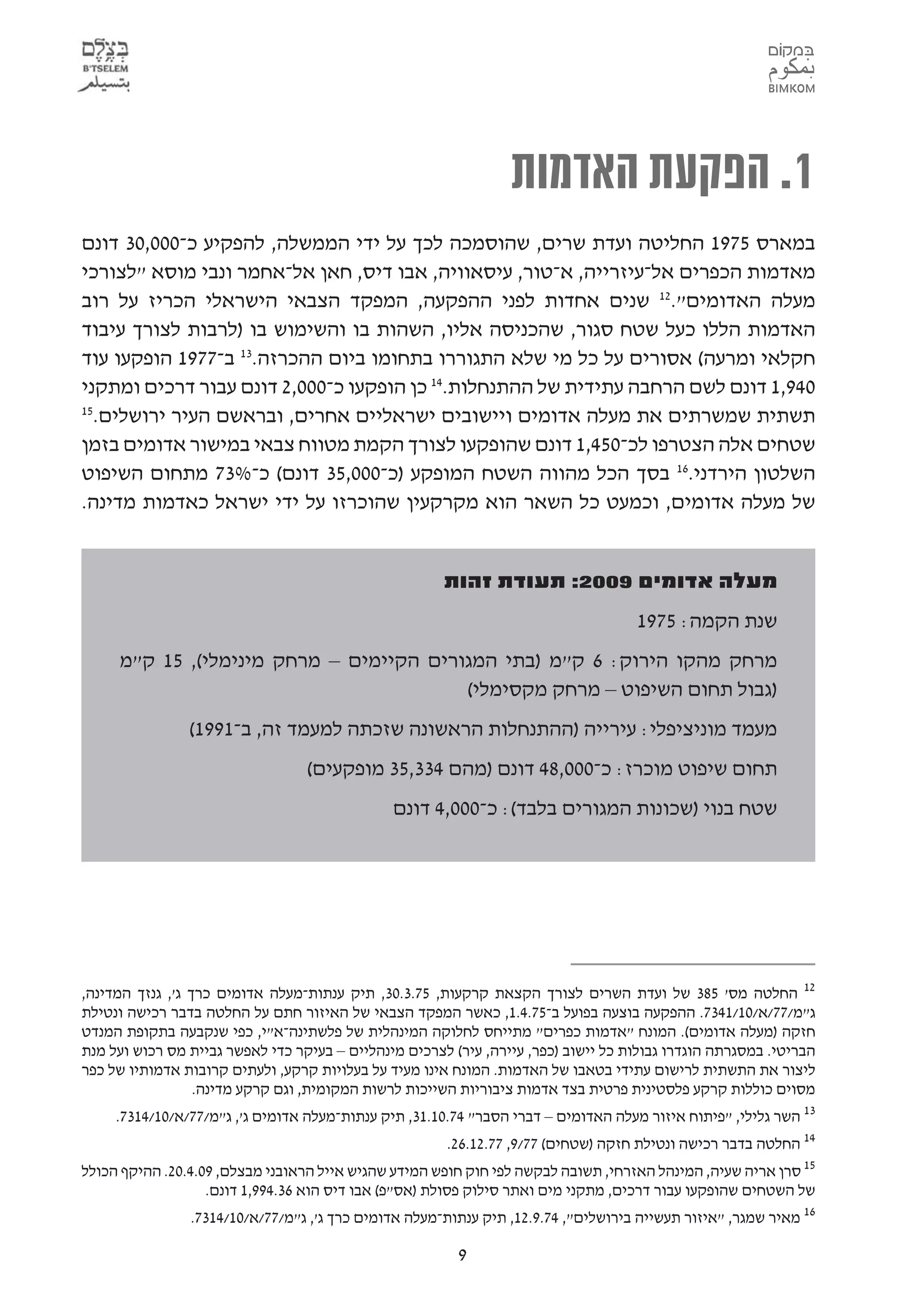 ‫1. הפקעת האדמות‬
‫במארס 5791 החליטה ועדת שרים, שהוסמכה לכך על ידי הממשלה, להפקיע כ-000,03 דונם‬
‫מאדמות הכפרים אל-עיזרייה, א-טור, עיסאוויה, אבו דיס, חאן אל-אחמר ונבי מוסא "לצורכי‬
‫מעלה האדומים".21 שנים אחדות לפני ההפקעה, המפקד הצבאי הישראלי הכריז על רוב‬
‫האדמות הללו כעל שטח סגור, שהכניסה אליו, השהות בו והשימוש בו )לרבות לצורך עיבוד‬
‫חקלאי ומרעה( אסורים על כל מי שלא התגוררו בתחומו ביום ההכרזה.31 ב-7791 הופקעו עוד‬
‫049,1 דונם לשם הרחבה עתידית של ההתנחלות.41 כן הופקעו כ-000,2 דונם עבור דרכים ומתקני‬
‫51‬
  ‫תשתית שמשרתים את מעלה אדומים ויישובים ישראליים אחרים, ובראשם העיר ירושלים.‬
‫שטחים אלה הצטרפו לכ-054,1 דונם שהופקעו לצורך הקמת מטווח צבאי במישור אדומים בזמן‬
‫השלטון הירדני.61 בסך הכל מהווה השטח המופקע )כ-000,53 דונם( כ-%37 מתחום השיפוט‬
‫של מעלה אדומים, וכמעט כל השאר הוא מקרקעין שהוכרזו על ידי ישראל כאדמות מדינה.‬


                                                       ‫מעלה אדומים 9002: תעודת זהות‬
                                                                                    ‫שנת הקמה: 5791‬
     ‫מרחק מהקו הירוק: 6 ק"מ )בתי המגורים הקיימים – מרחק מינימלי(, 51 ק"מ‬
                                         ‫)גבול תחום השיפוט – מרחק מקסימלי(‬
                ‫מעמד מוניציפלי: עירייה )ההתנחלות הראשונה שזכתה למעמד זה, ב-1991(‬
                                  ‫תחום שיפוט מוכרז: כ-000,84 דונם )מהם 433,53 מופקעים(‬
                                               ‫שטח בנוי )שכונות המגורים בלבד(: כ-000,4 דונם‬




‫21 החלטה מס' 583 של ועדת השרים לצורך הקצאת קרקעות, 57.3.03, תיק ענתות-מעלה אדומים כרך ג', גנזך המדינה,‬
‫ג"מ/77/א/01/1437. ההפקעה בוצעה בפועל ב-57.4.1, כאשר המפקד הצבאי של האיזור חתם על החלטה בדבר רכישה ונטילת‬
‫חזקה )מעלה אדומים(. המונח "אדמות כפרים" מתייחס לחלוקה המינהלית של פלשתינה-א"י, כפי שנקבעה בתקופת המנדט‬
‫הבריטי. במסגרתה הוגדרו גבולות כל יישוב )כפר, עיירה, עיר( לצרכים מינהליים – בעיקר כדי לאפשר גביית מס רכוש ועל מנת‬
‫ליצור את התשתית לרישום עתידי בטאבו של האדמות. המונח אינו מעיד על בעלויות קרקע, ולעתים קרובות אדמותיו של כפר‬
                  ‫מסוים כוללות קרקע פלסטינית פרטית בצד אדמות ציבוריות השייכות לרשות המקומית, וגם קרקע מדינה.‬
     ‫31 השר גלילי, "פיתוח איזור מעלה האדומים – דברי הסבר" 47.01.13, תיק ענתות-מעלה אדומים ג', ג"מ/77/א/01/4137.‬
                                                       ‫41 החלטה בדבר רכישה ונטילת חזקה )שטחים( 77/9, 77.21.62.‬
‫51 סרן אריה שעיה, המינהל האזרחי, תשובה לבקשה לפי חוק חופש המידע שהגיש אייל הראובני מבצלם, 90.4.02. ההיקף הכולל‬
                   ‫של השטחים שהופקעו עבור דרכים, מתקני מים ואתר סילוק פסולת )אס"פ( אבו דיס הוא 63.499,1 דונם.‬
                 ‫61 מאיר שמגר, "איזור תעשייה בירושלים", 47.9.21, תיק ענתות-מעלה אדומים כרך ג', ג"מ/77/א/01/4137.‬

                                                         ‫9‬
 