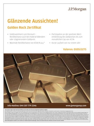 13

Glänzende Aussichten!
Golden Rock Zertiﬁkat
• Goldinvestment zum Discount –
Renditechance auch bei moderat fallendem
oder stagnierendem Goldpreis

• Partizipation an der positiven Wertentwicklung des Goldpreises bis zum
monatlichen Cap von 4.5 %

• Maximale Renditechance von 87.46% p.a.*

• Kurze Laufzeit von nur einem Jahr

Valoren: 010513275

Info-Hotline: 044 207 779 2346

www.jpmorgansp.com

*Der Investor trägt mit dem Kauf des Zertiﬁkats ein Kursrisiko. Ein Verlust des eingesetzten Kapitals ist möglich.
Die Telefonnummer ist nicht an US-Personen gerichtet und darf nicht von US-Personen angerufen werden (Schweizer Inlandstarif). Anrufe werden in Deutschland entgegengenommen.
Diese Anzeige ist weder ein Angebot noch eine Empfehlung zum Kauf von Wertpapieren noch stellt sie eine Anlageberatung dar. Die in dieser Anzeige beschriebenen Wertpapiere gelten nicht als kollektive Kapitalanlagen im
Sinne des Kollektivanlagegesetzes und unterstehen deshalb weder der Bewilligung noch der Aufsicht durch die Eidgenössische Finanzmarktaufsichtsbehörde. Die Anzeige stellt auch keinen Emissionsprospekt im Sinne von
Art. 652a oder 1156 OR und keinen vereinfachten Prospekt im Sinne von Art. KAG dar. Ausführliche Informationen über die Wertpapierbedingungen und die mit dem Erwerb der Wertpapiere verbundenen Risiken enthalten die
allein für die Wertpapiere massgeblichen Endgültigen Bedingungen, die zusammen mit dem Basisprospekt (und etwaigen Nachträgen) zu lesen sind. Beides erhalten Sie kostenlos bei der Zahlstelle BNP Paribas Securities Services,
Grüneburgweg 14, 60322 Frankfurt am Main, oder im Internet unter http://www.jpmorgansp.com. Eine Anlageentscheidung sollte nur auf Grundlage der im Basisprospekt und der in den allein massgeblichen Endgültigen
Bedingungen enthaltenen Informationen getroffen werden. Die in dieser Anzeige enthaltenen Informationen wurden nach bestem Wissen und Gewissen zusammengestellt. Für die Richtigkeit und Vollständigkeit dieser
Informationen können die erwähnten Personen keine Gewähr übernehmen. Die beworbenen Wertpapiere dürfen nicht in den USA oder an eine US-Person im Sinne der Regulation S des U.S. Securities Act 1933 verkauft werden.
Bei den Wertpapieren handelt es sich rechtlich um Inhaberschuldverschreibungen, denen das Insolvenzrisiko der Emittentin und deren Garantin anhaftet.

www.payoff.ch | Dezember 2009

 