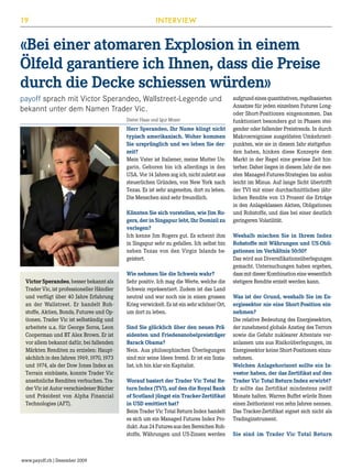 19

INTERVIEW

«Bei einer atomaren Explosion in einem
Ölfeld garantiere ich Ihnen, dass die Preise
durch die Decke schiessen würden»
payoff sprach mit Victor Sperandeo, Wallstreet-Legende und
bekannt unter dem Namen Trader Vic.
Dieter Haas und Igor Moser

Herr Sperandeo, Ihr Name klingt nicht
typisch amerikanisch. Woher kommen
Sie ursprünglich und wo leben Sie derzeit?
Mein Vater ist Italiener, meine Mutter Ungarin. Geboren bin ich allerdings in den
USA. Vor 14 Jahren zog ich, nicht zuletzt aus
steuerlichen Gründen, von New York nach
Texas. Es ist sehr angenehm, dort zu leben.
Die Menschen sind sehr freundlich.
Könnten Sie sich vorstellen, wie Jim Rogers, der in Singapur lebt, Ihr Domizil zu
verlegen?
Ich kenne Jim Rogers gut. Es scheint ihm
in Singapur sehr zu gefallen. Ich selbst bin
neben Texas von den Virgin Islands begeistert.

Victor Sperandeo, besser bekannt als
Trader Vic, ist professioneller Händler
und verfügt über 40 Jahre Erfahrung
an der Wallstreet. Er handelt Rohstoffe, Aktien, Bonds, Futures und Optionen. Trader Vic ist selbständig und
arbeitete u.a. für George Soros, Leon
Cooperman und BT Alex Brown. Er ist
vor allem bekannt dafür, bei fallenden
Märkten Renditen zu erzielen: Hauptsächlich in den Jahren 1969, 1970, 1973
und 1974, als der Dow Jones Index an
Terrain einbüsste, konnte Trader Vic
ansehnliche Renditen verbuchen. Trader Vic ist Autor verschiedener Bücher
und Präsident von Alpha Financial
Technologies (AFT).

www.payoff.ch | Dezember 2009

Wie nehmen Sie die Schweiz wahr?
Sehr positiv. Ich mag die Werte, welche die
Schweiz repräsentiert. Zudem ist das Land
neutral und war noch nie in einen grossen
Krieg verwickelt. Es ist ein sehr schöner Ort,
um dort zu leben.
Sind Sie glücklich über den neuen Präsidenten und Friedensnobelpreisträger
Barack Obama?
Nein. Aus philosophischen Überlegungen
sind mir seine Ideen fremd. Er ist ein Sozialist, ich bin klar ein Kapitalist.
Worauf basiert der Trader Vic Total Return Index (TVI), auf den die Royal Bank
of Scotland jüngst ein Tracker-Zertifikat
in USD emittiert hat?
Beim Trader Vic Total Return Index handelt
es sich um ein Managed Futures Index Produkt. Aus 24 Futures aus den Bereichen Rohstoffe, Währungen und US-Zinsen werden

aufgrund eines quantitativen, regelbasierten
Ansatzes für jeden einzelnen Futures Longoder Short-Positionen eingenommen. Das
funktioniert besonders gut in Phasen steigender oder fallender Preistrends. In durch
Makroereignisse ausgelösten Umkehrzeitpunkten, wie sie in diesem Jahr stattgefunden haben, hinken diese Konzepte dem
Markt in der Regel eine gewisse Zeit hinterher. Daher liegen in diesem Jahr die meisten Managed-Futures-Strategien bis anhin
leicht im Minus. Auf lange Sicht übertrifft
der TVI mit einer durchschnittlichen jährlichen Rendite von 13 Prozent die Erträge
in den Anlageklassen Aktien, Obligationen
und Rohstoffe, und dies bei einer deutlich
geringeren Volatilität.
Weshalb mischen Sie in Ihrem Index
Rohstoffe mit Währungen und US-Obligationen im Verhältnis 50:50?
Das wird aus Diversifikationsüberlegungen
gemacht. Untersuchungen haben ergeben,
dass mit dieser Kombination eine wesentlich
stetigere Rendite erzielt werden kann.
Was ist der Grund, weshalb Sie im Energiesektor nie eine Short-Position einnehmen?
Die relative Bedeutung des Energiesektors,
der zunehmend globale Anstieg des Terrors
sowie die Gefahr nuklearer Attentate veranlassen uns aus Risikoüberlegungen, im
Energiesektor keine Short-Positionen einzunehmen.
Welchen Anlagehorizont sollte ein Investor haben, der das Zertifikat auf den
Trader Vic Total Return Index erwirbt?
Er sollte das Zertifikat mindestens zwölf
Monate halten. Warren Buffet würde Ihnen
einen Zeithorizont von zehn Jahren nennen.
Das Tracker-Zertifikat eignet sich nicht als
Tradinginstrument.
Sie sind im Trader Vic Total Return

 