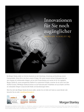 22

Innovationen
für Sie noch
zugänglicher

Bei Morgan Stanley stellen wir höchste Ansprüche an die Entwicklung, Umsetzung und Ausführung unserer
Finanzprodukte. Dieser Ruf ist die Basis unseres Erfolges. Wir nutzen unseren reichen Erfahrungsschatz aus
dem Umgang mit institutionellen Anlegern und aus dem Private Banking und machen ihn für Sie zugänglich.
Morgan Stanley IQ, unsere preisgekrönte Plattform für strukturierte Produkte, erreichen Sie ab sofort auch über
SCOACH Schweiz. Mit Morgan Stanley IQ können wir die Potenziale jeder Produktidee voll ausschöpfen und Ihnen
als individuellen Anlegern anspruchsvolle Inhalte und Dienstleistungen liefern.
Wenn Sie mehr über Morgan Stanley IQ wissen wollen, wenden Sie sich bitte noch heute an unsere Berater oder
besuchen Sie uns unter: www.MorganStanleyIQ.ch

Herausgegeben und genehmigt von Morgan Stanley  Co. International plc, zugelassen und reguliert durch die britische Finanzaufsicht Financial Services Authority. Diese Anzeige wurde ausschließlich zu
Informationszwecken erstellt. Sie stellt kein Angebot dar, ein jegliches Finanzinstrument zu kaufen oder zu verkaufen oder sich irgendeiner Handelsstrategie anzuschließen und sie ist kein Erzeugnis der
Research-Abteilung von Morgan Stanley. © 2009 Morgan Stanley. Alle Rechte vorbehalten.

www.payoff.ch | Dezember 2009

 