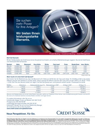 24

Sie suchen
mehr Power
für Ihre Anlagen?
Wir bieten Ihnen
leistungsstarke
Warrants.

Bull-Call-Spreads
Mit den Hebelprodukten der Credit Suisse können Sie jederzeit durchstarten und schnell auf Marktentwicklungen reagieren. Neu bei der Credit Suisse
sind interessante Bull-Call-Spreads:
Symbol
BULZU
ZUBUL
BULRU
RUBUL
XAUBU

Valor
10 608 734
10 608 735
10 608 738
10 608 739
10 661 845

Basiswert
ZURN
ZURN
RUKN
RUKN
Gold

Kurs Aktie
223.00
223.00
48.80
48.80
USD 1165

Strike
220.00
230.00
45.50
47.50
USD 1100

Cap Level
240.00
250.00
47.50
49.50
USD 1200

Preis
1.14
0.88
1.55
1.17
CHF 0.54

Break-Even
231.40
238.80
47.05
48.67
USD 1154

max. Rückz.
2.00
2.00
2.00
2.00
USD 1.00
Preise vom 26.11.09

Wann kaufe ich einen Bull-Call-Spread?
Der Investor hat die Marktmeinung, dass der Basiswert (z. B. Aktie) per Verfall über den Cap-Level steigt. Am Verfalltag erhält er die positive
Differenz zwischen dem Aktienkurs und dem Strike, jedoch maximal die Differenz zwischen dem Cap-Level und dem Strike (z. B. 48.00 - 47.50
= 0.50). Der Preis des Warrants ändert sich täglich; der Bull-Call-Spread kann somit jederzeit verkauft werden. Preisbeispiel bei Verfall:
RUBUL
CHF 1.17

Aktienkurs
 47.50
48.00
48.80
 49.50

Aktienveränderung in %
 -2.66 %
-1.64 %
0.00 %
 1.43 %

Rückzahlung in CHF
0.00
0.50
1.30
2.00

Erfolg in CHF
- 1.17
- 0.67
0.13
0.83

Erfolg in %
-100.00 %
- 57.26 %
11.11 %
70.94 %

Warrants sind Hebelprodukte und mit sehr hohen Risiken verbunden, welche zum Totalverlust führen können, wenn die Marktmeinung des Investors nicht eintrifft.
Sie sind nur für Investoren bestimmt, die diese Risiken verstehen und tragen können.

Für weitere Informationen rufen Sie uns an:
Institutionelle Anleger, Firmen und Banken 044 335 76 00*
Privatpersonen 044 332 66 68*
Unabhängige Vermögensverwalter 044 332 20 20*
Interessiert? Wenden Sie sich an Ihren Relationship Manager
der Credit Suisse oder an Ihre Hausbank.
www.credit-suisse.com/globalwarrants

Dieses Dokument stellt weder ein Angebot noch eine Aufforderung zum Abschluss einer Finanztransaktion dar; die rechtlich massgebenden Bedingungen sind allein im Kotierungsprospekt enthalten. Bitte verlangen Sie vor einem Anlageentscheid die vollständigen Produktinformationen, insbesondere hinsichtlich produktspezifischer Risiken, Emissionspreis
und allfälliger Gebühren. Diese können unter der entsprechenden Telefonnummer kostenlos bestellt werden. Die Prospektanforderungen gemäss Art. 652a/1156 des schweizerischen Obligationenrechts sind nicht anwendbar. Ferner ist das Produkt keine Kollektivanlage im Sinne des KAG, untersteht keiner Genehmigungspflicht und keiner Aufsicht der Eidgenössischen Finanzmarktaufsicht FINMA.
Die Anleger tragen ein Emittentenrisiko. Die Werthaltigkeit der Warrants ist nicht allein von der Entwicklung der Basiswerte, sondern auch von der Bonität des Emittenten abhängig, welche sich während der Laufzeit des Warrants verändern kann.
* Wir machen Sie darauf aufmerksam, dass
www.payoff.ch | Dezember 2009 Gespräche auf unseren Linien aufgezeichnet werden. Bei Ihrem Anruf gehen wir davon aus, dass Sie mit dieser Geschäftspraxis einverstanden sind.

 